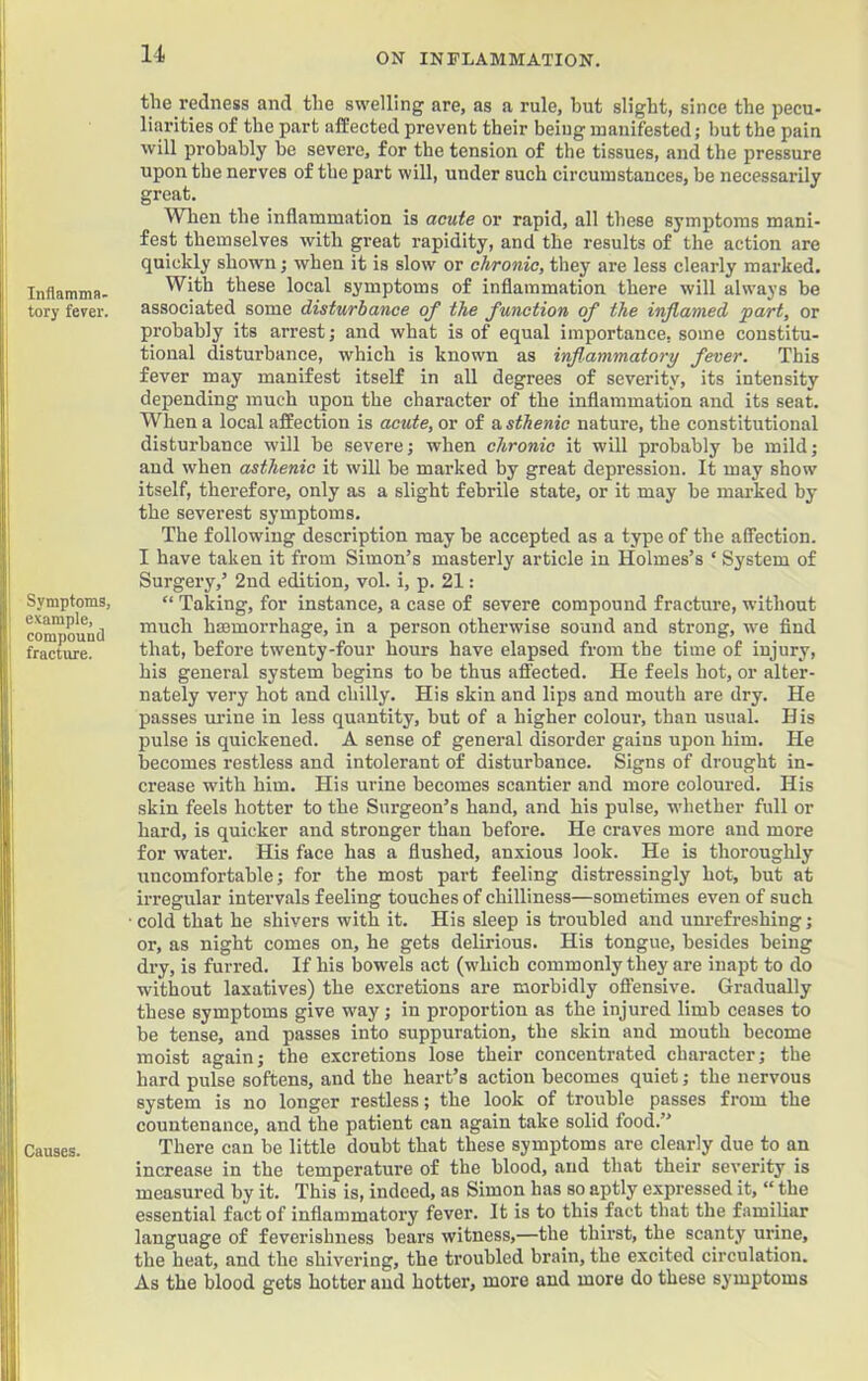 Inflamma- tory fever. Symptoms, example, compound fracture. Causes. the redness and the swelling are, as a rule, hut slight, since the pecu- liarities of the part affected prevent their being manifested; hut the pain will probably be severe, for the tension of the tissues, and the pressure upon the nerves of the part will, under such circumstances, be necessarily great. When the inflammation is acute or rapid, all these symptoms mani- fest themselves with great rapidity, and the results of the action are quickly shown; when it is slow or chronic, they are less clearly marked. With these local symptoms of inflammation there will always be associated some disturbance of the function of the inflamed 'part, or probably its arrest; and what is of equal importance, some constitu- tional disturbance, which is known as inflammatory fever. This fever may manifest itself in all degrees of severity, its intensity depending much upon the character of the inflammation and its seat. When a local affection is acute, or of a sthenic nature, the constitutional disturbance will be severe; when chronic it will probably be mild; and when asthenic it will be marked by great depression. It may show itself, therefore, only as a slight febrile state, or it may be marked by the severest symptoms. The following description may be accepted as a type of the affection. I have taken it from Simon’s masterly article in Holmes’s ‘ System of Surgery,’ 2nd edition, vol. i, p. 21: “ Taking, for instance, a case of severe compound fracture, without much hmmorrhage, in a person otherwise sound and strong, we find that, before twenty-four hours have elapsed from the time of injury, his general system begins to be thus afl'ected. He feels hot, or alter- nately very hot and chilly. His skin and lips and mouth are dry. He passes mine in less quantity, but of a higher colour, than usual. H is pulse is quickened. A sense of general disorder gains upon him. He becomes restless and intolerant of disturbance. Signs of drought in- crease with him. His urine becomes scantier and more coloured. His skin feels hotter to the Surgeon’s hand, and his pulse, whether full or hard, is quicker and stronger than before. He craves more and more for water. His face has a flushed, anxious look. He is thoroughly uncomfortable; for the most part feeling distressingly hot, but at irregular intervals feeling touches of chilliness—sometimes even of such cold that he shivers with it. His sleep is troubled and unrefreshing; or, as night comes on, he gets delirious. His tongue, besides being dry, is furred. If his bowels act (which commonly they are inapt to do without laxatives) the excretions are morbidly offensive. Gradually these symptoms give way; in proportion as the injured limb ceases to be tense, and passes into suppuration, the skin and mouth become moist again; the excretions lose their concentrated character; the hard pulse softens, and the heart’s action becomes quiet; the nervous system is no longer restless; the look of trouble passes from the countenance, and the patient can again take solid food.” There can be little doubt that these symptoms are clearly due to an increase in the temperature of the blood, and that their severity is measured by it. This is, indeed, as Simon has so_aptly expressed it, “ the essential fact of inflammatory fever. It is to this fact that the familiar language of feverishness bears witness,—the thirst, the scanty urine, the heat, and the shivering, the troubled brain, the excited circulation. As the blood gets hotter and hotter, more and more do these symptoms