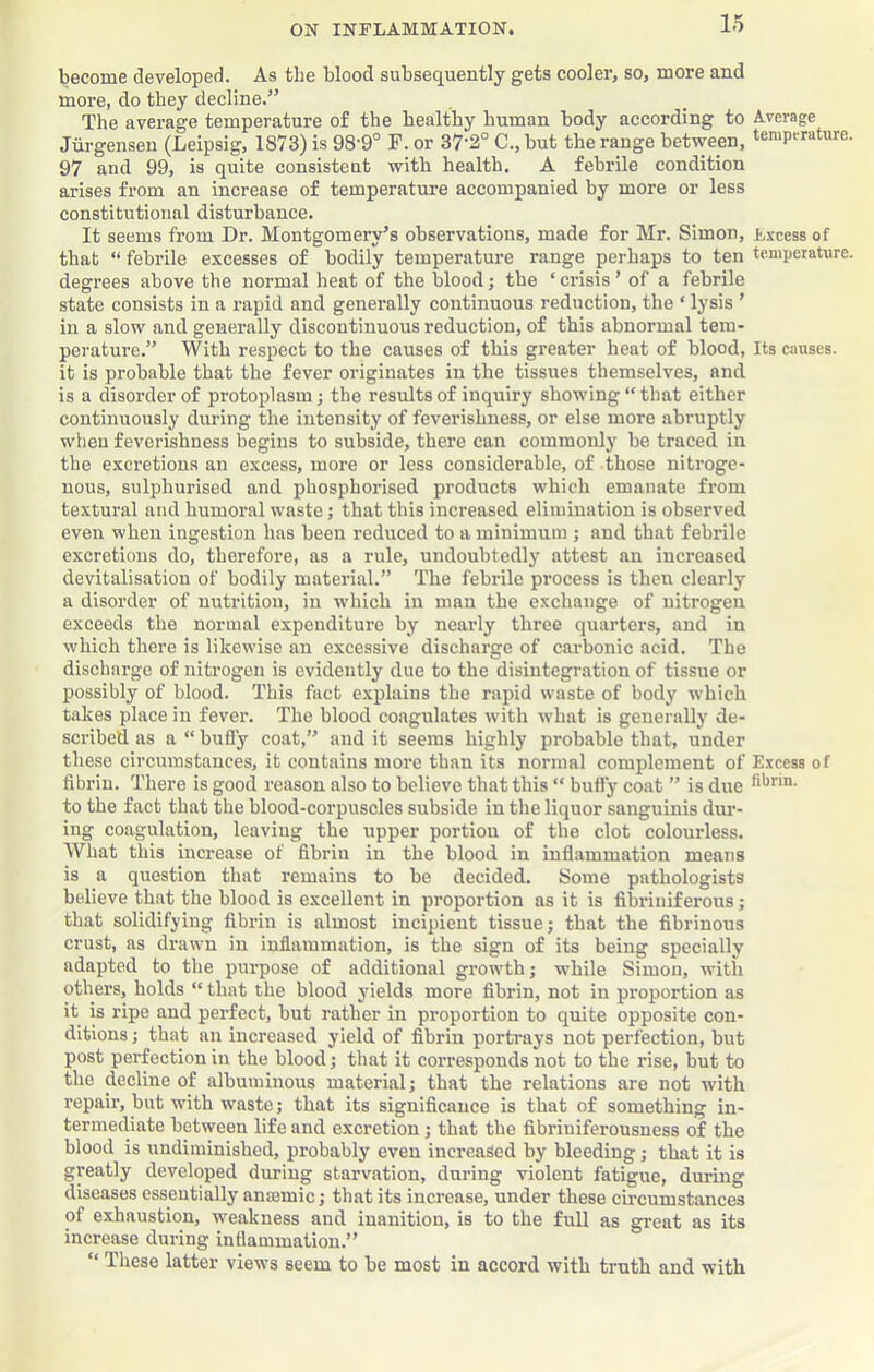 become developed. As the blood subsequently gets cooler, so, more and more, do they decline.” The average temperature of the healthy human body according to Average Jiij-gensen (Leipsig, 1873) is 98-9° F. or 37‘2° C., but the range between, temperature. 97 and 99, is quite consistent with health. A febrile condition arises from an increase of temperature accompanied by more or less constitutional disturbance. It seems from Dr. Montgomery’s observations, made for Mr. Simon, Excess of that “ febrile excesses of bodily temperature range perhaps to ten temperature, degrees above the normal heat of the blood; the ‘ crisis ’ of a febrile state consists in a rapid and generally continuous reduction, the ‘ lysis ’ in a slow and generally discontinuous reduction, of this abnormal tem- perature.” With respect to the causes of this greater heat of blood, Its causes, it is probable that the fever originates in the tissues themselves, and is a disorder of protoplasm; the results of inquiry showing “that either continuously during the intensity of feverishness, or else more abruptly when feverishness begins to subside, there can commonly be traced in the excretions an excess, more or less considerable, of those nitroge- nous, sulphurised and phospborised products which emanate from textural and humoral waste; that this increased elimination is observed even when ingestion has been reduced to a minimum ; and that febrile excretions do, therefore, as a rule, undoubtedly attest an increased devitalisation of bodily material.” The febrile process is then clearly a disorder of nutrition, in which in man the exchange of nitrogen exceeds the normal expenditure by nearly three quarters, and in which there is likewise an excessive discharge of carbonic acid. The discharge of nitrogen is evidently due to the disintegration of tissue or possibly of blood. This fact explains the rapid waste of body which takes place in fever. The blood coagulates with what is generally de- scribed as a “ bufly coat,” and it seems highly probable that, under these circumstances, it contains more than its normal complement of Excess of fibrin. There is good reason also to believe that this “ bufly coat ” is due fibrin, to the fact that the blood-corpuscles subside in the liquor sanguinis dur- ing coagulation, leaving the upper portion of the clot colourless. What this increase of fibrin in the blood in inflammation means is a question that remains to be decided. Some pathologists believe that the blood is excellent in proportion as it is fibriniferous; that solidifying fibrin is almost incipient tissue; that the fibrinous crust, as drawn in inflammation, is the sign of its being specially adapted to the purpose of additional growth; while Simon, with others, holds “ that the blood yields more fibrin, not in proportion as it is ripe and perfect, but rather in proportion to quite opposite con- ditions ; that an increased yield of fibrin portrays not perfection, but post perfection in the blood; that it corresponds not to the rise, but to the decline of albuminous material; that the relations are not with repair, but with waste; that its significance is that of something in- termediate between life and excretion; that the fibriniferousness of the blood is undiminished, probably even increased by bleeding; that it is greatly developed during starvation, during violent fatigue, during diseases essentially anaemic; that its increase, under these circumstances of exhaustion, weakness and inanition, is to the full as great as its increase during inflammation.” “ These latter views seem to be most in accord with truth and with