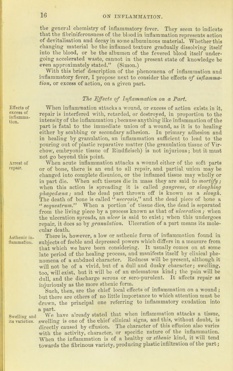 the gener.il chemistry of inflammatory fever. They seem to indicate that the fibriniferousness of the blood in inflammation represents action of devitalisation and decay in some albuminous material. Whether this changing material be the inflamed texture gradually dissolving itself into the blood, or be the albumen of the fevered blood itself under- going accelerated waste, cannot in the present state of knowledge be even approximately stated.” (Simon.) With this brief description of the phenomena of inflammation and inflammatory fever, I propose next to consider the effects of inflamma- tion, or excess of action, on a given part. The ~Effects of Inflammation on a Part. When inflammation attacks a wound, or excess of action exists in it, repair is interfered with, retarded, or destroyed, in proportion to the intensity of the inflammation; because anything like inflammation of the part is fatal to the immediate union of a wound, as it is to healing either by scabbing or secondary adhesion. In primary adhesion and in healing by granulation, an inflammation sufficient to lead to the pouring out of plastic reparative matter (the granulation tissue of Vir- chow, embryonic tissue of Rindfleisch) is not injurious; but it must not go beyond this point. When acute inflammation attacks a wound either of the soft parts or of bone, there is an end to all repair, and partial, union may be changed into complete disunion, or the inflamed tissue may wholly or in part die. When soft tissues die in mass they are said to mortify ; when this action is spreading it is called gangrene, or sloughing phagedeena; and the dead part thrown off is known as a slough. The death of bone is called “ necrosis,” and the dead piece of bone a “sequestrum.” When a portion'of tissue dies, the dead is separated from the living piece by a process known as that of ulceration ; when the ulceration spreads, an ulcer is said to exist; when this undergoes repair, it does so by granulation. Ulceration of a part means its mole- cular death. There is, however, a low or asthenic form of inflammation found in flammatiou. subjects of feeble and depressed powers which differs in a measure from that which we have been considering. It usually comes on at some late period of the healing process, and manifests itself by clinical phe- nomena of a subdued character. Redness will be present, although it will not be of a vivid, but of a dull and dusky character; swelling, too, will exist, but it will be of an oedematous kind; the pain wiU be dull, and the discharge serous or sero-purulent. It affects repair as injuriously as the more sthenic form. Such, then, are the chief local effects of inflammation on a wound ; but there are others of no little importance to which attention must be drawn, the principal one referring to inflammatory exudation into a part. Swelling and We have already stated that when inflammation attacks a tissue, its varieties, swelling is one of the chief clinical signs, and this, without doubt, is directly caused by effusion. The character of this effusion also varies with the activity, character, or specific nature of the inflammation. When the inflammation is of a healthy or sthenic kind, it will tend towards the fibrinous variety, producing plastic infiltration of the part; Effects of excess of inffamma- tion. Arrest of repair.