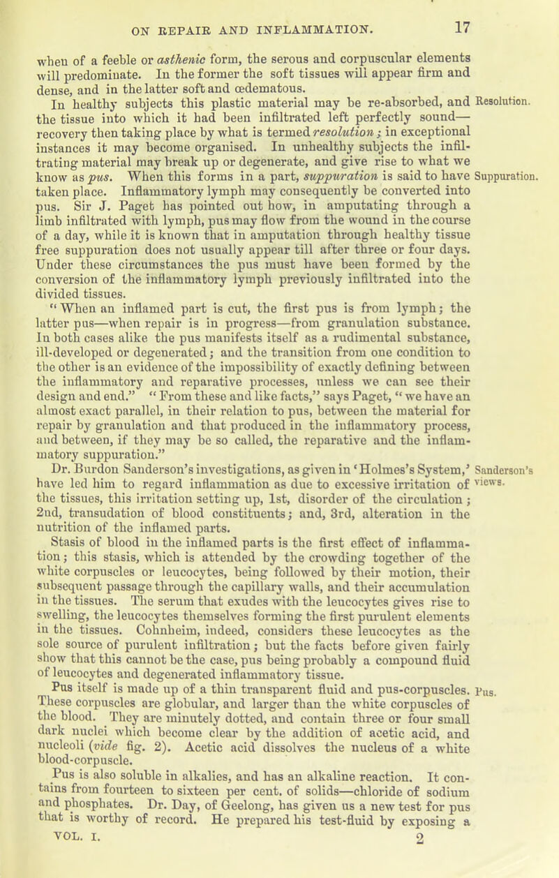 wheu of a feeble or asthenic form, the serous and corpuscular elements will predominate. In the former the soft tissues will appear firm and dense, and in the latter soft and cedematous. In healthy subjects this plastic material may he re-ahsorhed, and Resolution, the tissue into which it had been infiltrated left perfectly sound— recovery then taking place by what is termed resolution ; in exceptional instances it may become organised. In unhealthy subjects the infil- trating material may break up or degenerate, and give rise to what we know as pus. When this forms in a part, suppuration is said to have Suppuration, taken place. Inflammatory lymph may consequently be converted into pus. Sir J. Paget has pointed out how, in amputating through a limb infiltrated with lymph, pus may flow from the wound in the course of a day, while it is known that in amputation through healthy tissue free suppuration does not usually appear till after three or four days. Under these circumstances the pus must have been formed by the conversion of the inflammatory lymph previously infiltrated into the divided tissues. “ When an inflamed part is cut, the first pus is from lymph; the latter pus—when repair is in progress—from granulation substance. In both cases alike the pus manifests itself as a rudimental substance, ill-developed or degenerated; and the transition from one condition to the other is an evidence of the impossibility of exactly defining between the inflammatory and reparative processes, unless we can see their design and end.” “ Prom these and like facts,” says Paget, “ we have an almost exact parallel, in their relation to pus, between the material for repair by granulation and that produced in the inflammatory process, and between, if they may be so called, the reparative and the inflam- matory suppuration.” Dr. Burdon Sanderson’s investigations, as given in ‘Holmes’s System,’ Sanderson’s have led him to regard inflammation as due to excessive irritation of the tissues, this irritation setting up, 1st, disorder of the circulation ; 2nd, transudation of blood constituents; and, 3rd, alteration in the nutrition of the inflamed parts. Stasis of blood in the inflamed parts is the first eflfect of inflamma- tion ; this stasis, which is attended by the crowding together of the w'hite corpuscles or leucocytes, being followed by their motion, their subsequent passage through the capillary walls, and their accumulation in the tissues. The serum that exudes with the leucocytes gives rise to swelling, the leucocytes themselves forming the first purulent elements in the tissues. Cohnheim, indeed, considers these leucocytes as the sole source of purulent infiltration j but the facts before given fairly show that this cannot be the case, pus being probably a compound fluid of leucocytes and degenerated inflammatory tissue. Pus itself is made up of a thin transparent fluid and pus-corpuscles. Pus. These corpuscles are globular, and larger than the white corpuscles of the blood. They are minutely dotted, and contain three or four small dark nuclei which become clear by the addition of acetic acid, and nucleoli {vide fig. 2). Acetic acid dissolves the nucleus of a white blood-corpuscle. Pus is also soluble in alkalies, and has an alkaline reaction. It con- tains from fourteen to sixteen per cent, of solids—chloride of sodium and phosphates. Dr. Day, of Geelong, has given us a new test for pus that is worthy of record. He prepared his test-fluid by exposing a VOL. I. 2