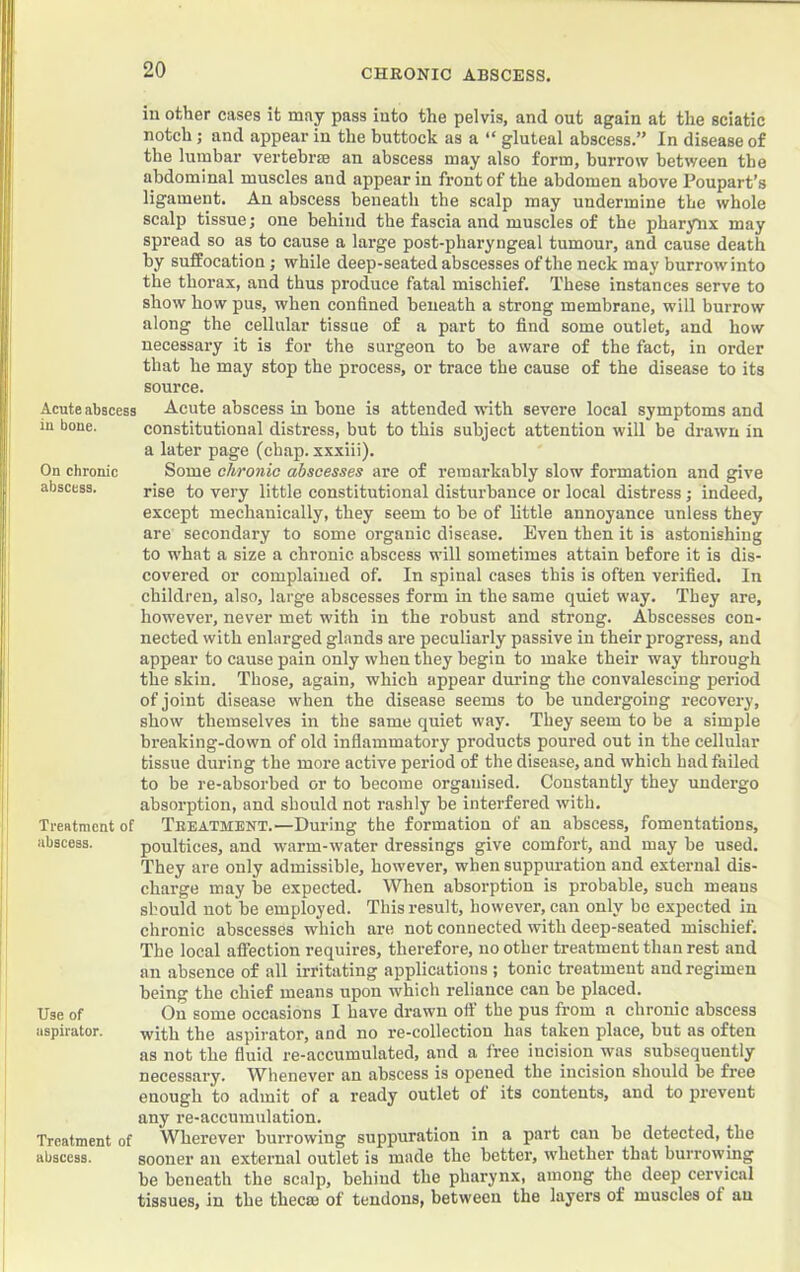 CHRONIC ABSCESS. j I Acute abscess in bone. On chronic abscess. Treatment of abscess. Use of aspirator. Treatment of abscess. in other eases it may pass into the pelvis, and out again at the sciatic notch; and appear in the buttock as a “ gluteal abscess.” In disease of the lumbar vertebrae an abscess may also form, burrow between tbe abdominal muscles and appear in front of the abdomen above Poupart’s ligament. An abscess beneath the scalp may undermine tbe whole scalp tissue; one behind the fascia and muscles of the pharynx may spread so as to cause a large post-pharyngeal tumour, and cause death by suffocation; while deep-seated abscesses of the neck may burrow into the thorax, and thus produce fatal mischief. These instances serve to show how pus, when confined beneath a strong membrane, will burrow along the cellular tissue of a part to find some outlet, and how necessary it is for the surgeon to be aware of the fact, in order that he may stop the process, or trace tbe cause of the disease to its source. Acute abscess in bone is attended with severe local symptoms and constitutional distress, but to this subject attention will be drawn in a later page (chap, xxxiii). Some chronic abscesses are of remarkably slow formation and give rise to very little constitutional disturbance or local distress; indeed, except mechanically, they seem to be of little annoyance unless they are secondary to some organic disease. Even then it is astonishing to what a size a chronic abscess will sometimes attain before it is dis- covered or complained of. In spinal cases this is often verified. In children, also, large abscesses form in the same quiet way. They are, however, never met with in the robust and strong. Abscesses con- nected with enlarged glands are peculiarly passive in their progress, and appear to cause pain only when they begin to make their way through the skin. Those, again, which appear during the convalescing period of joint disease when the disease seems to be undergoing recovery, show themselves in the same quiet way. They seem to be a simple breaking-down of old inflammatory products poured out in the cellular tissue during the more active period of the disease, and which had failed to be re-absorbed or to become organised. Constantly they undergo absorption, and should not rashly be interfered with. Treatment.—During the formation of an abscess, fomentations, poultices, and warm-water dressings give comfort, and may be used. They are only admissible, however, when suppuration and external dis- charge may be expected. When absorption is probable, such means should not be employed. This result, however, can only be expected in chronic abscesses which are not connected with deep-seated mischief. The local affection requires, therefore, no other treatment than rest and an absence of all irritating applications ; tonic treatment and regimen being the chief means upon which reliance can be placed. On some occasions I have drawn ofi‘ the pus from a chronic abscess with the aspirator, and no re-collection has taken place, but as often as not the fluid re-accumulated, and a free incision was subsequently necessary. W^henever an abscess is opened the incision should be free enough to admit of a ready outlet of its contents, and to prevent any re-accumulation. Wherever burrowing suppuration in a part can be detected, the sooner an external outlet is made the better, whether that burrowing be beneath the scalp, behind the pharynx, among the deep cervical tissues, in the thecae of tendons, between the layers of muscles of an