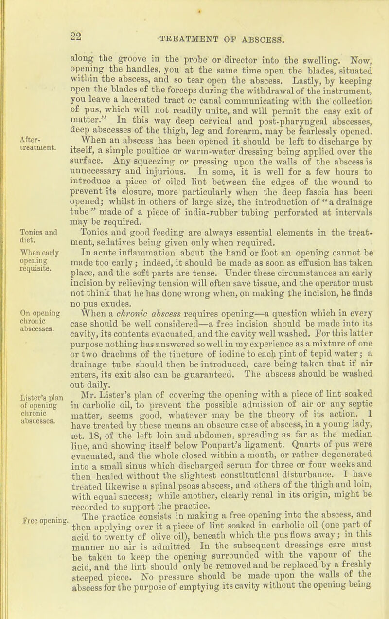 After- ireatiuent. Tonics and diet. When early opening requisite. On opening clironic abscesses. Lister’s plan of opening chronic abscesses. Free opening. along the groove in the prohe or director into the swelling. Now, opening the handles, you at the same time open the blades, situated within the abscess, and so tear open the abscess. Lastly, by keeping open the blades of the forceps during the withdrawal of the instrument, you leave a lacerated tract or canal communicating with the collection of pus, which will not readily unite, and will permit the easy exit of matter.” In this way deep cervical and post-pharyngeal abscesses, deep abscesses of the thigh, leg and forearm, may be fearlessly opened. When an abscess has been opened it should be left to discharge by itself, a simple poultice or warm-water dressing being applied over the surface. Any squeezing or pressing upon the walls of the abscess is unnecessary and injui’ious. In some, it is well for a few hours to introduce a piece of oiled lint between the edges of the wound to prevent its closure, more particularly when the deep fascia has been openedj whilst in others of large size, the introduction of “a drainage tube ” made of a piece of india-rubber tubing perforated at intervals may be required. Tonics and good feeding are always essential elements in the treat- ment, sedatives being given only when required. In acute inflammation about the hand or foot an opening cannot be made too early; indeed, it should be made as soon as effusion has taken place, and the soft parts are tense. Under these cii’cumstances an early incision by relieving tension will often save tissue, and the operator must not think that he has done wrong when, on making the incision, he finds no pus exudes. When a chronic abscess requires opening—a question which in every case should be well considered—a free incision should he made into its cavity, its contents evacuated, and the cavity well washed. For this latter purpose nothing has answered so well in my experience as a mixture of one or two drachms of the tincture of iodine to each pint of tepid water; a drainage tube should then be introduced, care being taken that if air enters, its exit also can be guaranteed. The abscess should be washed out daily. Mr. Lister’s plan of covering the opening with a piece of lint soaked in carbolic oil, to prevent the possible admission of air or any septic matter, seems good, whatever may be the theory of its action. I have treated by these means an obscure case of abscess, in a young lady, ffit. 18, of the left loin and abdomen, spreading as far as the median line, and showing itself below Poupart’s ligament. Quarts of pus were evacuated, and the whole closed within a month, or rather degenerated into a small sinus which discharged serum for three or four weeks and then healed without the slightest constitutional disturbance. I have treated likewise a spinal psoas abscess, and others of the thigh aiid loin, with equal success; while another, clearly renal in its origin, might be recorded to support the practice. The practice consists in making a free opening into the abscess, and then applying over it apiece of lint soaked in carbolic oil (one part of acid to twenty of olive oil), beneath which the pus flows away ; in this manner no air is admitted In the subsequent dressings care must be taken to keep the opening surrounded with the vapour of the acid, and the lint should only be removed and be replaced by a freshly steeped piece. No pressure should be made^ upon the walls of the abscess for the purpose of emptying its cavity without the opening being