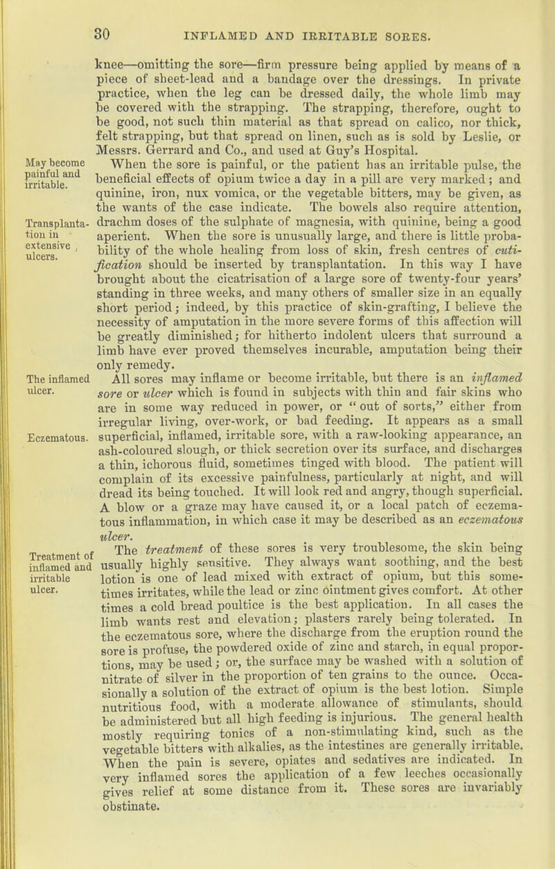 May become painful and irritable. Transplanta- tion in extensive ulcers. The inflamed ulcer. Eczematous. knee—omitting the sore—firm pressure being applied by means of a piece of sheet-lead and a bandage over the dressings. In private practice, when the leg can be dressed daily, the whole limb may be covered with the strapping. The strapping, therefore, ought to be good, not such thin material as that spread on calico, nor thick, felt strapping, but that spread on linen, such as is sold by Leslie, or Messrs. Gerrard and Co., and used at Guy’s Hospital. When the sore is painful, or the patient has an irritable pulse, the beneficial effects of opium twice a day in a pill are very marked ; and quinine, iron, nux vomica, or the vegetable bitters, may be given, as the wants of the case indicate. The bowels also require attention, drachm doses of the sulphate of magnesia, with quinine, being a good aperient. When the sore is unusually large, and there is little proba- bility of the whole healing from loss of skin, fresh centres of cuti- Jication should be inserted by transplantation. In this way I have brought about the cicatrisation of a large sore of twenty-four years’ standing in three weeks, and many others of smaller size in an equally short period; indeed, by this practice of skin-grafting, I believe the necessity of amputation in the more severe forms of this affection will be greatly diminished; for hitherto indolent ulcers that surround a limb have ever proved themselves incurable, amputation being their only remedy. All sores may infiame or become irritable, but there is an inflamed, sore or ulcer which is found in subjects with thin and fair skins who are in some way reduced in power, or “ out of sorts,” either from irregular living, over-work, or bad feeding. It appears as a small superficial, inflamed, irritable sore, with a raw-looking appearance, an ash-coloured slough, or thick secretion over its surface, and discharges a thin, ichorous fluid, sometimes tinged with blood. The patient will complain of its excessive painfulness, particularly at night, and will dread its being touched. It will look red and angry, though superficial. A blow or a graze may have caused it, or a local patch of eczema- tous inflammation, in which case it may be described as an eczematous ulcer. The treatment of these sores is very troublesome, the skin being Sflam'erand usually highly sensitive. They always want soothing, and the best ii-ritable lotion is one of lead mixed with extract of opium, but this some- ulcer. times irritates, while the lead or zinc Ointment gives comfort. At other times a cold bread poultice is the best application. In all cases the limb wants rest and elevation; plasters rarely being tolerated. In the eczematous sore, where the discharge from the eruption round the sore is profuse, the powdered oxide of zinc and starch, in equal propor- tions, may be used; or, the surface may be washed with a solution of nitrate of silver in the proportion of ten grains to the ounce. Occa- sionally a solution of the extract of opium is the best lotion. Simple nutritious food, with a moderate allowance of stimulants, should be administered but all high feeding is injurious. The general health mostly requiring tonics of a non-stimulating kind, such as the vegetable bitters with alkalies, as the intestines are generally irritable. When the pain is severe, opiates and sedatives are indicated. In very inflamed sores the application of a few leeches occasionally gives relief at some distance from it. These sores are invariably obstinate.
