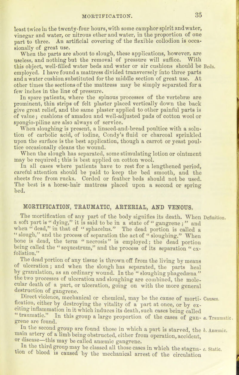 least twice in tbe twenty-four Lours, with some camphor spirit and water, vinegar and water, or nitrous ether and water, in the proportion of one part to three. An artificial covering of the flexible collodion is occa- sionally of great use. When the parts are about to slough, these applications, however, are useless, and nothing but the removal of pressure will suffice. With this object, well-filled water beds and water or air cushions should be Beds, employed. I have found a mattress divided transversely into three parts and a water cushion substituted for the middle section of great use. At other times the sections of the mattress may be simply separated for a few inches in the line of pressure. In spare patients, where the spinous processes of the vertebrm are prominent, thin strips of felt plaster placed vertically down the back give great relief, and the same plaster applied to other painful parts is of value; cushions of amadou and well-adjusted pads of cotton wool or spongio-piline are also always of service. When sloughing is present, a linseed-and-bread poultice with a solu- tion of carbolic acid, of iodine, Condy’s fiuid or charcoal sprinkled upon the surface is the best application, though a carrot or yeast poul- tice occasionally cleans tbe wound. When the slough has separated, some stimulating lotion or ointment may be required; this is best applied on cotton wool. In all cases where patients have to rest for a lengthened period, careful attention should be paid to keep the bed smooth, and the sheets free from rucks. Corded or feather beds should not be used. The best is a horse-hair mattress placed upon a second or spring bed. MORTIFICATION, TRAUMATIC, ARTERIAL, AND VENOUS. The mortification of any part of the body signifies its death. When Definition, a soft part is “ dying,” it is said to be in a state of ” gangrene; ” and when “ dead,” in that of “ sphacelus.” The dead portion is called a ‘‘ slough,” and the process of separation tbe act of “ sloughing.” When bone is dead, the term “ necrosis ” is employed; the dead portion being called the “ sequestrum,” and the process of its separation “ ex- foliation.” The dead portion of any tissue is thrown off from the living by means of ulceration; and when the slough has separated, the parts heal by granulation, as an ordinary wound. In tbe “ sloughing phagedaena ” the two processes of ulceration and sloughing are combined, the mole- cular death of a part, or ulceration, going on with the more general destruction of gangrene. Direct violence, mechanical or chemical, may be the cause of morti- Causes, fication, either by destroying the vitality of a part at once, or by ex- citing iuflammation in it which induces its death, such cases being called traumatic.” In this group a large proportion of tbe cases of gan- a. Traumatic, grene are found. In the second group are found those in which a part is starved, the i. Anwmic. mam artery of a limb being obstructed, either from operation, accident, or disease—this may be called anmmic gangrene. In the third group may be classed all those cases in which the stagna- c. Static, tion ot blood is caused by the mechanical arrest of the circulation