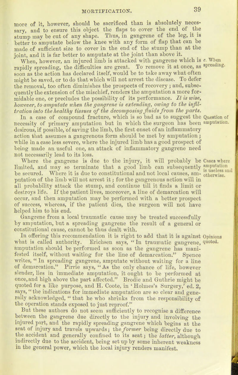 more of it, however, should he sacrificed than is absolutely neces- sary, and to ensure this object the flaps to cover the end of the stump may he cut of any shape. Thus, in gangrene of the leg, it is better to amputate below the knee with any form of flap that can he made of sufficient size to cover in the end of the stump than at the joint, and it is far better to amputate at the joint than above it. When, however, an injured limb is attacked with gangrene which is rapidly spreading, the difficulties are great. To remove it at once, as soon as the action has declared itself, would he to take away what often might be saved, or to do that which will not arrest the disease. To defer the removal, too often diminishes the prospects of recovery; and, subse- quently the extension of the mischief, renders the amputation a more for- midable one, or precludes the possibility of its performance. It is wise, however, to amputate when the gangrene is extending, owing to the infil- tration into the healthy tissues of the decomposing fluids from the parts. In a case of compound fracture, which is so bad as to suggest the necessity of primary amputation but in which the surgeon has heen desirous, if possible, of saving the limb, the first onset of an inflammatory action that assumes a gangrenous form should be met by amputation j while in a case less severe, where the injured limb has a good prospect of being made an useful one, an attack of inflammatory gangrene need not necessarily lead to its loss. Where the gangrene is due to the injury, it will probably be limited, and may so terminate that a good limb can subsequently be secured. Where it is due to constitutional and not local causes, am- putation of the limb will not arrest it; for the gangrenous action will in all probability attack the stump, and continue till it finds a limit or destroys life. If the patient lives, moreover, a line of demarcation will occur, and then amputation may be performed with a better prospect of success, whereas, if the patient dies, the surgeon will not have helped him to his end. Gangrene from a local traumatic cause may be treated successfully by amputation, but a spreading gangrene the result of a general or constitutional cause, cannot he thus dealt with. In offering this recommendation it is right to add that it is against what is called authority. Erichsen says, “ In traumatic gangrene, amputation should be performed as soon as the gangrene has mani- fested itself, without waiting for the line of demarcation.” Spence writes, “ In spreading gangrene, amputate without waiting for a line of demarcation.” Pirrie says, “ As the only chance of life, however slender, lies in immediate amputation, it ought to be performed at once, and high above the part affected.” Brodie and Guthrie might be quoted for a like purpose, and H. Coote, in ‘ Holmes’s Surgery,’ ed. 2, says, “ the indications for immediate amputation are so clear and gene- rally acknowledged, “ that he who shrinks from the responsibility of the operation stands exposed to just reproof.” But these authors do not seem sufficiently to recognise a difference between the gangrene due directly to the injury and involving the injured part, and the rapidly spreading gangrene which begins at the seat of injury and travels upwards; the former being directly due to the^ accident and generally confined to its seat; the latter, although indirectly due to the accident, being set up by some inherent weakness in the general power, which the local injury renders manifest. e. Wlieu spreading. Question of amputation. Cases where amputation is useless and otherwise. Opinions quoted.