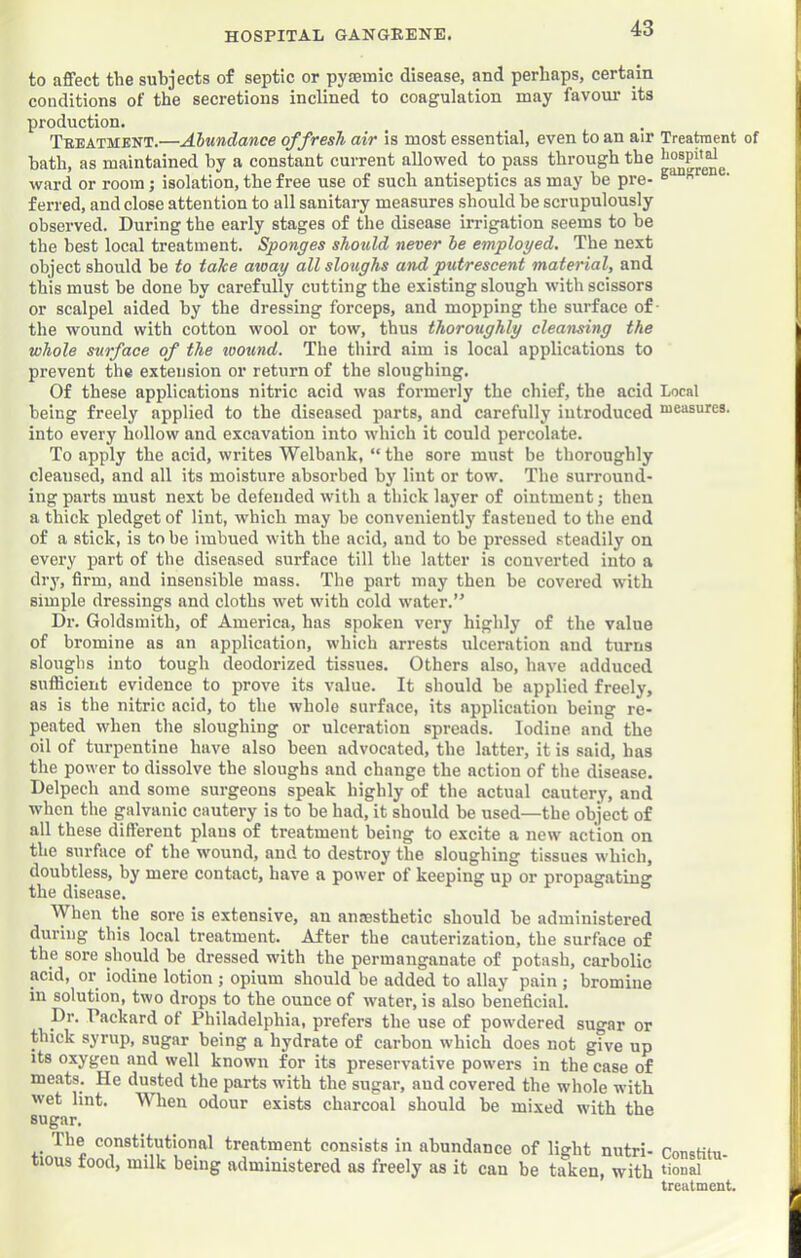 to affect the subjects of septic or pyaeuiic disease, and perhaps, certain conditions of the secretions inclined to coagulation may favom* its production. Teeatment.—Abundance of fresh air is most essential, even to an air Treataent of hath, as maintained by a constant current allowed to pass through the ward or room; isolation, the free use of such antiseptics as may be pre- ^  f erred, and close attention to all sanitary measures should he scrupulously observed. During the early stages of the disease irrigation seems to he the best local treatment. Sponges should never be employed. The next object should be to take away all sloughs and putrescent material, and this must he done by carefully cutting the existing slough with scissors or scalpel aided by the dressing forceps, and mopping the surface of the wound with cotton wool or tow, thus thoroughly cleansing the whole surface of the loound. The third aim is local applications to prevent the extension or return of the sloughing. Of these applications nitric acid was formerly the chief, the acid Local being freely applied to the diseased parts, and carefully introduced nieasures. into every hollow and excavation into which it could percolate. To apply the acid, writes Welbank, “the sore must be thoroughly cleansed, and all its moisture absorbed by lint or tow. The surround- ing parts must next he defended with a thick layer of ointment; then a thick pledget of lint, which may he conveniently fastened to the end of a stick, is to he imbued with the acid, and to be pressed steadily on every part of the diseased surface till the latter is converted into a dry, firm, and insensible mass. The part may then be covered with simple dressings and cloths wet with cold water.” Dr. Goldsmith, of America, has spoken very highly of the value of bromine as an application, which arrests ulceration and turns sloughs into tough deodorized tissues. Others also, have adduced sufficient evidence to prove its value. It should he applied freely, as is the nitric acid, to the whole surface, its application being re- peated wdien the sloughing or ulceration spreads. Iodine and the oil of turpentine have also been advocated, the latter, it is said, has the power to dissolve the sloughs and change the action of the disease. Delpech and some surgeons speak highly of the actual cautery, and when the galvanic cautery is to he had, it should he used—the object of all these different plans of treatment being to excite a new action on the surface of the wound, and to destroy the sloughing tissues which, doubtless, by mere contact, have a power of keeping up or propagating the disease. When the sore is extensive, an anaesthetic should he administered during this local treatment. After the cauterization, the surface of the sore should he dressed with the permanganate of potash, carbolic acid, or iodine lotion ; opium should be added to allay pain ; bromine in solution, two drops to the ounce of water, is also beneficial. Dr. Packard of Philadelphia, prefers the use of powdered sugar or thick syrup, sugar being a hydrate of carbon which does not give up its oxygen and well known for its preservative powers in the case of meats. He dusted the parts with the sugar, and covered the whole with wet lint. When odour exists charcoal should he mixed with the sugar. The constitutional treatment consists in abundance of light nutri- rnncHii, tious food, milk being administered as freely as it can be taken, with ‘iouai treatment.