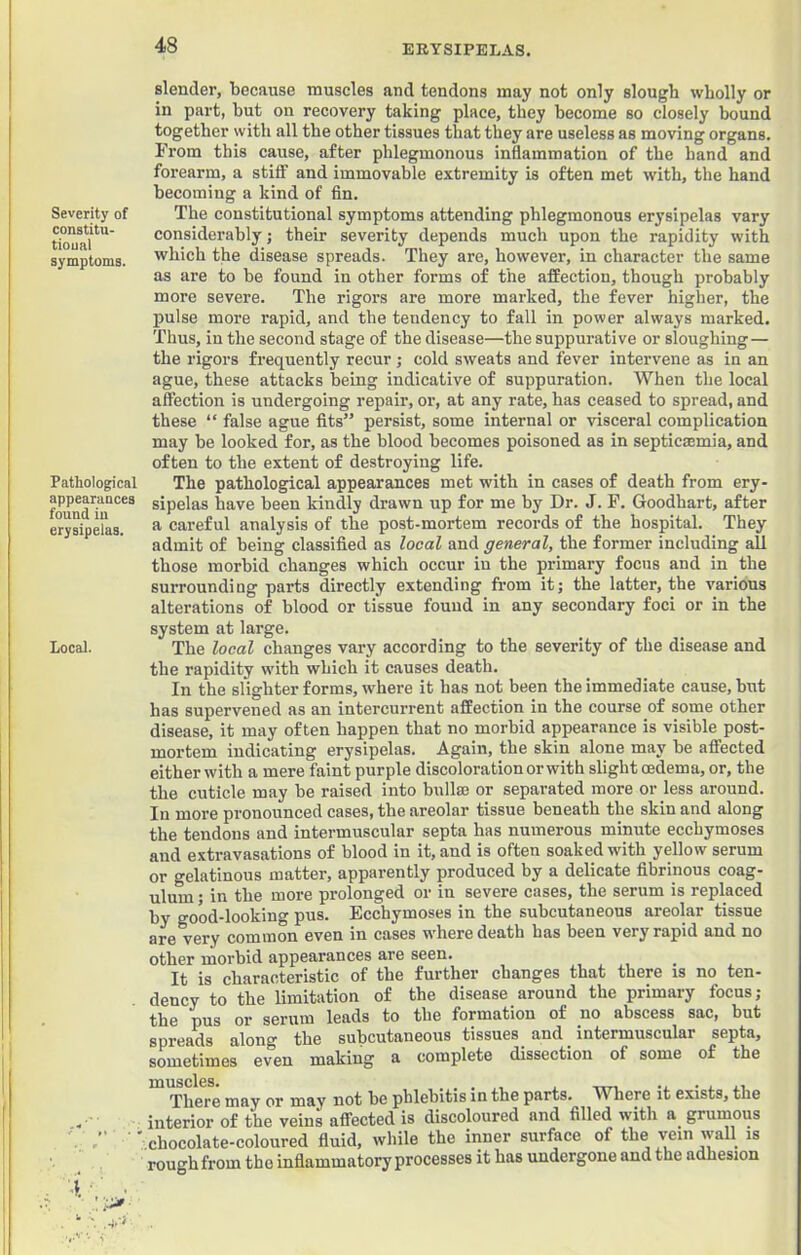 Severity of constitu- tioual symptoms. Pathological appearances found in erysipelas. Local. ^ A- slender, because muscles and tendons may not only slough wholly or in part, hut on recovery taking place, they become so closely hound together with all the other tissues that they are useless as moving organs. From this cause, after phlegmonous inflammation of the hand and forearm, a stiff and immovable extremity is often met with, the hand becoming a kind of fin. The constitutional symptoms attending phlegmonous erysipelas vary considerably; their severity depends much upon the rapidity with which the disease spreads. They are, however, in character the same as are to be found in other forms of the affection, though probably more severe. The rigors are more marked, the fever higher, the pulse more rapid, and the tendency to fall in power always marked. Thus, in the second stage of the disease—the suppurative or sloughing— the rigors frequently recur ; cold sweats and fever intervene as in an ague, these attacks being indicative of suppuration. When the local affection is undergoing repair, or, at any rate, has ceased to spread, and these “ false ague fits” persist, some internal or visceral complication may be looked for, as the blood becomes poisoned as in septica;mia, and often to the extent of destroying life. The pathological appearances met with in cases of death from ery- sipelas have been kindly drawn up for me by Dr. J. F. Goodhart, after a careful analysis of the post-mortem records of the hospital. They admit of being classified as local and general, the former including all those morbid changes which occur in the primary focus and in the surrounding parts directly extending fi-om it; the latter, the various alterations of blood or tissue found in any secondary foci or in the system at large. The local changes vary according to the severity of the disease and the rapidity with which it causes death. In the slighter forms, where it has not been the immediate cause, but has supervened as an intercurrent affection in the course of some other disease, it may often happen that no morbid appearance is visible post- mortem indicating erysipelas. Again, the skin alone may be affected either with a mere faint purple discoloration or with slight oedema, or, the the cuticle may be raised into bullm or separated more or less around. In more pronounced cases, the areolar tissue beneath the skin and along the tendons and intermuscular septa has numerous minute ecchymoses and extravasations of blood in it, and is often soaked with yellow serum or gelatinous matter, apparently produced by a delicate fibrinous coag- ulum; in the more prolonged or in severe cases, the serum is replaced by good-looking pus. Ecchymoses in the subcutaneous areolar tissue are very common even in cases where death has been very rapid and no other morbid appearances are seen. It is characteristic of the further changes that there is no ten- dency to the limitation of the disease around the primary focus; the pus or serum leads to the formation of no abscess sac, but spreads along the subcutaneous tissues and intermuscular septa, sometimes even making a complete dissection of some of the luusclss* There may or may not be phlebitis in the parts. W^here it exists, the interior of the veins affected is discoloured and filled with a^ grumous .chocolate-coloured fluid, while the inner surface of the vein wall is rough from the inflammatory processes it has undergone and the adhesion