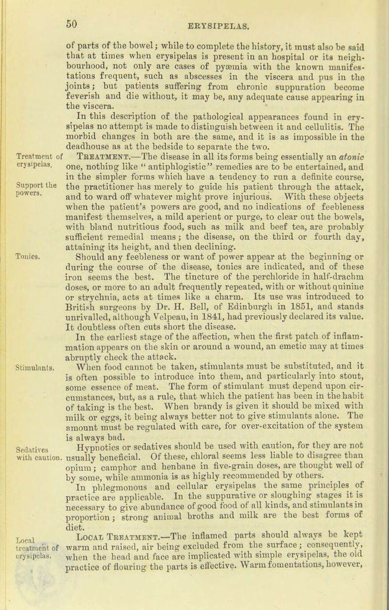 Treatment of erysipelas. Support the powers. Tonics. Stimulants. Sedatives with caution. Local treatment of erysipelas. of parts of the bowel; while to complete the history, it must also be said that at times when erysipelas is present in an hospital or its neigh- bourhood, not only are cases of pyaemia with the known manifes- tations frequent, such as abscesses in the viscera and pus in the joints j but patients suffering from chronic suppuration become feverish and die without, it may be, any adequate cause appearing in the viscera. In this description of the pathological appearances found in ery- sipelas no attempt is made to distinguish between it and cellulitis. The morbid changes in both are the same, and it is as impossible in the deadhouse as at the bedside to separate the two. Treatment.—The disease in all its forms being essentially an atonic one, nothing like “ antiphlogistic” remedies are to be entertained, and in the simpler forms which have a tendency to run a definite course, the practitioner has merely to guide his patient through the attack, and to ward off whatever might prove injurious. With these objects when the patient’s powers are good, and no indications of feebleness manifest themselves, a mild aperient or purge, to clear out the bowels, with bland nutritious food, such as milk and beef tea, are probably sufficient remedial means; the disease, on the third or fourth day, attaining its height, and then declining. Should any feebleness or want of power appear at the beginning or during the course of the disease, tonics are indicated, and of these ii’on seems the best. The tincture of the perchloride in half-drachm doses, or more to an adult frequently repeated, with or without quinine or strychnia, acts at times like a charm. Its use was introduced to British surgeons by Dr. H. Bell, of Edinburgh in 1851, and stands unrivalled, although Velpeau, in 1841, had previously declared its value. It doubtless often cuts short the disease. In the earliest stage of the affection, when the first patch of inflam- mation appears on the skin or around a wound, an emetic may at times abruptly check the attack. When food cannot be taken, stimulants must be substituted, and it is often possible to introduce into them, and particularly into stout, some essence of meat. The form of stimulant must depend upon cir- cumstances, but, as a rule, that which the patient has been in the habit of taking is the best. When brandy is given it should be mixed with milk or eggs, it being always better not to give stimulants alone. The amount must be regulated with care, for over-excitation of the system is always bad. Hypnotics or sedatives should be used with caution, for they are not usually beneficial. Of these, chloral seems less liable to disagree than opium; camphor and henbane in five-grain doses, are thought well of by some, while ammonia is as highly recommended by others. In phlegmonous and cellular erysipelas the same principles of practice are applicable. In the suppurative or sloughing stages it is necessary to give abundance of good food of all kinds, and stimulants in proportion; strong animal broths and milk are the best forms of diet. LocaXi Treatment.—The inflamed parts should always be kept warm and raised, air being excluded from the surface; consequently, when the head and face are implicated with simple erysipelas, the old practice of flouring the parts is effective. Warm fomentations, however.