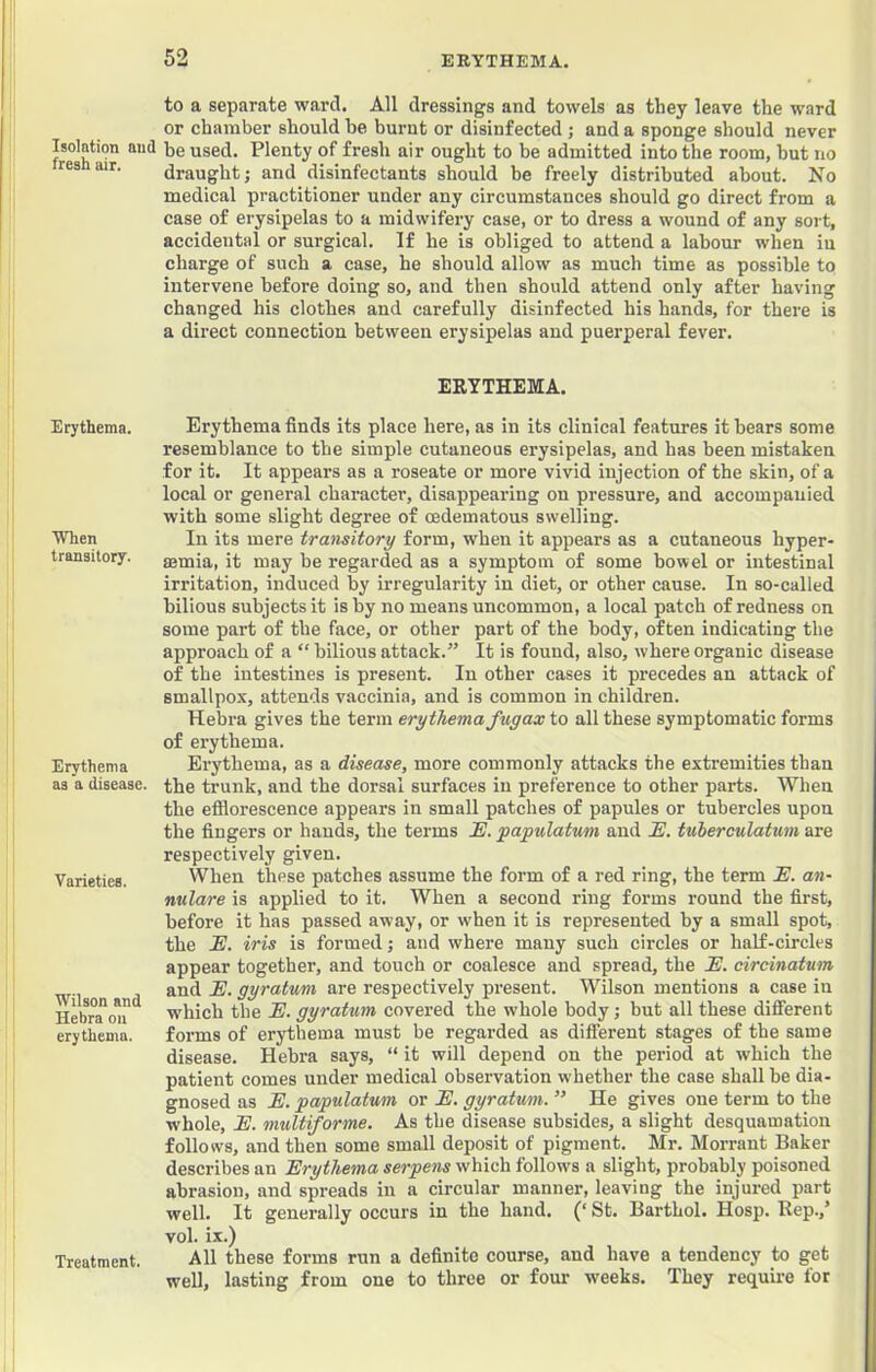 Isolation and fresh air. Erythema. When transitory. Erythema as a disease. Varieties. Wilson and Hebra on erythema. Treatment. to a separate ward. All dressings and towels as they leave the ward or chamber should be burnt or disinfected ; and a sponge should never be used. Plenty of fresh air ought to be admitted into the room, but no draught; and disinfectants should be freely distributed about. No medical practitioner under any circumstances should go direct from a case of erysipelas to a midwifery case, or to dress a wound of any sort, accidental or surgical. If he is obliged to attend a labour when iu charge of such a case, he should allow as much time as possible to intervene before doing so, and then should attend only after having changed his clothes and carefully disinfected his hands, for there is a direct connection between erysipelas and puerperal fever. ERYTHEMA. Erythema finds its place here, as in its clinical features it bears some resemblance to the simple cutaneous erysipelas, and has been mistaken for it. It appears as a roseate or more vivid injection of the skin, of a local or general character, disappearing on pressure, and accompanied with some slight degree of cedematous swelling. In its mere transitory form, when it appears as a cutaneous hyper- aemia, it may be regarded as a symptom of some bowel or intestinal irritation, induced by irregularity in diet, or other cause. In so-called bilious subjects it is by no means uncommon, a local patch of redness on some part of the face, or other part of the body, often indicating the approach of a “ bilious attack.” It is found, also, where organic disease of the intestines is present. In other cases it precedes an attack of smallpox, attends vaccinia, and is common in children. Hebra gives the term erythema fugax to all these symptomatic forms of erythema. Erythema, as a disease, more commonly attacks the extremities than the trunk, and the dorsal surfaces iu preference to other parts. When the efflorescence appears in small patches of papules or tubercles upon the fingers or hands, the terms !E. papulatum and E. tuierculatmn are respectively given. When these patches assume the form of a red ring, the term JE. aw- nulare is applied to it. When a second ring forms round the first, before it has passed away, or when it is represented by a small spot, the E. iris is formed; and where many such circles or half-circles appear together, and touch or coalesce and spread, the E. circinatum and E. gyratmi are respectively present. Wilson mentions a case in ■which the E. gyratum covered the whole body; but all these different forms of erythema must be regarded as different stages of the same disease. Hebra says, “ it will depend on the period at which the patient comes under medical observation whether the case shall be dia- gnosed as E. papulatmn or E. gyratwm. ” He gives one term to the whole, E. multiforme. As the disease subsides, a slight desquamation follows, and then some small deposit of pigment. Mr. Morrant Baker describes an Erythema serpens which follows a slight, probably poisoned abrasion, and spreads in a circular manner, leaving the injured part well. It generally occurs in the hand. (‘ St. Barthol. Hosp. Rep.,’ vol. ix.) All these forms run a definite course, and have a tendency to get well, lasting from one to three or four weeks. They requii-e for