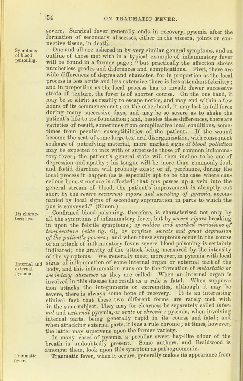 ON TRAUMATIC FEVER. Symptoms of blood poisouiiig. Its charac- teristics. Internal and external pya;mia. Traumatic fever. severe. Surgical fever generally ends in recovery, pytemia after the formation of secondary abscesses, either in the viscera, joints or con- nective tissne, in death. One and all are ushered in by very similar general symptoms, and an outline of those met with in a typical example of inflammatory fever will be found in a former page; “ but practically the affection shows numberless grades and differences and complications. First, there are wide differences of degree and character, for in proportion as the local process is less acute and less extensive there is less attendant febrility; and in proportion as the local process has to invade fewer successive strata of texture, the fever is of shorter course. On the one hand, it may be so slight as readily to escape notice, and may end within a few hours of its commencement; on the other hand, it may last in full force during many successive days, and may be so severe as to shake the patient’s life to its foundation; and, besides these differences, there are varieties of result, sometimes from complicative local conditions, some- times from peculiar susceptibilities of the patient. If the wound become the seat of some large textural disorganization, with consequent soakage of putrefying material, more marked signs of hlood pollution may be expected to mix with or supersede those of common inflamma- tory fever; the patient’s general state will then incline to be one of depression and apathy j his tongue will be more than commonly foul, and foetid diarrhoea will probably exist; or if, perchance, during the local process it happen (as is especially apt to be the case where can-i cellous bone-structure is affected) that pus passes up a vein into the general stream of blood, the patient’s improvement is abruptly cut short by the severe recurrent rigors and sweating of pyaemia, accom- panied by local signs of secondary suppuration in parts to which the pus is conveyed.” (Simon.) Confirmed blood-poisoning, therefore, is characterised not only by all the symptoms of inflammatory fever, but by severe rigors breaking in upon the febrile symptoms; by stidden and marked variations of temperature (vide fig. 6), by profuse sweats and great depression of the patient's powers ; and when these symptoms occur in the course of an attack of inflammatory fever, severe blood poisoning is certainly indicated; the gravity of the attack being measured by the intensity of the symptoms. We generally meet, moreover, in pyaemia with local signs of inflammation of some internal organ or external part of the body, and this inflammation runs on to the formation of metastatic of secondary abscesses as they are called. When an internal organ is involved in this disease the result as a rule is fatal. When suppura- tion attacks the integuments or extremities, although it may be severe, there is always some hope of recovery. It is an interesting clinical fact that these two different forms are rarely met with in the same subject. They may for clearness be separately called inter~ nal and external pysemia, or acute or chronic ; pymmia, when involving internal parts, being generally rapid in its course and fatal; and when attacking external parts, it is as a rule chronic; at times, however, the latter may supervene upon the former variety. In many cases of pysemia a peculiar sweet hay-like odour of the breath is undoubtedly present. Some authors, and _ Braidwood is amongst them, look upon this symptom as pathognomonic. Traumatic fever, when it occurs, generally makes its appearance from