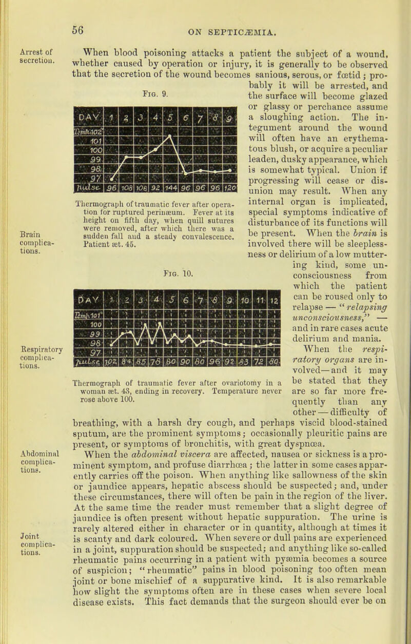 Arrest of secretion. Brain complica- tions. Respiratory complica- tions. Abdominal complica- tions. Joint complica- tions. 'SSB89 IBSl Thermograph of traumatic fever after opera- tion for ruptured periiiseum. Fever at its height on fifth day, when quill sutures were removed, after which there was a sudden fall aud a steady convalescence. Patient let. 46. Fig. 10. When blood poisoning attacks a patient the subject of a wound, whether caused by operation or injury, it is generally to be observed that the secretion of the wound becomes sanious, serous, or foetid ; pro- bably it will be arrested, and 9- the surface will become glazed or glassy or perchance assume a sloughing action. The in- tegument around the wound will often have an erythema- tous blush, or acquire a peculiar leaden, dusky appearance, which is somewhat typical. Union if progressing will cease or dis- union may result. When any internal organ is implicated, special symptoms indicative of disturbance of its functions w'ill be present. When the hrain is involved there will be sleepless- ness or delirium of a low mutter- ing kind, some un- consciousness from which the patient can be roused only to relapse — “ relapsing unconsciousness,’' — and in rare cases acute delirium and mania. When the respi- ratory organs are in- volved— and it may be stated that they are so far more fre- quently than any other — difficulty of breathing, with a harsh dry cough, and perhaps viscid blood-stained sputum, are the prominent symptoms; occasionally pleuritic pains are present, or symptoms of bronchitis, with great dyspnoea. When the abdominal viscera are affected, nausea or sickness is a pro- minent symptom, and pi'ofuse diarrhoea; the latter in some cases appar- ently carries off the poison. When anything like sallowness of the skin or janndice appears, hepatic abscess should be suspected; aud, under these circumstances, there will often be pain in the region of the liver. At the same time the reader must remember that a slight degree of jaundice is often present without hepatic suppuration. The urine is rarely altered either in character or in quantity, although at times it is scanty and dark coloured. When severe or dull pains are e.xperienced in a joint, suppuration should be suspected; and anything like so-called rheumatic pains occurring in a patient with pymmia becomes a source of suspicion; “rheumatic” pains in blood poisoning too often mean joint or bone mischief of a suppurative kind. It is also remarkable how slight the symptoms often are in these cases when severe local disease e.xists. This fact demands that the surgeon should ever be on nnHnmBiHHHHHHii nKRAVAWTVnillHHHHH EiinMciiiuiiiaRsss^ Thermograph of traumatic fever after ovariotomy in a woman rnt. 43, ending in recovery. Temperature never rose above 100.