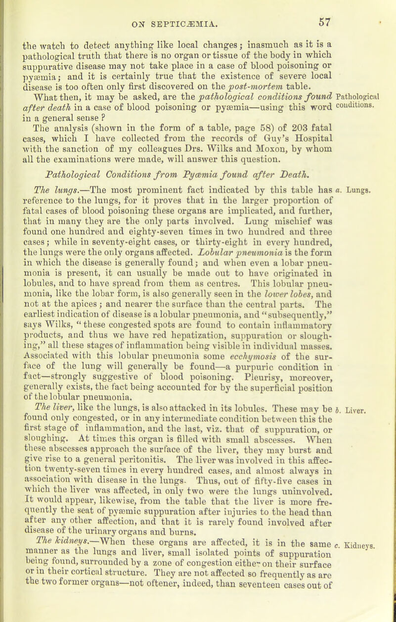 the watch to detect anything like local changes; inasmuch as it is a pathological truth that there is no organ or tissue of the body in which suppurative disease may not take place in a case of blood poisoning or pyaemia; and it is certainly' true that the existence of severe local disease is too often only first discovered on the 'post-mortem, table. What then, it may be asked, are pathological conditions found PatholofticKl after death in a case of blood poisoning or pyaemia—using this word couditions. in a general sense ? The analysis (shown in the form of a table, page 58) of 203 fatal cases, which I have collected from the records of Guy’s Hospital with the sanction of my colleagues Drs. Wilks and Moxon, by whom all the examinations were made, will answer this question. Pathological Conditions from Pyaemia found after Death. The lungs.—The most prominent fact indicated by this table has a. Lungs, reference to the lungs, for it proves that in the larger proportion of fatal cases of blood poisoning these organs are implicated, and further, that in many they are the only parts involved. Lung mischief was found one hundred and eighty-seven times in two hundred and three cases; while in seventy-eight cases, or thirty-eight in every hundred, the lungs were the only organs affected. Lohular pneumonia is the form in which the disease is generally found; and when even a lobar pneu- monia is present, it can usually be made out to have originated in lobules, and to have spread from them as centres. This lobular pneu- monia, like the lobar form, is also generally seen in the loioer lobes, and not at the apices; and neai’er the surface than the central parts. The earliest indication of disease is a lobular pneumonia, and “subsequently,” says Wilks, “ these congested spots are found to contain inflammatory products, and thus we have red hepatization, suppuration or slough- ing,” all these stages of inflammation being visible in individual masses. Associated with this lobular pneumonia some ecchymosis of the sur- face of the lung will generally be found—a purpuric condition in fact—strongly suggestive of blood poisoning. Pleurisy, moreover, generally exists, the fact being accounted for by the superficial position of the lobular pneumonia. The liver, like the lungs, is also attacked in its lobules. These may be 4. Liver, found only congested, or in any intermediate condition between this the first stage of inflammation, and the last, viz. that of suppuration, or sloughing. At times this organ is filled with small abscesses. When these abscesses approach the surface of the liver, they may burst and give rise to a general peritonitis. The liver was involved in this affec- tion twenty-seven times in every hundred cases, and almost always in assoeiation with disease in the lungs- Thus, out of fifty-five cases in which the liver was affected, in only' two were the lungs uninvolved. It would appear, likewise, from the table that the liver is more fre- quently the seat of pyrnmic suppuration after injuries to the head than after any other affection, and that it is rarely found involved after disease of the urinary organs and burns. The kidneys.—When these organs are affected, it is in the same c. Kidneys, manner as the lungs and liver, small isolated points of suppuration being found, surrounded by a zone of congestion eithe on their surface or in their cortical structure. They are not affected so frequently as are the two former organs—not oftener, indeed, than seventeen cases out of