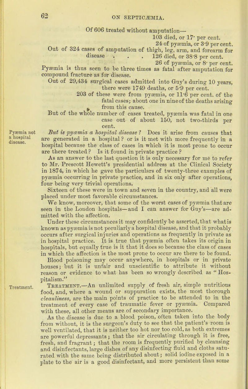 Pyaemia not n hospital disease. Treatment. Of 606 treated without amputation— 103 died, or 17' per cent. 24 of pysemia, or 3'9 per cent. Out of 324 cases of amputation of thigh, leg, arm, and forearm for disease . . , 126 died, or 38'8 per cent. 26 of pyaemia, or 8‘ per cent. Pyaemia is thus seen to he three times as fatal after amputation for compound fracture as for disease. Out of 29,434 surgical cases admitted into Guy’s during 10 years, there were 1749 deaths, or 5-9 per cent. 203 of these were from pyaemia, or 11'6 per cent, of the fatal cases; about one in nine of the deaths arising ^ from this cause. But of the whole number of cases treated, pyaemia was fatal in one case out of about 150, not two-thirds per cent. But is pycsmia a hospital disease ? Does it arise from causes that are generated in a hospital ? or is it met with more frequently in a hospital because the class of cases in which it is most prone to occur are there treated ? Is it found in private practice ? As an answer to the last question it is only necessary for me to refer to Mr. Prescott Hewett’s presidential address at the Clinical Society in 1874, in which he gave the particiilars of twenty-three e.xamples of pysemia occurring in private practice, and in six only after operations, four being very trivial operations. Sixteen of these were in town and seven in the country, and all were placed under most favorable circumstances. We know, moreover, that some of the worst cases of pyaemia that are seen in the Loudon hospitals—and I can answer for Guy’s—are ad- mitted with the affection. Under these circumstances it may confidently he asserted, that whatis known as pyaemia is not peculiarly a hospital disease, and that it probably occurs after surgical injuries and operations as frequently in private as in hospital practice. It is true that pyaemia often takes its origin in hospitals, but equally true is it that it does so because the class of cases in which the affection is the most prone to occur are there to be found. Blood poisoning may occur anywhere, in hospitals or in private houses; but it is unfair and unscientific to attribute it without reason or evidence to what has been so wrongly described as “ Hos- pitalism.” Teeatment.—An unlimited supply of fresh air, simple nutritious food, and, where a wound or suppuration exists, the most thorough cleanliness, are the main points of practice to be attended to in the treatment of every case of traumatic fever or pysemia. Compared with these, all other means are of secondary importance. As the disease is due to a blood poison, often taken into the body from without, it is the surgeon’s duty to see that the patient’s room is well ventilated, that it is neither too hot nor too cold, as both extremes are powerful depressants; that the air circulating through it is free, fresh, and fragrant; that the room is frequently purified by cleansing and disinfectants, large dishes of any disinfecting fluid and cloths satu- rated with the same being distributed about; solid iodine exposed in a plate to the air is a good disinfectant, and more persistent than some