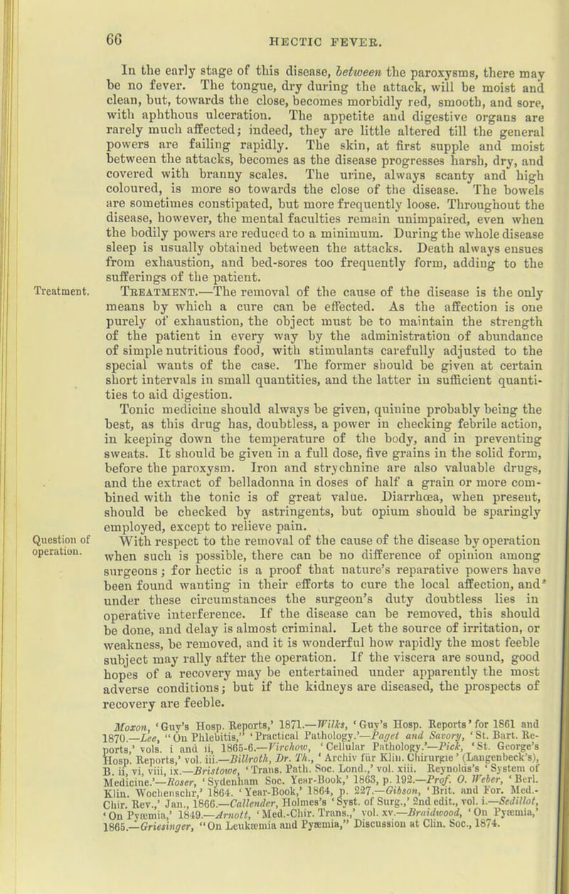 Treatment. Question of operation. In the early stage of this disease, letween the paroxysms, there may he no fever. The tongue, dry during the attack, will be moist and clean, but, towards the close, becomes morbidly red, smooth, and sore, with aphthous ulceration. The appetite and digestive organs are rarely much affected; indeed, they are little altered till the general powers are failing rapidly. The skin, at first supple and moist between the attacks, becomes as the disease progresses harsh, dry, and covered with branny scales. The urine, always scanty and high coloured, is more so towards the close of the disease. The bowels are sometimes constipated, but more frequently loose. Throughout the disease, however, the mental faculties remain unimpaired, even when the bodily powers are reduced to a minimum. During the whole disease sleep is usually obtained between the attacks. Death always ensues from exhaustion, and bed-sores too frequently form, adding to the sufferings of the patient. Teeatment.—The removal of the cause of the disease is the only means by which a cure can be effected. As the affection is one purely of exhaustion, the object must be to maintain the strength of the patient in every way by the administration of abundance of simple nutritious food, with stimulants carefully adjusted to the special w^auts of the case. The former should be given at certain short intervals in small quantities, and the latter in sufficient quanti- ties to aid digestion. Tonic medicine should always be given, quinine probably being the best, as this drug has, doubtless, a power in checking febrile action, in keeping down the temperature of the body, and in preventing sweats. It should be given in a full dose, five grains in the solid form, before the paroxysm. Iron and strychnine are also valuable drugs, and the extract of belladonna in doses of half a grain or more com- bined with the tonic is of great value. Diarrhoea, when present, should be checked by astringents, but opium should be sparingly employed, except to relieve pain. With respeet to the removal of the cause of the disease by operation when such is possible, there can be no difference of opinion among surgeons; for hectic is a proof that nature’s reparative powers have been found wanting in their efforts to cure the local affection, and' under these circumstances the surgeon’s duty doubtless lies in operative interference. If the disease can be removed, this should be done, and delay is almost criminal. Let the source of irritation, or weakness, be removed, and it is wonderful how rapidly the most feeble subject may rally after the operation. If the viscera are sound, good hopes of a recovery may be entertained under apparently the most adverse conditions; but if the kidneys are diseased, the prospects of recovery are feeble. Moxon ‘Guy’s Hosp. Reports.’ 1871.—‘Guy’s Hosp. Reports’ for 1861 and 1870.—Xee,  On Phlebitis,” ‘ Practical Pathology.’—and Savory, ‘ St. Bart. Re- ports,’ vols. i and li, W65-6.—Virchow, ‘Cellular Pathology.’—PicI', ‘St. George’s Hosp. Reports,’ vol. m.—liillroth. Dr. Th., ‘ Archiv fiir Klin. Chirurgie ’ (Laugenbeck’s), B ii vi, viii, \\.—Bristowe, ‘ Trans. Path. Soc. Bond.,’ vol. xiii. Reynolds’s ‘ System of Medicine.’—Roier, ‘ Sydenham Soc. Year-Book,’ 1868, p. 192.—Pro/. 0. IVeber, ‘ Berl. Klin. ■Wocliensclir,’ 1864. ‘Year-Book,’ 1864, n. Zil.—Gibson, ‘Brit, and For. Mcd.- Chir. Rev.,’ Jan., Callender, Holmes’s ‘ Syst. of Surg..’ 2nd edit., vol. i.—Sedillot, ‘ On Pytemia,’ Ibi^.—Arnott, ‘ Med.-Chir. Trans.,’ vol. .—Bruidwood, ‘ On Pyiemia,’ 1865 —Griesinger, “On Leukmmia and Pytemia,” Discussion at CUn. Soc., 1874.