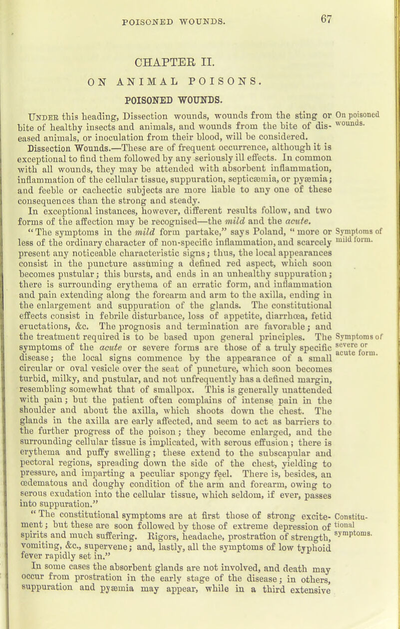 POISONED WOUNDS. CHAPTER II. ON ANIMAL POISONS. POISONED WOUNDS. Under this heading. Dissection wounds, wounds from the sting or On poisoned hite of healthy insects and animals, and wounds from the bite of dis- eased animals, or inoculation from their blood, will be considered. Dissection Wounds.—These are of frequent occurrence, although it is exceptional to find them followed by any seriously ill eflects. In common with all wounds, they may he attended with absorbent inflammation, inflammation of the cellular tissue, suppuration, septicrouiia, or pymmia; and feeble or cachectic subjects are more liable to any one of these consequences than the strong and steady. In exceptional instances, however, different results follow, and two forms of the affection may be recognised—the mild and the acute. “The symptoms in the mild form partake,” says Poland, “more or Symptoms of less of the ordinary chai’acter of non-specific inflammation, and scarcely lorm. present any noticeable characteristic signs; thus, the local appearances consist in the puncture assuming a defined red aspect, which soou becomes pustular; this bvirsts, and ends in an unhealthy suppuration; there is surrounding erythema of an erratic form, and inflammation and pain extending along the forearm and arm to the axilla, ending in the enlargement and suppuration of the glands. The constitutional effects consist in febrile disturbance, loss of appetite, diarrhoea, fetid eructations, &c. The prognosis and termination are favorable; and the treatment required is to be based upon general principles. The Symptoms of symptoms of the acute or severe forms are those of a truly specific ag'ute^forui disease; the local signs commence by the appearance of a small circular or oval vesicle over the seat of puncture, which soon becomes turbid, milky, and pustular, and not unfrequently has a defined margin, resembling somewhat that of smallpox. This is generally unattended with pain; hut the patient often complains of intense pain in the shoulder and about the axilla, which shoots down the chest. The glands in the axilla are early affected, and seem to act as barriers to the further progress of the poison; they become enlarged, and the surrounding cellular tissue is implicated, with serous effusion; there is erythema and puffy swelling; these extend to the subscapular and pectoral regions, spreading down the side of the chest, yielding to pressure, and imparting a peculiar spongy feel. There is, besides, an cedematous and doughy condition of the arm and forearm, owing to serous exudation into the cellular tissue, wliich seldom, if ever, passes into suppuration.” “ The constitutional symptoms are at first those of strong excite- Constitu- ment; hut these are soon followed by those of extreme depression of spirits and much suffering. Rigors, headache, prostration of strength, vomiting, &c., supervene; and, lastly, all the symptoms of low typhoid fever rapidly set in.” In some cases the absorbent glands are not involved, and death may occur from prostration in the early stage of the disease; in others, suppuration and pyaemia may appear, while in a third extensive