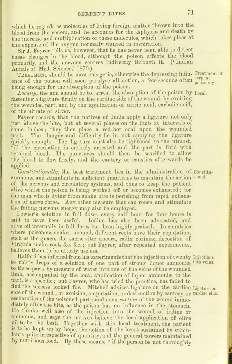 which he regards as molecules of living foreign matter thrown into the blood from the venom, and he accounts for the asphyxia and death by the increase and multiplication of these molecules, which takes place at the expense of the oxygen normally wanted in inspiration. Sir J. Fayrer tells us, however, that he has never been able to detect these changes in the blood, although the poison affects the blood primarily, and the nervous centres indirectly through it. (‘ Indian Annals of Med. Science,’ 1870.) Teeatment should be most energetic, otherwise the depressing influ- Treatment of ence of the poison will soon paralyse all action, a few seconds often being enough for the absorption of the poison. Locally, the aim should be to arrest the absorption of the poison by Local, fastening a ligature firmly on the cardiac side of the wound, by excising the wounded part, and by the application of nitric acid, carbolic acid, or the nitrate of silver. Fayrer records, that the natives of India apply a ligature not only just above the bite, hut at several places on the limb at intervals of some inches; they then place a red-hot coal upon the wounded part. The danger and difficulty lie in not applying the ligature quickly enough. The ligature must also be tightened to the utmost, till the circulation is entirely arrested and the part is livid with retained blood. The punctures should then be scarified to allow the blood to flow freely, and the cautery or caustics afterwards be applied. Constitutionally, the best treatment lies in the administration of Constitu- ammonia and stimulants in sufficient quantities to maintain the action tioual. of the nervous and circulatory systems, and thus to keep the patient alive whilst the poison is being worked off or becomes exhausted; for the man who is dying from snake bite is perishing from rapid exhaus- tion of nerve force. Any other measure tliat can rouse and stimulate the failing nervous energy may also be employed. Fowler’s solution in full doses every half hour for four hours is said to have been useful. Iodine has also been advocated, and olive oil internally in full doses has been highly praised. In countries where poisonous snakes abound, different roots have their reputation, such as the guaco, the sacrae vitae ancora, radix coriueae, decoction of Virginia snake-root, &c. &c.; but Fayrer, after repeated experiments, believes them to be utterly useless. Halford has infeired from his experiments that the injection of twenty Injections to thirty drops of a solution of one part of strong liquor amiuoniae veins, to three parts by measure of water into one of the veins of the wounded limb, accompanied by the local application of liquor ammouiae to the part, is a specific; but Fayrer, who has tried the practice, has failed to find the success looked for. Mitchell advises ligature on the cardiac Ligature on side of the wound ; or excision, amputation, or destruction by cautery or cardiac side, escliarotics of the poisoned part; and even suction of the wound imme- diately after the bite, as the poison has no influence in the stomach. He thinks well also of the injection into the wound of iodine or ammonia, and says the natives believe the local application of olive oil to be the best. Together with this local treatment, the patient is to he kept up by hope, the action of the heart sustained by stimu- lants quite irrespective of quantity, and the general powers maintained by nutritious food. By these means, “ if the person he not thoroughly