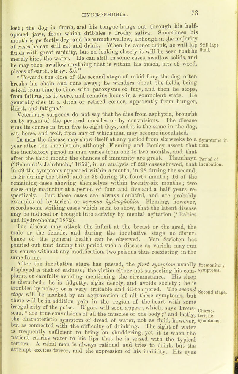 lost; tlie dog is dumb, and his tougue hangs out through his half- opened jaws, from which dribbles a frothy saliva. Sometimes his mouth is perfectly dry, and he cannot swallow, although in the majority of cases he can still eat and drink. When he cannot drink, he will lap Still laps fluids with great rapidity, but on looking closely it will be seen that he fl'dd- merely bites the water. He can still, in some cases, swallow solids, and he may then swallow anything that is within his reach, bits of wood, pieces of eartb, straw, &c.” “ Towards the close of the second stage of rabid fury the dog often breaks his chain and runs away; he wanders about the flelds, being seized from time to time with paroxysms of fury, and then he stops, from fatigue, as it were, and remains hours in a somnolent state. He generally dies in a ditch or retii-ed corner, apparently from hunger, thirst, and fatigue.” Veterinary surgeons do not say that he dies from asphyxia, brought on by spasm of the pectoral muscles or by convulsions. The disease runs its course in from flve to eight days, and it is the same in the dog, cat, horse, and wolf, from any of which man may become inoculated. In man the disease may show itself at any period from six weeks to a Symptoms in year after the inoculation, although Fleming and Bouley assert that m’au. the incubatory period in man varies from one to two mouths, aud that after the third mouth the chances of immunity are great. Thamhayn period of (‘Schmidt’s Jahrbuch.,’ 1859), in an analysis of 220 cases showed, that incubation, in 49 the symptoms appeared within a mouth, in 98 during the second, in 29 during the third, and in 26 during the fourth month; 16 of the remaining cases showing themselves within twenty-six months ; two cases only maturing at a period of four and flve and a half years re- spectively. But these cases are always doubtful, and are probably examples of hysterical or nervous hydrophobia. Fleming, however, records some striking cases which seem to show, that the latent disease may bo induced or brought into activity by mental agitation (‘ Babies and Hydrophobia,’ 1872). The disease may attack the infant at the breast or the aged, the male or the female, aud during the incubative stage no distur- bance of the general health can be observed. Van Swieten has pointed out that during tliis period such a disease as variola may run its course without any modification, two poisons thus coexisting in the same frame. After the incubative stage has passed, the first symptom usually Premonitory displayed is that of sadness j the victim either not suspecting his com- syaiptoms. plaint, or carefully avoiding mentioning the circumstance. His sleep is disturbed; he is fidgetty, sighs deeply, aud avoids society; he is troubled by noise; or is very irritable and ill-tempered. The second second t stage will be marked by an aggravation of all these symptoms, but ° there will be in addition pain in the region of the heart with some irregularity of the pulse. Rigors will soon appear, which, says Trous- p, seau, “ are tnie convulsions of all the muscles of the bodyand lastly, teristic' the characteristic symptom of dread of water, not as fluid, however, symptoms, but as connected with the difficulty of drinking. The sight of water is frequently sufficient to bring on shuddering, yet it is when the patient carries water to his lips that he is seized with the typical terrors. A rabid man is always rational and tries to drink, but the attempt excites terror, aud the expression of his inability. His eyes