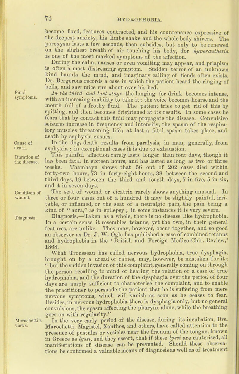 7-1 ■ I Final symptoms. Cause of death. Duration of the disease. Condition of wound. Diagnosis. Marochetti’s views. become fixed, features contracted, and his countenance expressive of the deepest anxiety, his limbs shake and the whole body shivers. The paroxysm lasts a few seconds, then subsides, but only to be renewed on the slighest breath of air touching his body, for hyperasthesia is one of the most marked symptoms of the affection. During the calm, nausea or even vomiting may appear, and priapism is often a most distressing symptom. Sudden terror of an unknown kind haunts the mind, and imaginary calling of fiends often exists. Dr. Bergerons records a case in which the patient heard the ringing of bells, and saw mice run about over his bed. In the third and last stage the longing for drink becomes intense, with an iiicreaiug inability to take it; the voice becomes hoarse and the mouth full of a frothy fluid. The patient tries to get rid of this by spitting, and then becomes frightened at its results. In some cases he fears that by contact this fluid may propagate the disease. Convulsive seizures increase in frequency and intensity, the spasm of the respira- tory muscles threatening life; at last a fatal spasm takes place, and death by asphyxia ensues. In the dog, death results from paralysis, in man, generally, from asphyxia ; in exceptional cases it is due to exhaustion. This painful affection rarely lasts longer than four days, though it has been fatal in sixteen hours, and has lasted as long as two or three weeks. Thamhayn shows that 56 out of 202 cases died within forty-two hours, 73 in forty-eight hours, 38 between the second and third days, 19 between the third and fourth days, 7 in five, 5 in six, and 4 in seven days. The seat of wound or cicatrix rarely shows anything unusual. In three or four cases out of a hundred it may be slightly painful, irri- table, or inflamed, or the seat of a neuralgic pain, the pain being a kind of “ aura,” as in epilepsy ; in some instances it is very severe. Diagnosis.—Taken as a whole, there is no disease like hydrophobia. In a certain sense it resembles tetanus, yet the two, in their general features, are unlike. They may, however, occur together, and so good an observer as Dr. J. W. Ogle has published a case of combined tetanus and hydrophobia in the ‘ British and Foreign Medico-Chir. Review,’ 1868. What Trousseau has called nervous hydrophobia, true dysphagia, brought on by a dread of rabies, may, however, be mistaken for it; “ but the sudden invasion of this complaint, generally coming on through the person recalling to mind or hearing the relation of a case of true hydrophobia, and the duration of the dysphagia over the period of four days are amply sufficient to characterise the complaint, and to enable the practitioner to persuade the patient that he is suffering from mere nervous symptoms, which will vanish as soon as he ceases to fear. Besides, in nervous hydrophobia there is dysphagia only, but no general convulsions, the spasm affecting the pharynx alone, while the breathing goes on with regularity.” In the very early period of the disease, during its incubation, Drs. Marochetti, Magistel, Xanthos, and others, have called attention to the presence of pustules or vesicles near the fraBiium of the tongue, known in Greece as lyssi, and they assert, that if these lyssi are cauterised, all manifestations of disease can be prevented, bhould these obserx'a- tions be confirmed a valuable means of diagnosis as well as of treatment