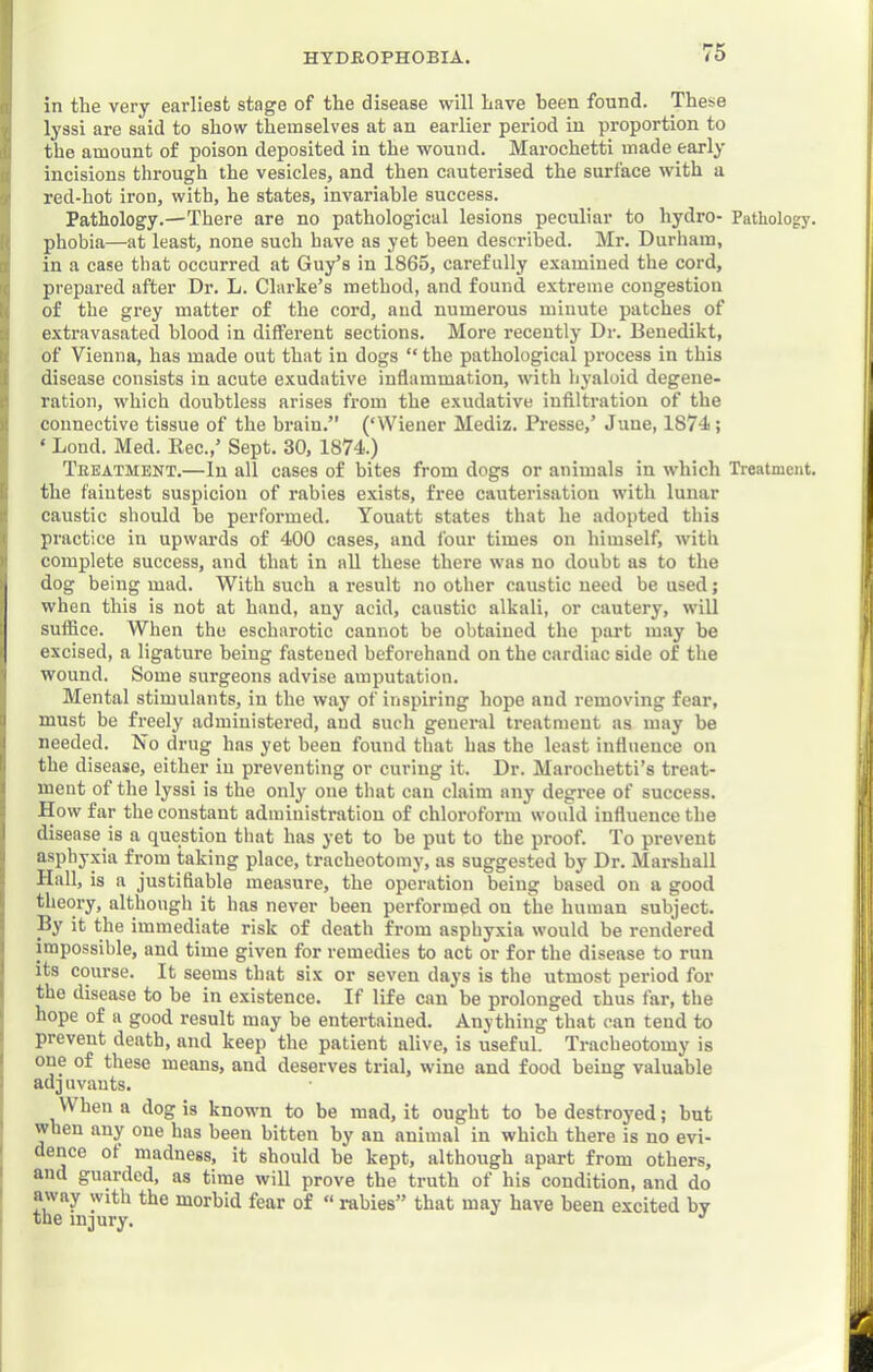 in the very earliest stage of the disease will have been found. These lyssi are said to show themselves at an earlier period in proportion to the amount of poison deposited in the wound. Marochetti made early incisions through the vesicles, and then cauterised the surface with a red-hot iron, with, he states, invariable success. Pathology.—There are no pathological lesions peculiar to hydro- Pathology, phobia—at least, none such have as yet been described. Mr. Durham, in a case that occurred at Guy’s in 1865, carefully examined the cord, prepared after Dr. L. Clarke’s method, and found extreme congestion of the grey matter of the cord, and numerous minute patches of extravasated blood in different sections. More recently Dr. Benedikt, of Vienna, has made out that in dogs “ the pathological process in this disease consists in acute exudative inflammation, with hyaloid degene- ration, which doubtless arises from the exudative infiltration of the connective tissue of the brain.” (‘Wiener Mediz. Presse,’ June, 1874; ‘ Lond. Med. Kec.,’ Sept. 30, 1874.) Teeatment.—In all cases of bites from dogs or animals in which Treatment, the faintest suspicion of rabies exists, free cauterisation with lunar caustic should be performed. Youatt states that he adopted this practice in upwards of 400 cases, and four times on himself, with complete success, and that in all these there was no doubt as to the dog being mad. With such a result no other caustic need be used; when this is not at hand, any acid, caustic alkali, or cautery, will suffice. When the escharotic cannot be obtained the part may be excised, a ligature being fastened beforehand on the cardiac side of the wound. Some surgeons advise amputation. Mental stimulants, in the way of inspiring hope and removing fear, must be freely administered, aud such geueral treatment ns may be needed. No drug has yet been found that has the least influence on the disease, either in preventing or curing it. Dr. Marochetti’s treat- ment of the lyssi is the only one that can claim any degree of success. How far the constant administration of chloroform would influence the disease is a question that has yet to be put to the proof. To prevent asphyxia from taking place, tracheotomy, as suggested by Dr. Marshall Hall, is a justifiable measure, the operation being based on a good theory, although it has never been performed on the human subject. By it the immediate risk of death from asphy.xia would be rendered impossible, and time given for remedies to act or for the disease to run its course. It seems that six or seven days is the utmost period for the disease to be in existence. If life can be prolonged thus far, the hope of a good result may be entertained. Anything that can tend to prevent death, and keep the patient alive, is useful. Tracheotomy is one of these means, and deserves trial, wine and food being valuable ad j uvauts. When a dog is known to be mad, it ought to be destroyed; but when any one has been bitten by an animal in which there is no evi- dence of madness, it should be kept, although apart from others, and guarded, as time will prove the truth of his condition, and do away with the morbid fear of “ rabies” that may have been excited by the injury. ’’