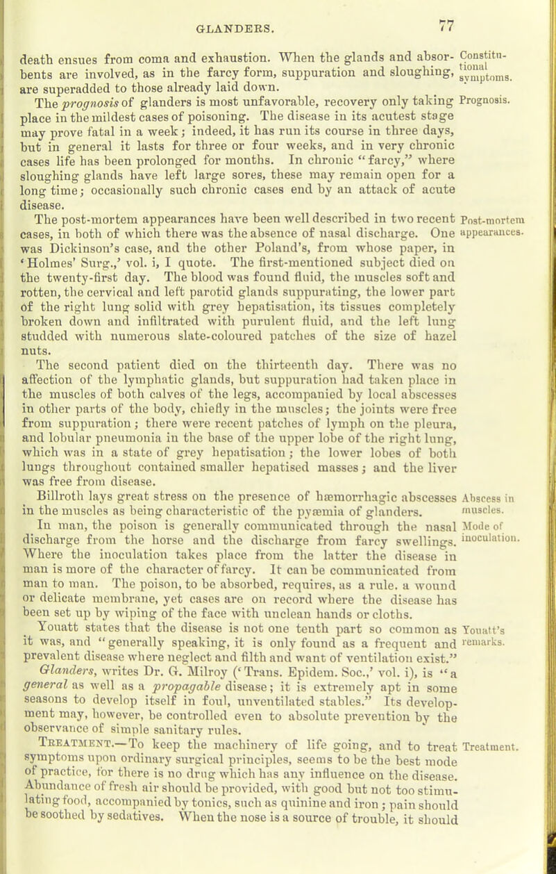 death ensues from coma and e.\haustion. When the glands and ahsor- Constitu- i bents are involved, as in the farcy form, suppuration and sloughing, 1 are superadded to those already laid down. The prognosis of glanders is most unfavorable, recovery only taking Prognosis. I place in the mildest cases of poisoning. The disease in its acutest stage I may prove fatal in a week; indeed, it has run its course in three days, I but in general it lasts for three or four weeks, and in very chronic cases life has been prolonged for months. In chronic “ farcy,” where i. sloughing glands have left large sores, these may remain open for a ( long time; occasionally such chronic cases end by an attack of acute i disease. The post-mortem appearances have been well described in two recent Pnst-mortera I cases, in both of which there was the absence of nasal discharge. One appearances. ' was Dickinson’s case, and the other Poland’s, from whose paper, in ( ‘ Holmes’ Surg.,’ vol. i, I quote. The first-mentioned subject died on 1 the twenty-first day. The blood was found fluid, the muscles soft and 5 rotten, the cervical and left parotid glands suppurating, the lower part 1 of the right lung solid with grey hepatisation, its tissues completely I broken down and infiltrated with purulent fluid, and the left lung ) studded with numerous slate-coloured patches of the size of hazel 1 nuts. The second patient died on the thirteenth day. There was no affection of the lymphatic glands, but suppuration had taken place in the muscles of both calves of the legs, accompanied by local abscesses in other parts of the body, chiefly in the muscles; the joints were free from suppuration; there wei’e recent patches of lymph on the pleura, a and lobular pneumonia in the base of the upper lobe of the right lung, [• which was in a state of grey hepatisation; the lower lobes of both t lungs throughout contained smaller hepatised masses; and the liver i\ was free from disease. Billroth lays great stress on the presence of haemorrhagic abscesses .Abscess in 0 in the muscles as being characteristic of the pyaemia of glanders. muscles. In man, the poison is generally communicated through the nasal Mode of i! discharge from the horse and the discharge from farcy swellings, inoculation. / Where the inoculation takes place from the latter the disease in c man is more of the character of farcy. It can he communicated from f man to man. The poison, to be absorbed, requires, as a rule, a wound T or delicate membrane, yet cases are on record where the disease has 'j been set up by wiping of the face with unclean hands or cloths. Youatt states that the disease is not one tenth part so common as Youatt’s ; it was, and “ generally speaking, it is only found as a frequent and 'eu'arks. ■! prevalent disease where neglect and filth and want of ventilation exist.” Glanders, writes Dr. G. Milroy (‘'Trans. Epidem. Soc.,’ vol. i), is “a general as well as a propagable disease; it is extremely apt in some 1 seasons to develop itself in foul, unventilated stables.” Its develop- •' ment may, however, be controlled even to absolute prevention by the observance of simple sanitary rules. Treatment.—'To keep the machinery of life going, and to treat Treatment. I symptoms upon ordinary surgical principles, seems to be the best mode of practice, for there is no drug which has any infiuence on the disease. I Abundance of fresh air should be provided, with good but not too stimu- lating food, accompanied by tonics, such as quinine and iron; pain should be soothed by sedatives. When the nose is a source of trouble, it should