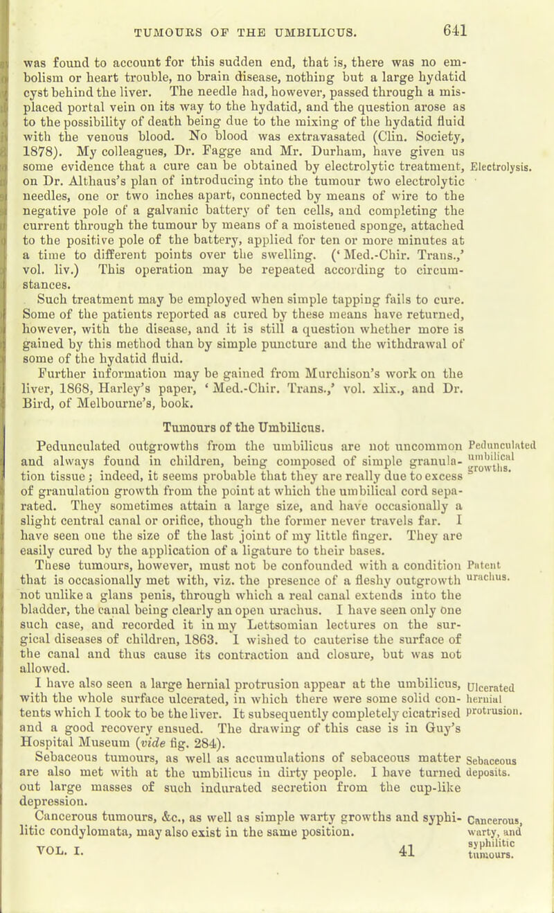 was found to account foi‘ this sudden end, that is, there was no em- bolism or heart trouble, no brain disease, nothing but a large hydatid cyst behind the liver. The needle had, however, passed through a mis- placed portal vein on its way to the hydatid, and the question arose as to the possibility of death being due to the mixing of the hydatid fluid with the venous blood. No blood was extravasated (Clin. Society, 1878). My colleagues. Dr. Fagge and Mr. Durham, have given us some evidence that a cure can be obtained by electrolytic treatment. Electrolysis. I on Dr. Althaus’s plan of introducing into the tumour two electrolytic needles, one or two inches apart, connected by means of wire to the negative pole of a galvanic battery of ten cells, and completing the current through the tumour by means of a moistened sponge, attached to the positive pole of the battery, applied for ten or more minutes at a time to different points over the swelling. (‘ Med.-Chir. Trans.,’ vol. liv.) This operation may be repeated according to circum- stances. Such treatment may he employed when simple tapping fails to cure. Some of the patients reported as cured by these means have returned, however, with the disease, and it is still a question whether more is gained by this method than by simple puncture and the withdrawal of some of the hydatid fluid. Further information may be gained from Murchison’s work on the liver, 1868, Harley’s paper, ‘ Med.-Chir. Trans.,’ vol. xlix., and Dr. Bird, of Melbourne’s, book. Tumours of the Umbilicus. Pedunculated outgrowths from the umbilicus are not uncommon and always found in children, being composed of simple granula- tion tissue; indeed, it seems probable that they are really due to excess of granulation growth from the point at which the umbilical cord sepa- rated. They sometimes attain a large size, and have occasionally a slight central canal or orifice, though the former never travels far. I have seen one the size of the last joint of my little finger. They are easily cured by the application of a ligature to their bases. These tumours, however, must not be confounded with a condition that is occasionally met with, viz. the presence of a fleshy outgrowth not unlike a glaus penis, through which a real canal extends into the bladder, the canal being clearly an open urachus. I have seen only one such case, and recorded it in my Lettsomian lectures on the sur- gical diseases of children, 1863. 1 wished to cauterise the surface of the canal and thus cause its contraction and closure, but was not allowed. 1 have also seen a large hernial protrusion appear at the umbilicus, with the whole surface ulcerated, in which there were some solid con- tents which I took to be the liver. It subsequently completely cicatrised and a good recovery ensued. The drawing of this case is in Guy’s Hospital Museum {vide fig. 284). Sebaceous tumours, as well as accumulations of sebaceous matter are also met with at the umbilicus in duty people. 1 have turned out large masses of such indurated secretion from the cup-like depression. Cancerous tumours, &c., as well as simple warty growths and syphi- litic condylomata, may also exist in the same position. VOL. I. 41 Pedunciilftted uinbiliCHl growths. Piitciit uruchus. Ulcerated lieruial protrusion. Sebaceous deposits. Cancerous, warty, and syphilitic tumours.