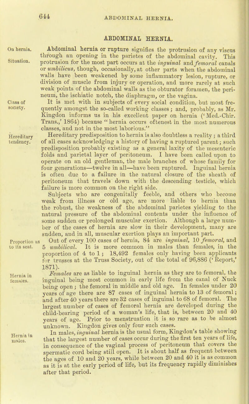 Ou hernia. Situation. Class Of society. Hereditary tendency. Proportion to its seat. Hernia in leiuales. Hernia in males. 6W. ABDOMINAL HERNIA. Abdominal hernia or rupture signifies the protrusion of any viscus through an opening in the parietes of the abdominal cavity. This protrusion for the most part occui’s at the inguinal AnA femoral canals or umbilicus, though, occasionally, at other parts when the abdominal walls have been weakened by some infiammatory lesion, rupture, or division of muscle from injury or operation, and more rarely at such weak points of the abdominal walls as the obturator foramen, the peri- neum, the ischiatic notch, the diaphragm, or the vagina. It is met with in subjects of every social condition, but most fre- quently amongst the so-called working classes; and, probably, as Mr. Kingdon informs us in his e.vcellent paper on hernia (‘Med.-Chir. Trans.,’ 1864) because “ hernia occurs oftenest in the most numerous classes, and not in the most laborious.” Hereditary predisposition to hernia is also doubtless a reality; a third of all cases acknowledging a history of having a ruptured parent; such predisposition probably existing as a general laxity of the mesenteric folds and parietal layer of peritoneum. 1 have been called upon to operate on an old gentleman, the male branches of whose family for four generations—twelve in all—have been ruptured. Inguinal hernia is often due to a failure in the natural closure of the sheath of peritoneum that travels down wdth the descending testicle, which failure is more common on the right side. Subjects who are congenitally feeble, and others who become weak from illness or old age, are more liable to hernia than the robust, the weakness of the abdominal parietes yielding to the natural pressure of the abdominal contents under the influence of some sudden or prolonged muscular exertion. Although a large num- ber of the cases of hernia are slow in their development, many are sudden, and in all, muscular exertion plays an important part, as Out of every 100 cases of hernia, 84 are inguinal, 10 femoral, and 5 umbilical. It is more common in males than females, in the proportion of 4 to 1; 18,492 females only having been applicants for trusses at the Truss Society, out of the total of 96,886 (‘ Report,’ 1871). Females are as liable to inguinal hernia as they are to femoral, the inguinal being most common in early life from the canal of Nuck being open ; the femoral in middle and old age. In females under 20 years of age there are 87 cases of inguinal hernia to 13 of femoral; and after 40 years there are 32 cases of inguinal to 68 of femoral. The largest number of cases of femoral hernia are developed during the child-bearing period of a woman’s life, that is, between 20 and 40 years of age. Prior to menstruation it is so rare as to be almost unknown. Kingdon gives only four such cases. In males, inguinal hernia is the usual form, Kingdon’s table showing that the largest number of cases occur during the first ten years of life, in consequence of the vaginal process of peritoneum that covers the spermatic cord being still open. It is about half as frequent between the ages of 10 and 20 years, while between 20 and 40 it is as common as it is at the early period of life, but its frequency rapidly diminishes after that period. I