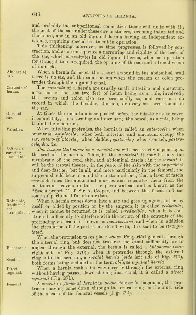 G4-6 ABDOMINAL HERNIA. Absence of sac. Contents of hernia. Omental sac. Varieties. Soft pans covering hernial sac. Reducible, irreducible, and strangulated. Bubonocele. Scrotal. Direct inguinal. I'emoral. and probably the subperitoneal connective tissue will unite with it; the neck of the sac, under these circumstances, becoming indurated and thickened, and in an old inguinal hernia having an independent ex- istence, requiring special treatment in operation. This thickening, moreover, as time progresses, is followed by con- traction, and as a consequence a narrowing and rigidity of the neck of the sac, which necessitates in old inguinal hernia, when an operation for strangulation is required, the opening of the sac and a free division of its neck. When a hernia forms at the seat of a wound in the abdominal wall there is no sac, and the same occurs when the caecum or colon pro- trudes through the inguinal canal. The contents of a hernia are usually small intestine and omentum, a portion of the last two feet of ileum being, as a rule, involved; the caecum and colon also are occasionally so, and cases are on record in which the bladder, stomach, or ovary has been found in the sac. At times the omentum is so pushed before the intestine as to cover it completely, thus forming an inner sac; the bowel, as a rule, being behind the omentum. When intestine protrudes, the hernia is called an enterocele; when omentum, epiplocele; when both intestine and omentum occupy the sac, entero-epiplocele; when bladder, cystocele ; when stomach, gastro- cele, &c. &c. The tissues that cover in a hernial sac will necessarily depend upon the seat of the hernia. Thus, in the umbilical, it may be only the membrane of the cord, skin, and abdominal fascia; in the scrotal it will be the scrotal tissues; in the/e»;omZ, the skin with the superfieial and deep fascise; but in all, and more particularly in the femoral, the surgeon should bear in mind the anatomical fact, that a layer of fascia —which lines the abdominal muscles and separates them from the peritoneum—covers in the true peritoneal sac, and is known as the “fascia propria” of Sir A. Cooper, and between this fascia and sac some subperitoneal fat often exists. When a hernia comes down into a sac and goes up again, either by itself or aided by position or by the surgeon, it is called reducible; when it cannot be returned it is called irreducible; when it is con- stricted sufficiently to interfere with the return of the contents of the protruding viscera it is known as incarcerated, and when in addition the circulation of the part is interfered with, it is said to be strangu- lated. When the protrusion takes place above Poupart’s ligament, through the internal ring, but does not traverse the canal sufficiently far to appear through the external, the hernia is called a bubonocele {vide right side of Fig. 270); when it protrudes through the external ring into the scrotum, a scrotal hernia {vide left side of Fig. 270), both forms being included in the term oblique inguinal hernia. When a hernia makes its way directly through the external ring without having passed down the mguinal canal, it is called a direct inguinal (Fig. 271). A crural or femoral hernia is below Poupart's liagament, the pro- trusion having come down through the crural ring on the inner side of the sheath of the femoral vessels (Fig. 272).