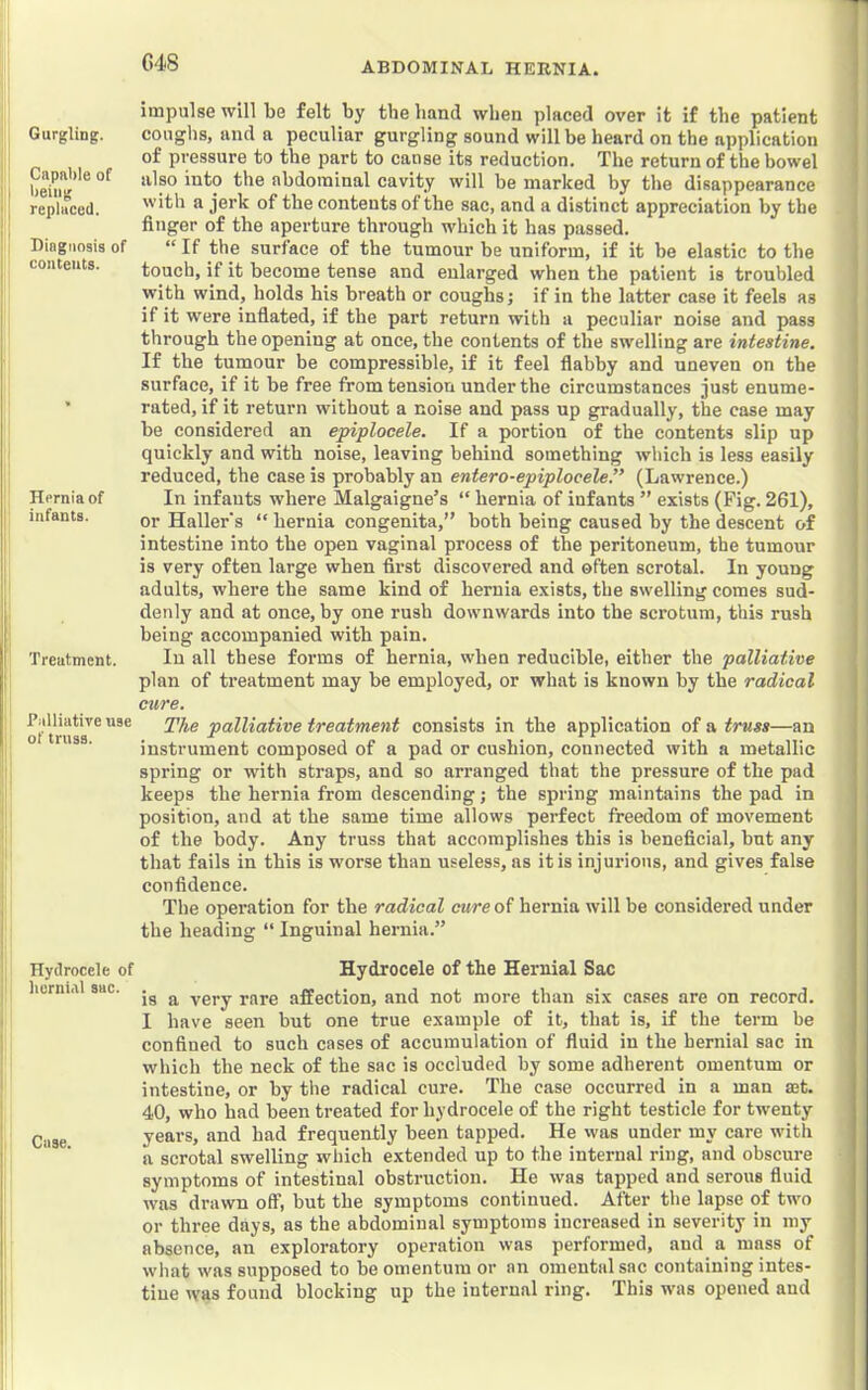 G48 Gurgling. Capable of being replaced. Diagnosis of concents. Hernia of infants. Treatment. Talliative use of truss. Hydrocele of hernial sac. Case. impulse will be felt by the hand when placed over it if the patient coughs, and a peculiar gurgling sound will be heard on the application of pressure to the part to cause its reduction. The return of the bowel also into the abdominal cavity will be marked by the disappearance with a jerk of the contents of the sac, and a distinct appreciation by the finger of the aperture through which it has passed. “ If the surface of the tumour be uniform, if it be elastic to the touch, if it become tense and enlarged when the patient is troubled with wind, holds his breath or coughs; if in the latter case it feels as if it were inflated, if the part return with a peculiar noise and pass through the opening at once, the contents of the swelling are intestine. If the tumour be compressible, if it feel flabby and uneven on tbe surface, if it be free from tension under the circumstances ju.st enume- rated, if it return without a noise and pass up gradually, the case may be considered an epiplocele. If a portion of the contents slip up quickly and with noise, leaving behind something which is less easily reduced, the case is probably an entero-epiploceleP (Lawrence.) In infants where Malgaigne’s “ hernia of infants ” exists (Pig. 261), or Haller's “ hernia congenita,” both being caused by the descent of intestine into the open vaginal process of the peritoneum, the tumour is very often large when flrst discovered and often scrotal. In young adults, where the same kind of hernia exists, the swelling comes sud- denly and at once, by one rush downwards into the scrotum, this rush being accompanied with pain. In all these forms of hernia, when reducible, either the palliative plan of treatment may be employed, or what is known by the radical cure. The palliative treatment consists in tbe application of a truss—an instrument composed of a pad or cushion, connected with a metallic spring or wdth straps, and so arranged that the pressure of the pad keeps the hernia from descending; the spring maintains the pad in position, and at the same time allows perfect freedom of movement of the body. Any truss that accomplishes this is beneficial, but any that fails in this is worse than useless, as it is injurious, and gives false confidence. The operation for the radical cure of hernia will be considered under the heading “ Inguinal hernia.” Hydrocele of the Hernial Sac is a very rare affection, and not more than six cases are on record. I have seen but one true example of it, that is, if the term be confined to such cases of accumulation of fluid in the hernial sac in which the neck of the sac is occluded by some adherent omentum or intestine, or by the radical cure. The case occurred in a man mt. 40, who had been treated for hydrocele of the right testicle for twenty years, and had frequently been tapped. He was under my care with a scrotal swelling which extended up to the internal ring, and obscure symptoms of intestinal obstruction. He was tapped and serous fluid was drawn off, but the symptoms continued. After the lapse of two or three days, as the abdominal symptoms increased in severity in my absence, an exploratory operation was performed, and a mass of what was supposed to be omentum or an omental sac containing intes- tine was found blocking up the internal ring. This was opened and