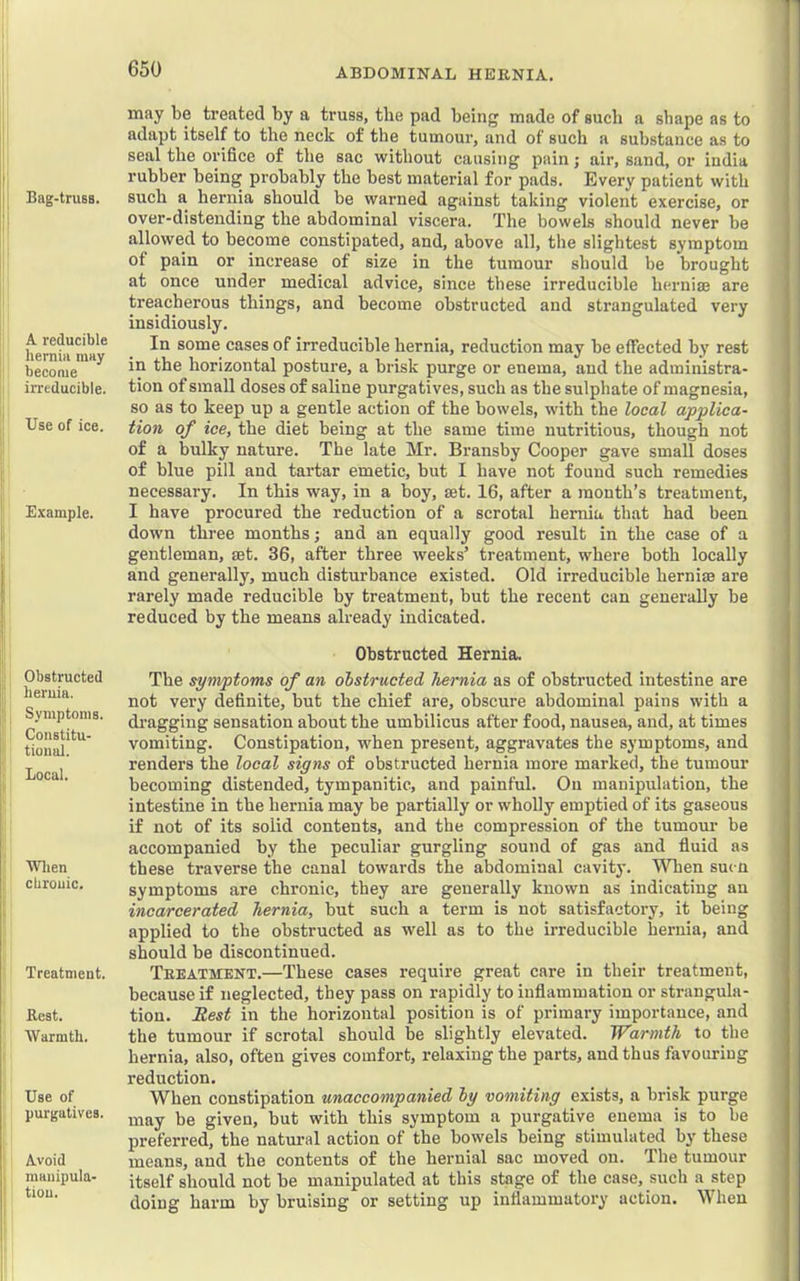 Bag-truBS. A reducible hernia may become irreducible. Use of ice. I Example. !■ i Obstructed ii lieruia. ]!; ^ Symptoms. Constitu- j' tional. ' Local. Wlien cUrouic. Treatment. Rest. Warmth. Use of purgatives. Avoid manipula- tion. may be treated by a truss, the pad being made of such n shape as to adapt itself to the neck of the tumour, and of such a substance as to seal the orifice of the sac without causing pain; air, sand, or india rubber being probably the best material for pads. Every patient with such a hernia should be warned against taking violent exercise, or over-distending the abdominal viscera. The bowels should never be allowed to become constipated, and, above all, the slightest symptom of pain or increase of size in the tumour should be brought at once under medical advice, since these irreducible herniae are treacherous things, and become obstructed and strangulated very insidiously. In some cases of irreducible hernia, reduction may be effected by rest in the horizontal posture, a brisk purge or enema, and the administra- tion of small doses of saline purgatives, such as the sulphate of magnesia, so as to keep up a gentle action of the bowels, with the local applica- tion of ice, the diet being at the same time nutritious, though not of a bulky nature. The late Mr. Bransby Cooper gave small doses of blue pill and tartar emetic, but I have not found such remedies necessary. In this way, in a boy, set. 16, after a month’s treatment, I have procured the reduction of a scrotal hernia that had been down three months; and an equally good result in the case of a gentleman, set. 36, after three weeks’ treatment, where both locally and generally, much disturbance existed. Old irreducible herniae are rarely made reducible by treatment, but the recent can generally be reduced by the means already indicated. Obstructed Hernia. The symptoms of an obstructed hernia as of obstructed intestine are not very definite, but the chief are, obscure abdominal pains with a dragging sensation about the umbilicus after food, nausea, and, at times vomiting. Constipation, when present, aggravates the symptoms, and renders the local signs of obstructed hernia more marked, the tumour becoming distended, tympanitic, and painful. Ou manipulation, the intestine in the hernia may be partially or wholly emptied of its gaseous if not of its solid contents, and the compression of the tumour be accompanied by the peculiar gurgling sound of gas and fluid as these traverse the canal towards the abdominal cavity. When suen symptoms are chronic, they are generally known as indicating an incarcerated hernia, but such a term is not satisfactory, it being applied to the obstructed as well as to the irreducible hernia, and should be discontinued. Treatment.—These cases require great care in their treatment, because if neglected, they pass on rapidly to inflammation or strangula- tion. B,est in the horizontal position is of primary importance, and the tumour if scrotal should be slightly elevated. Warmth to the hernia, also, often gives comfort, relaxing the parts, and thus favouring reduction. When constipation unaccompanied by vomiting exists, a brisk purge may be given, but with this symptom a purgative enema is to be preferred, the natural action of the bowels being stimulated by these means, and the contents of the hernial sac moved ou. The tumour itself should not be manipulated at this stage of the case, such a step doing harm by bruising or setting up inflammatory action. When