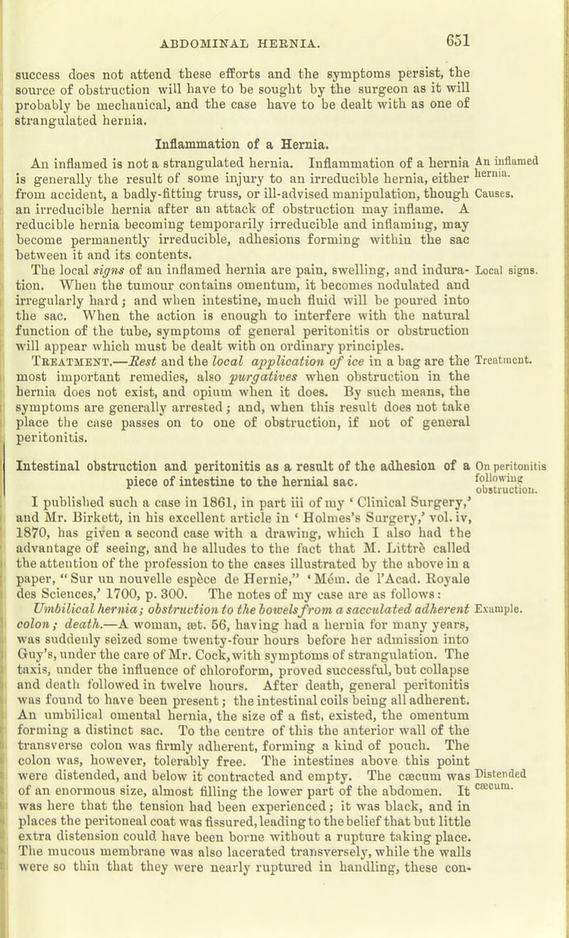 success does not attend these efforts and the symptoms persist, the source of obstruction will have to be sought by the surgeon as it will probably be mechanical, and the case have to be dealt with as one of strangulated hernia. Inflammation of a Hernia. An inflamed is not a strangulated hernia. Inflammation of a hernia An inflamed is generally the result of some injury to an irreducible hernia, either from accident, a badly-fitting truss, or ill-advised manipulation, though Causes, an irreducible hernia after an attack of obstruction may inflame. A reducible hernia becoming tempoi’arily irreducible and inflaming, may become permanently irreducible, adhesions forming within the sac between it and its contents. The local signs of an inflamed hernia are pain, swelling, and indura- Local signs, tion. When the tumour contains omentum, it becomes nodulated and irregularly hard; and when intestine, much fluid will be poured into the sac. When the action is enough to interfere with the natural function of the tube, symptoms of general peritonitis or obstruction will appear which must be dealt with on ordinary principles. Treatment.—Rest and the local application of ice in a bag are the Treatment. I most important remedies, also purgatives when obstruction in the hernia does not exist, and opium when it does. By such means, the I symptoms are generally arrested; and, when this result does not take i place the case passes on to one of obstruction, if not of general I peritonitis. I Intestinal obstruction and peritonitis as a result of the adhesion of a On peritonitis I piece of intestine to the hernial sac. follomug obstruction. ! I published such a case in 1861, in part iii of my ‘ Clinical Surgery,’ I and Mr. Birkett, in his excellent article in ‘ Holmes’s Surgery,’ vol. iv, ' 1870, has given a second case with a drawing, which I also had the ’ advantage of seeing, and he alludes to the fact that M. Littrb called ) the attention of the profession to the cases illustrated by the above in a [ paper, “ Sur un nouvelle esp^ce de Hernie,” ‘Mdm. de I’Acad. Royale ) des Sciences,’ 1700, p. 300. 'The notes of my case are as follows: Umbilical hernia; obstruction to the boioelsfrom a sacculated adherent E.xample. 1 colon; death.—A woman, sat. 56, having had a hernia for many years, I. was suddenly seized some twenty-four hours before her admission into 1 Guy’s, under the care of Mr. Cock, with symptoms of strangulation. The 1 taxis, under the influence of chloroform, proved successful, but collapse i) and death followed in twelve hours. After death, general peritonitis i was found to have been present; the intestinal coils being all adherent. I An umbilical omental hernia, the size of a fist, existed, the omentum I' forming a distinct sac. To the centre of this the anterior wall of the t transverse colon was firmly adherent, forming a kind of pouch. The I. colon was, however, tolerably free. The intestines above this point I were distended, and below it contracted and empty. The csecum was Distended » of an enormous size, almost filling the lower part of the abdomen. It I was here that the tension had been experienced; it was black, and in s places the peritoneal coat was fissured, leading to the belief that but little K extra distension could have been borne without a rupture taking place. >> The mucous membrane was also lacerated transversely, while the walls I: were so thin that they were nearly ruptured in handling, these con-