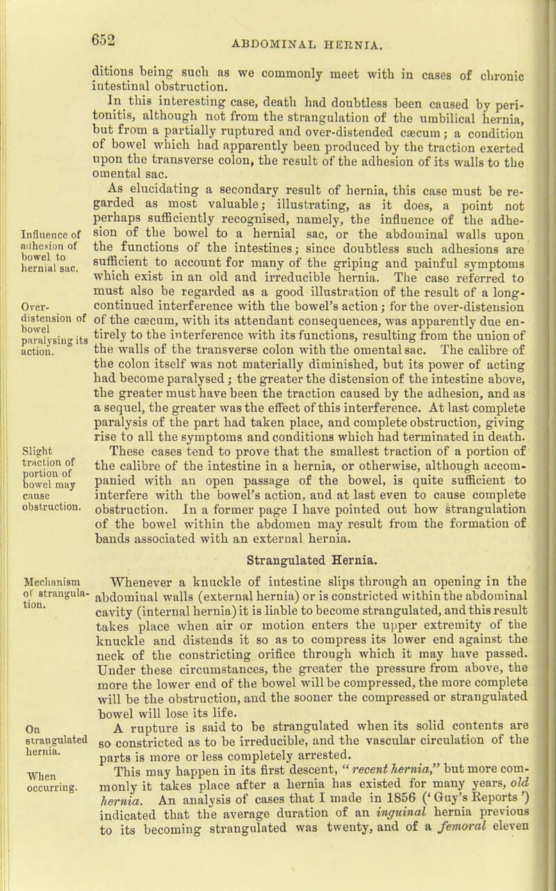 Influence of ailhesion of bowel to hernial sac. Over- distension of bowel paralysing its action. Slight traction of portion of bowel may cause obstruction. Mechanism of strangula. tion. On strangulated hernia. When occurring. ditions being such as we commonly meet with in cases of chronic intestinal obstruction. In this interesting case, death had doubtless been caused by peri- tonitis, although not from the strangulation of the umbilical hernia, but from a partially ruptured and over-distended caecum; a condition of bowel which had apparently been produced by the traction exerted upon the transverse colon, the result of the adhesion of its walls to the omental sac. As elucidating a secondary result of hernia, this case must be re- garded as most valuable; illustrating, as it does, a point not perhaps sufficiently recognised, namely, the inflnence of the adhe- sion of the bowel to a hernial sac, or the abdominal walls upon the fnnctions of the intestines; since doubtless such adhesions are sufficient to account for many of the griping and painful symptoms which exist in an old and irreducible hernia. The case referred to must also be regarded as a good illustration of the result of a long- continued interference with the bowel’s action; for the over-distension of the caecum, with its attendant consequences, was apparently due en- tirely to the interference with its functions, resulting from the union of the walls of the transverse colon with the omental sac. The calibre of the colon itself was not materially diminished, but its power of acting had become paralysed; the greater the distension of the intestine above, the greater must have been the traction caused by the adhesion, and as a seqnel, the greater was the effect of this interference. At last complete paralysis of the part had taken place, and complete obstruction, giving rise to all the symptoms and conditions which had terminated in death. These cases tend to prove that the smallest traction of a portion of the calibre of the intestine in a hernia, or otherwise, although accom- panied with an open passage of the bowel, is quite sufficient to interfere with the bowel’s action, and at last even to cause complete obstruction. In a former page I have pointed out how strangulation of the bowel within the abdomen may result from the formation of bands associated with an external hernia. Strangulated Hernia. Whenever a knuckle of intestine slips through an opening in the abdominal walls (external hernia) or is constricted within the abdominal cavity (internal hernia) it is liable to become strangulated, and this result takes place when air or motion enters the upper extremity of the knuckle and distends it so as to compress its lower end against the neck of the constricting orifice through which it may have passed. Under these circumstances, the greater the pressure from above, the more the lower end of the bowel will be compressed, the more complete will be the obstruction, and the sooner the compressed or strangulated bowel will lose its life. A rupture is said to be strangulated when its solid contents are so constricted as to be irreducible, and the vascular circulation of the parts is more or less completely arrested. This may happen in its first descent, “ recent hernia” but more com- monly it takes place after a hernia has existed for many years, old hernia. An analysis of cases that I made in 1856 (‘ Guy’s Reports ') indicated that the average duration of an inguinal hernia previous to its becoming strangulated was twenty, and of a femoral eleven
