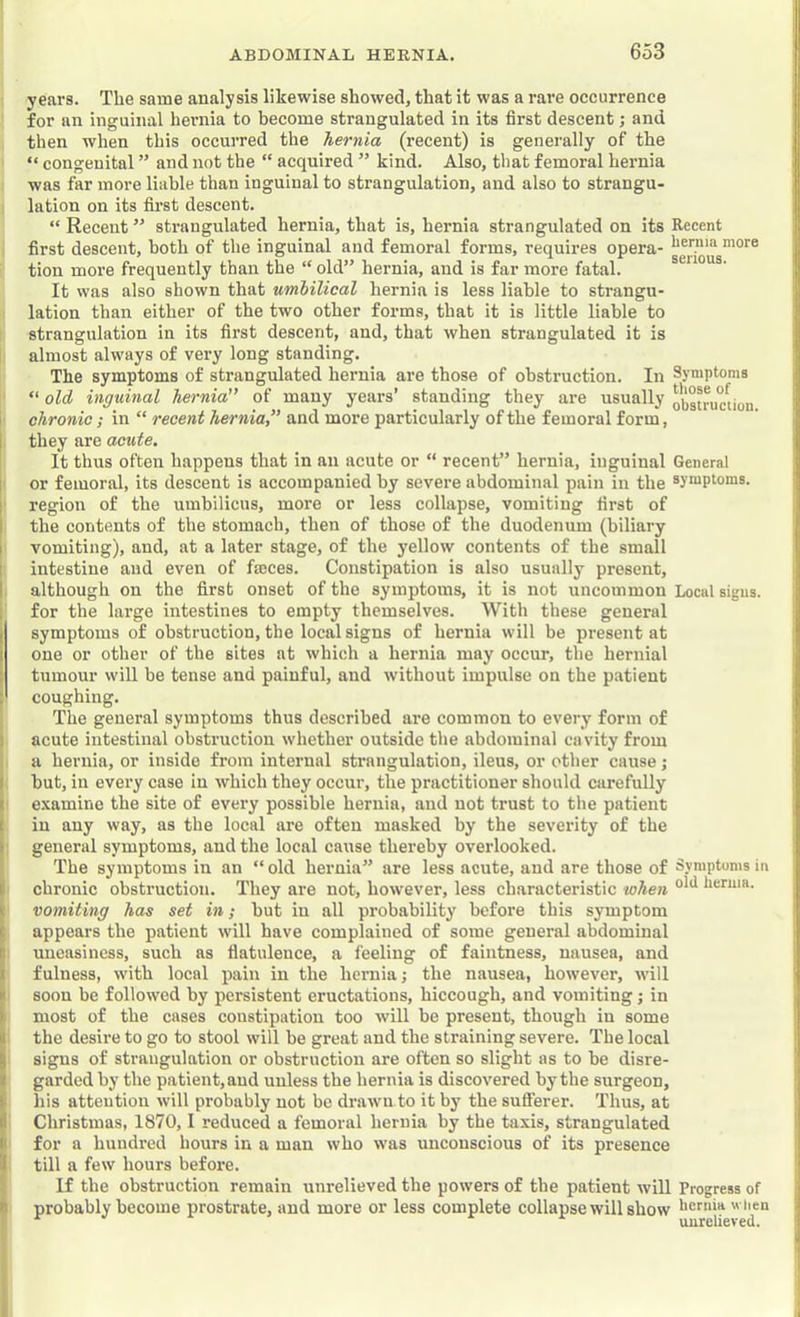 years. The same analysis likewise showed, that it was a rare occurrence for an inguinal hernia to become strangulated in its first descent; and then when this occurred the hernia (recent) is generally of the “ congenital ” and not the “ acquired ” kind. Also, that femoral hernia was far more liable than inguinal to strangulation, and also to strangu- lation on its fii’st descent. “ Recent ” strangulated hernia, that is, hernia strangulated on its Recent first descent, both of the inguinal and femoral forms, requires opera- hernia more tion more frequently than the “ old” hernia, and is far more fatal. It was also shown that umbilical hernia is less liable to strangu- lation than either of the two other forma, that it is little liable to I strangulation in its first descent, and, that when strangulated it is [ almost always of very long standing. The symptoms of strangulated hernia are those of obstruction. In Symptoms ' “ olA inguinal hernia” of many years’ standing they are usually oj^gtruction chronic; in “ recent hernia” and more particularly of the femoral form, they are acute. It thus often happens that in an acute or “ recent” hernia, inguinal General or femoral, its descent is accompanied by severe abdominal pain in the symptoms. ' region of the umbilicus, more or less collapse, vomiting first of the contents of the stomach, then of those of the duodenum (biliary vomiting), and, at a later stage, of the yellow contents of the small intestine and even of fasces. Constipation is also usually present, although on the first onset of the symptoms, it is not uncommon Local signs, for the large intestines to empty themselves. With these general symptoms of obstruction, the local signs of hernia will be present at one or other of the sites at which a hernia may occur, the hernial tumour will be tense and painful, and without impulse on the patient ! coughing. The general symptoms thus described are common to every form of acute intestinal obstruction whether outside the abdominal cavity from a hernia, or inside from internal strangulation, ileus, or other cause j hut, in every case in which they occur, the practitioner should carefully ' examine the site of every possible hernia, and not trust to the patient iu any way, as the local are often masked by the severity of the : general symptoms, and the local cause thereby overlooked. The symptoms in an “ old hernia” are less acute, and are those of Symptoms in chronic obstruction. They are not, however, less characteristic when heruia. ' vomiting has set in; hut iu all probability before this symptom appears the patient will have complained of some general abdominal uneasiness, such as flatulence, a feeling of faintness, nausea, and fulness, with local pain in the hernia; the nausea, however, will soon be followed by persistent eructations, hiccough, and vomiting; in most of the cases constipation too will be present, though iu some the desire to go to stool will be great and the straining severe. The local signs of strangulation or obstruction are often so slight as to be disre- garded by the patient, and unless the hernia is discovered by the surgeon, his attention will probably not be drawn to it by the sulferer. Thus, at Christmas, 1870,1 reduced a femoral hernia by the taxis, strangulated for a hundred hours in a man who was unconscious of its presence till a few hours before. If the obstruction remain unrelieved the powers of the patient will Progress of probably become prostrate, and more or less complete collapse will show hernia when