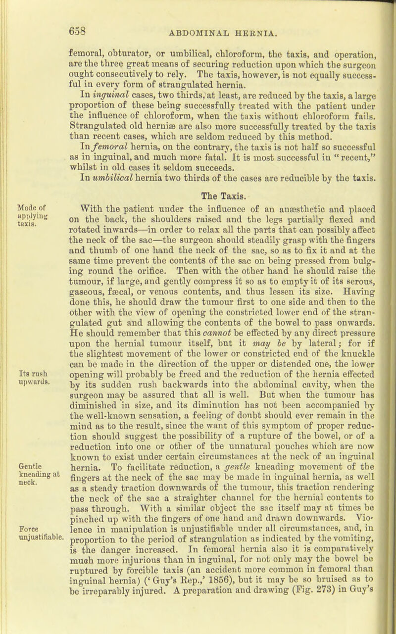 Mode of applying taxis. Its rush upwards. Gentle kneading at neck. Force unjustifiable. femoral, obturator, or umbilical, chloroform, the taxis, aud operation, are the three great means of securing reduction upon which the surgeon ought consecutively to rely. The taxis, however, is not equally success- ful in every form of strangulated hernia. In inguinal cases, two thirds, at least, are reduced hy the taxis, a large proportion of these being successfully treated with the patient under the influence of chloroform, when the taxis without chloroform fails. Strangulated old hernim are also more successfully treated by the taxis than recent cases, which are seldom reduced by this method. In femoral hernia, on the contrary, the taxis is not half so successful as in inguinal, and much more fatal. It is most successful in “ recent,” whilst in old cases it seldom succeeds. In umbilical hernia two thirds of the cases are reducible by the taxis. The Taxis. With the patient under the influence of an anmsthetic and placed on the back, the shoulders raised and the legs partially flexed and rotated inwards—in order to relax all the parts that can possibly aSect the neck of the sac—the surgeon should steadily grasp with the fingers and thumb of one hand the neck of the sac, so as to fix it and at the same time prevent the contents of the sac on being pressed from bulg- ing round the orifice. Then with the other hand he should raise the tumour, if large, and gently compress it so as to empty it of its serous, gaseous, faecal, or venous contents, and thus lessen its size. Having done this, he should draw the tumour first to one side and then to the other with the view of opening the constricted lower end of the stran- gulated gut and allowing the contents of the bowel to pass onwards. He should remember that this cannot be effected by any direct pressure upon the hernial tumour itself, but it may be by lateral; for if the slightest movement of the lower or constricted end of the knuckle can be made in the direction of the upper or distended one, the lower opening will probably be freed and the reduction of the hernia effected by its sudden rush backwards into the abdominal cavity, when the surgeon may be assured that aU is well. But when the tumour has diminished in size, and its diminution has not been accompanied by the well-known sensation, a feeling of doubt should ever remain in the mind as to the result, since the want of this symptom of proper reduc- tion should suggest the possibility of a rupture of the bowel, or of a reduction into one or other of the unnatural pouches which are now known to exist under certain circumstances at the neck of an inguinal hernia. To facilitate reduction, a gentle kneading movement of the fingers at the neck of the sac may be made in inguinal hernia, as well as a steady traction downwards of the tumour, this traction rendering the neck of the sac a straighter channel for the hernial contents to pass through. With a similar object the sac itself may at times be pinched up with the fingers of one hand and drawn downwards. Vio- lence in manipulation is unjustifiable under all circumstances, and, in proportion to the period of strangulation as indicated by the vomiting, is the danger increased. In femoral hernia also it is comparatively muoh more injurious than in inguinal, for not only may the bowel be ruptured by forcible taxis (an accident more common in femoral than inguinal hernia) (‘ Guy’s Rep.,’ 1856), but it may be so bruised as to be irreparably injured. A preparation and drawing (Fig. 273) in Guy’s