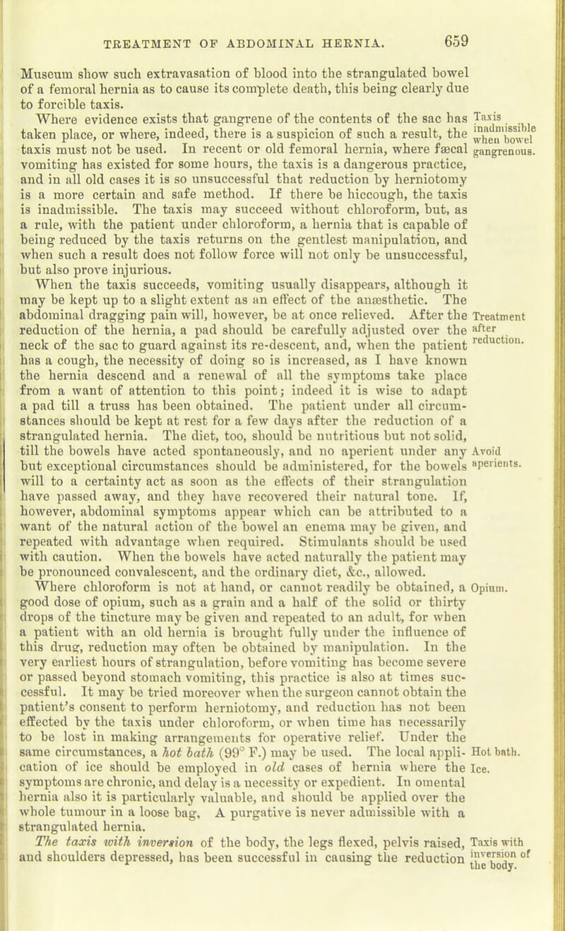Museum show such extravasation of blood into the strangulated bowel of a femoral hernia as to cause its complete death, this being clearly due to forcible taxis. Where evidence exists that gangrene of the contents of the sac has Taxis taken place, or where, indeed, there is a suspicion of such a result, the Xei^bowef taxis must not be used. In recent or old femoral hernia, where faecal gangrenous, vomiting has existed for some hours, the taxis is a dangerous practice, and in all old cases it is so unsuccessful that reduction by herniotomy is a more certain and safe method. If there be hiccough, the ta.xis is inadmissible. The taxis may succeed without chloroform, but, as a rule, with the patient under chloroform, a hernia that is capable of being reduced by the taxis returns on the gentlest manipulation, and when such a result does not follow force will not only be unsuccessful, but also prove injurious. When the taxis succeeds, vomiting usually disappears, although it may be kept up to a slight extent as an effect of the ansesthetic. The abdominal dragging pain will, however, be at once relieved. After the Treatment reduction of the hernia, a pad should be carefully adjusted over the aft®r I neck of the sac to guard against its re-descent, and, when the patient I has a cough, the necessity of doing so is increased, as I have known I the hernia descend and a renewal of all the symptoms take place ’ from a want of attention to this point; indeed it is wise to adapt a pad till a truss has been obtained. The patient under all circum- stances should be kept at rest for a few days after the reduction of a strangulated hernia. The diet, too, should be nutritious but not solid, till the bowels have acted spontaneously, and no aperient under any Avoid hut exceptional circumstances should be administered, for the bowels “perients. will to a certainty act as soon ns the effects of their strangulation have passed away, and they have recovered their natural tone. If, ( however, abdominal symptoms appear which can be attributed to a ll i want of the natural action of the bowel an enema may he given, and 'j ' repeated with advantage when required. Stimulants should he used I i with caution. When the bowels have acted naturally the patient may ! be pronounced convalescent, and the ordinary diet, &c., allowed. Where chloroform is not at hand, or cannot readily be obtained, a Opium. I good dose of opium, such as a grain and a half of the solid or thirty t drops of the tincture may be given and repeated to an adult, for when ^ a patient with an old hernia is brought fully under the influence of I this drug, reduction may often be obtained by manipulation. In the ; I very earliest hours of strangulation, before vomiting has become severe or passed beyond stomach vomiting, this practice is also at times suc- B cessful. It may be tried moreover when the surgeon cannot obtain the 11 1 patient’s consent to perform herniotomy, and reduction has not been 11 »' effected by the taxis under chloroform, or when time has necessarily i fi to be lost in making arrangements for operative relief. Under the !;i| I) same circumstances, a hot hath (99° F.) may be used. The local appli- Hot bntti. 'Hj i cation of ice shonld he employed in old cases of hernia where the Ice. lijl B symptoms are chronic, and delay is a necessity or expedient. In omental :'|i J hernia also it is particularly valuable, and should be applied over the ! k whole tumour in a loose bag, A purgative is never admissible with a j'!| B strangulated hernia. ; E The taxis with inversion of the body, the legs flexed, pelvis raised. Taxis with ij b and shoulders depressed, has been successful in causing the reduction [”,e*body ! • le 0 y. II