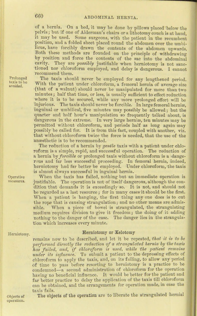 of hernia. On a bed, it may be done by pillows placed'below the pelvis; but if one of Alderman’s chairs or a Htbotomy couch is at hand, it may be used. Some surgeons, with the patient in the recumbent position, and a folded sheet placed round the abdomen over the umbi- licus, have forcibly drawn the contents of the abdomen upwards. Both these methods are founded on the principle of withdrawing by position and force the contents of the sac into the abdominal cavity. They are possibly justifiable when herniotomy is not sanc- tioned nor chloroform employed, and delay is dangerous. I cannot recommend them. Brolongpi The taxis should never be employed for any lengthened period. aTOid^ With the patient under chloroform, a femoral hernia of average size (that of a walnut) should never be manipulated for more than two minutes; half that time, or less, is usually sufficient to effect reduction where it is to be secured, while any more prolonged eflfort will be injurious. The taxis should never be forcible. In large femoral herniae, inguinal or umbilical, five minutes may possibly be allowed: but the quarter and half hour’s manipulation so frequently talked about, is dangerous in the extreme. In very large herniae, ten minutes may be permitted without chloroform, and periods half as long again may possibly be called for. It is from this fact, coupled with another, viz. that without chloroform twice the force is needed, that the use of the anaesthetic is to be recommended. The reduction of a hernia by gentle taxis with a patient under chlo- roform is a simple, rapid, and successful operation. The reduction of a hernia hj forcible or prolonged taxis without chloroform is a dange- rous and far less successful proceeding. In femoral hernia, indeed, herniotomy had far better be employed. Under chloroform, the taxis is almost always successful in inguinal hernia. Operative When the taxis has failed, nothing but an immediate operation is measures. justifiable. The operation is not of itself dangerous, although the con- dition that demands it is exceedingly so. It is not, and should not be regarded as a last resource; for in many cases it should be the first. When a patient is hanging, the first thing any one does is to cut the rope that is causing strangulation; and no other means are admis- sible. When a piece of bowel is strangulated, the strangulating medium requires division to give it freedom; the doing of it adding nothing to the danger of the case. The danger lies in the strangula- tion which increases every minute. Herniotomy. Herniotomy or Kelotomy remains now to be described, and let it be repeated, that it is to be performed directly the reduction of a strangulated hernia by the taxis has failed, and, if chloroform is used, lohile the patient remains under its influence. To submit a patient to the depressing effects of chloroform to apply the taxis, and, on its failing, to allow any period of time to pass before resorting to herniotomy is a practice to be condemned—a second administration of chloroform for the operation having no beneficial influence. It would be better for the patient and far better practice to delay the application of the taxis till chloroform can be obtained, and the arrangements for operation made, in case the taxis fails. Objects of The objects of the operation are to liberate the strangulated heniial operation.