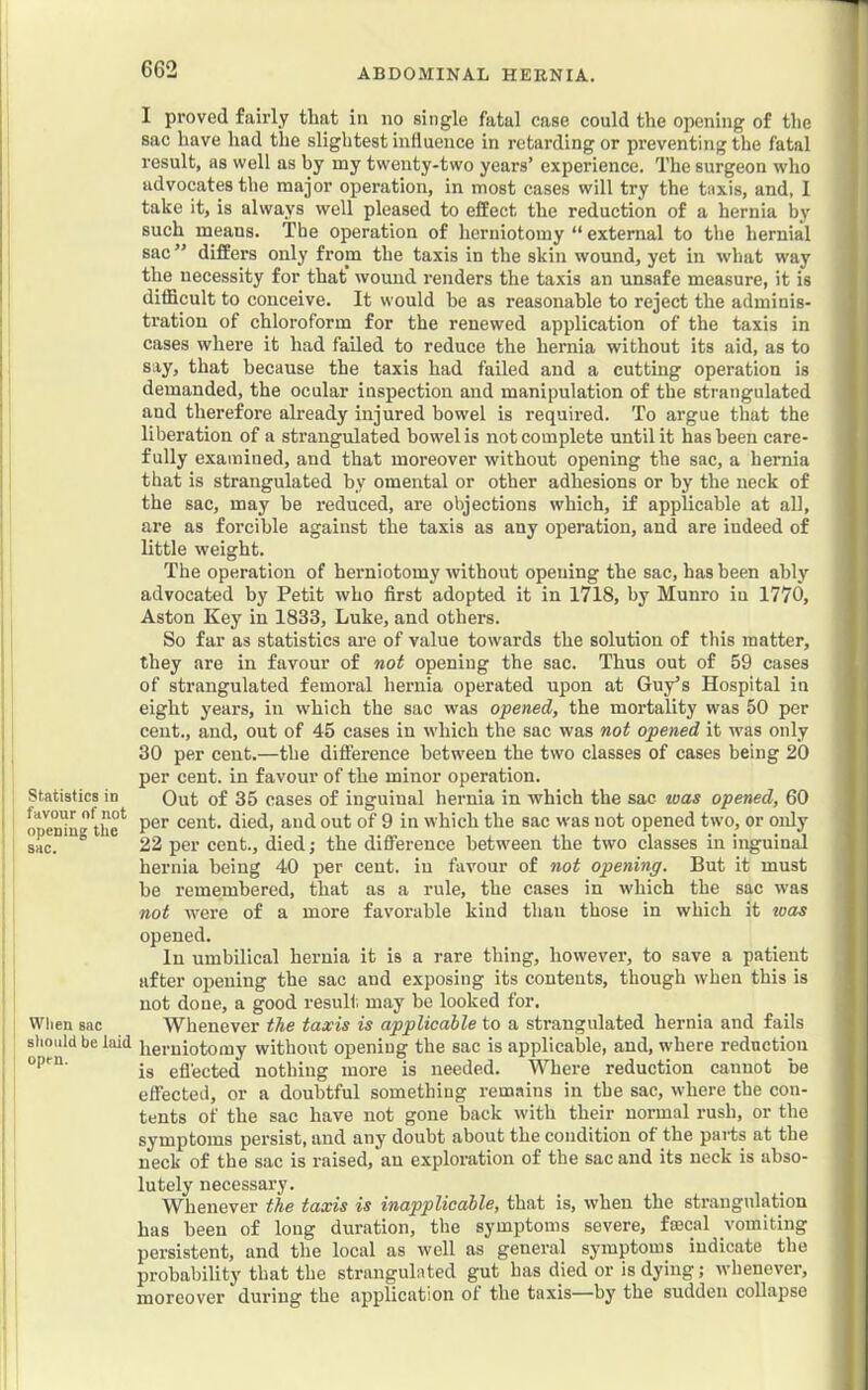 Statistics in favour of not opening the sac. When sac slioiild be laid open. I proved fairly that in no single fatal case could the opening of the sac have had the slightest influence in retarding or preventing the fatal result, as well as by my twenty-two years’ experience. The surgeon who advocates the major operation, in most cases will try the taxis, and, I take it, is always well pleased to effect the reduction of a hernia by such means. The operation of herniotomy “ external to the hernial sac ” differs only from the taxis in the skin wound, yet in what way the necessity for that wound renders the taxis an unsafe measure, it is difficult to conceive. It would be as reasonable to reject the adminis- tration of chloroform for the renewed application of the taxis in cases where it had failed to reduce the hernia without its aid, as to say, that because the taxis had failed and a cutting operation is demanded, the ocular inspection and manipulation of the strangulated and therefore already injured bowel is required. To argue that the liberation of a strangulated bowel is not complete until it has been care- fully examined, and that moreover without opening the sac, a hernia that is strangulated by omental or other adhesions or by the neck of the sac, may be reduced, are objections which, if applicable at all, are as forcible against the taxis as any operation, and are indeed of little weight. The operation of herniotomy without opening the sac, has been ably advocated by Petit who first adopted it in 1718, by Munro in 1770, Aston Key in 1833, Luke, and others. So far as statistics are of value towards the solution of this matter, they are in favour of not opening the sac. Thus out of 59 cases of strangulated femoral hernia operated upon at Guy’s Hospital in eight years, in which the sac was opened, the mortality was 50 per cent., and, out of 45 cases in which the sac was not opened it was only 30 per cent.—the difference between the two classes of cases being 20 per cent, in favour of the minor operation. Out of 35 cases of inguinal hernia in which the sac tuas opened, 60 per cent, died, and out of 9 in which the sac was not opened two, or only 22 per cent., died; the difference between the two classes in inguinal hernia being 40 per cent, in favour of not opening. But it must be remembered, that as a rule, the cases in which the sac was not were of a more favorable kind than those in which it toas opened. In umbilical hernia it is a rare thing, however, to save a patient after opening the sac and exposing its contents, though when this is not done, a good resull. may be looked for. Whenever the taxis is applicable to a strangulated hernia and fails herniotomy without opening the sac is applicable, and, where reduction is efl'ected nothing more is needed. AVhere reduction cannot be effected, or a doubtful something remains in the sac, where the con- tents of the sac have not gone back with their normal rush, or the symptoms persist, and any doubt about the condition of the parts at the neck of the sac is raised, au exploration of the sac and its neck is abso- lutely necessary. Whenever the taxis is inapplicable, that is, when the strangulation has been of long duration, the symptoms severe, foecal vomiting persistent, and the local as well as general symptoms indicate the probability that the strangulated gut has died or is dying; whenever, moreover during the application ot the taxis—by the sudden collapse