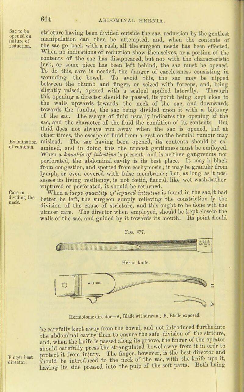 Sac to be opened oil failure of reduction. Examination of contents. Care in dividing the neck. Finger best i director. stricture having been divided outside the sac, reduction by the gentlest manipulation can then be attempted, and, when the contents of the sac go back with a rush, all the surgeon needs has been effected. When no indications of reduction show themselves, or a portion of the contents of the sac has disappeared, but not with the characteristic jerk, or some piece has been left behind, the sac must be opened. To do this, care is needed, the danger of carelessness consisting in wounding the bowel. To avoid this, the sac may he nipped between the thumb and finger, or seized with forceps, and, being slightly raised, opened with a scalpel applied laterally. Through this opening a director should be passed, its point being kept clise to the walls upwards towards the neck of the sac, and dowmvards towards the fundus, the sac being divided upon it with a biitoury of the sac. The escape of fluid usually indicates the opening )f the sac, and the character of the fluid the condition of its contents But fluid does not always run away when the sac is opened, ind at other times, the escape of fluid from a cyst on the hernial tumoir may mislead. The sac having been opened, its contents should oe ex- amined, and in doing this the utmost gentleness must be em)loyed. When a Icnuckle of intestine is present, and is neither gangrenois nor perforated, the abdominal cavity is its best place. It may b» black from congestion, and spotted fi’om ecchymosis; it may be granula: from lymph, or even covered with false membrane; hut, as long as it pos- sesses its living resiliency, is not foetid, flaccid, like wet wash-lather ruptured or perforated, it should be returned. When a large quantity of injured, intestine \s found in the sac, it had better be left, the surgeon simply relieving the constriction ty- the division of the cause of stricture, and this ought to be done wth the utmost care. The director when employed, should be kept close io the walls of the sac, and guided by it towards its mouth. Its poiut faould Fig. 277. Hernia knife. Hemiotome director—A, Blade withdrawn; B, Blade exposed. be carefully kept away from the bowel, and not introduced furtheiinto the abdominal cavity than to ensure the safe division of the striture, and, when the knife is passed along its groove, the finger of the opeator should carefully press the strangulated bowel away from it in oror to protect it from injury. The finger, however, is the best director and should be introduced to the neck of the sac, with the knife upn it, having its side pressed into the pulp of the soft parts. Both himig