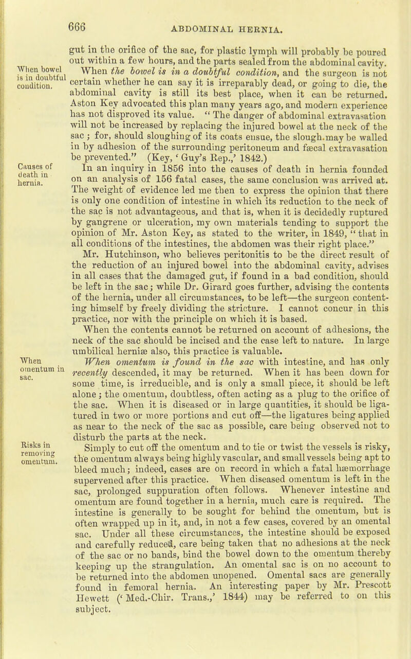 Wtien bowel is in doubtful condition. Causes of death in hernia. [ When omentum in sac. Risks in removing omentum. gut in the orifice of the sac, for plastic lymph will probably be poured out within a few hours, and the parts sealed from the abdominal cavity. When the bowel is in a doubtful condition, and the surgeon is not certain whether he can say it is irreparably dead, or going to die, the abdominal cavity is still its best place, when it can be returned. Aston Key advocated this plan many years ago, and modern experience has not disproved its value. “ The danger of abdominal extravasation will not be increased by replacing the injured bowel at the neck of the sac ; for, should sloughing of its coats ensue, the slough.maybe walled in by adhesion of the surrounding peritoneum and faecal extravasation be prevented.” (Key, ‘ Guy’s Eep.,’ 1842.) In an inquiry in 1856 into the causes of death in hernia founded on an analysis of 156 fatal cases, the same conclusion was arrived at. The weight of evidence led me then to express the opinion that there is only one condition of intestine in which its reduction to the neck of the sac is not advantageous, and that is, when it is decidedly ruptured by gangrene or ulceration, my own materials tending to support the opinion of Mr. Aston Key, as stated to the writer, in 1849, “ that in all conditions of the intestines, the abdomen was their right place.” Mr. Hutchinson, who believes peritonitis to be the direct result of the reduction of an injured bowel into the abdominal cavity, advises in all cases that the damaged gut, if found in a bad condition, should be left in the sac; while Dr. Girard goes further, advising the contents of the hernia, under all circumstances, to be left—the surgeon content- ing himself by freely dividing the stricture. 1 cannot concur in this practice, nor with the principle on which it is based. When the contents cannot be returned on account of adhesions, the neck of the sac should be incised and the case left to nature. In large umbilical herniae also, this practice is valuable. When omentum is found in the sac with intestine, and has only recently descended, it may be returned. When it has been down for some time, is irreducible, and is only a small piece, it should be left alone; the omentum, doubtless, often acting as a plug to the orifice of the sac. When it is diseased or in large quantities, it should be liga- tured in two or more portions and cut off—the ligatures being applied as near to the neck of the sac as possible, care being observed not to disturb the parts at the neck. Simply to cut off the omentum and to tie or twist the vessels is risky, the omentum always being highly vascular, and small vessels being apt to bleed much; indeed, cases are on record in which a fatal hsemorrhage supervened after this practice. When diseased omentum is left in the sac, prolonged suppuration often follows. Whenever intestine and omentum are found together in a hernia, much care is required. The intestine is generally to be sought for behind the omentum, but is often wrapped up in it, and, in not a few cases, covered by an omental sac. Under all these circumstances, the intestine should be exposed and carefully reduced, care being taken that no adhesions at the neck of the sac or no bands, bind the bowel down to the omentum thereby keeping up the strangulation. An omental sac is on no account to be returned into the abdomen unopened. Omental sacs are generally found in femoral hernia. An interesting paper by Mr. Prescott Hewett (‘Med.-Chlr. Trans.,’ 1844) may be referred to on this subject.