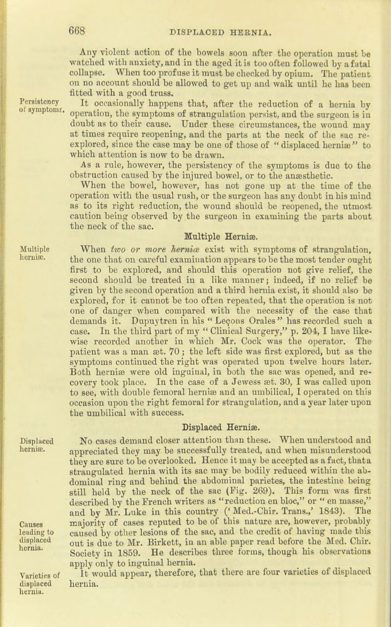 Persistency ot symptoms. Multiple li cruise. Displaced heruise. Causes leading to displaced hernia. Varieties of displaced hernia. Any violent action of the bowels soon after the operation must be watched with anxiety, and in the aged it is too often followed by a fatal collapse. When too profuse it must be checked by opium. The patient on no account should be allowed to get up and walk until he has been fitted with a good truss. It occasionally happens that, after the reduction of a hernia by operation, the symptoms of strangulation persist, and the surgeon is in doubt as to their cause. Under these circumstances, the wound may at times require reopening, and the parts at the neck of the sac re- explored, since the case may be one of those of “ displaced herniae ” to which attention is now to be drawn. As a rule, however, the persistency of the symptoms is due to the obstruction caused by the injured bowel, or to the anaesthetic. When the bowel, however, has not gone up at the time of the operation with the usual rush, or the surgeon has any doubt in his mind as to its right reduction, the wound should be reopened, the utmost caution being observed by the surgeon in examining the parts about the neck of the sac. Multiple Herniae. When two or more hernice exist with symptoms of strangulation, the one that on careful examination appears to be the most tender ought first to be explored, and should this operation not give relief, the second should be treated in a like manner; indeed, if no relief be given by the second operation and a third hernia exist, it should also he explored, for it cannot be too often repeated, that the operation is not one of danger when compared with the necessity of the case that demands it. Dupuytren in his “ Le9ons Orales” has recorded such a case. In the third part of my “ Clinical Surgery,” p. 204, I have like- wise recorded another in which Mr. Cock was the operator. The patient was a man set. 70; the left side was first explored, but as the symptoms continued the right was operated upon twelve hours later. Both hernia} were old inguinal, in both the sac was opened, and re- covery took place. In the case of a Jewess set. 30, I was called upon to see, with double femoral hernise and an umbilical, I operated on this occasion upon the right femoral for strangulation, and a year later upon the umbilical with success. Displaced Hernise. No cases demand closer attention than these. When understood and appreciated they may be successfully treated, and when misunderstood they are sure to be overlooked. Hence it may be accepted as a fact, thata strangulated hernia with its sac may be bodily reduced within the ab- dominal ring and behind the abdominal parietes, the intestine being still held by the neck of the sac {Fig. 269). This form was first described by the French writers as “reduction en bloc,” or “ en masse,” and by Mr. Luke in this country (‘ Med.-Chir. Trans.,’ 1843). The majority of cases reputed to be of this nature are, however, probably caused by other lesions of the sac, and the credit of having made this out is due to Mr. Birkett, in an able paper read before the Med. Chir. Society in 1859. He describes three forms, though his observations apply only to inguinal hernia. It would appear, therefore, that there are four varieties of displaced hernia.