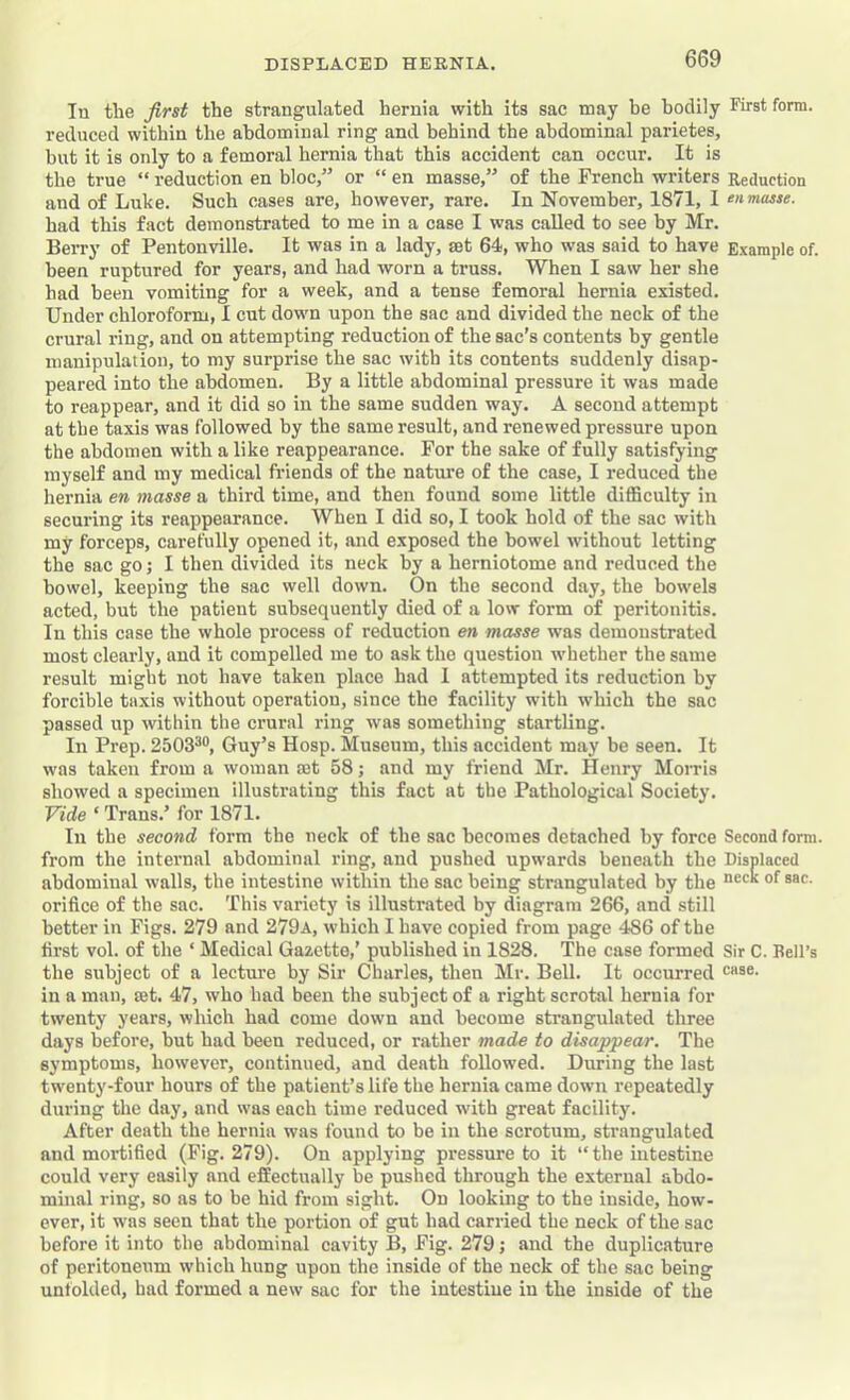 In the first the strangulated hernia with its sac may be bodily First form, reduced within the abdominal ring and behind the abdominal parietes, but it is only to a femoral hernia that this accident can occur. It is the true “ reduction en bloc,” or “ en masse,” of the French writers Reduction and of Luke. Such cases are, however, rare. In November, 1871, 1 ‘nmasse. had this fact demonstrated to me in a case I was called to see by Mr. Berry of Pentonville. It was in a lady, set 64, who was said to have Example of. been ruptured for years, and had worn a truss. When I saw her she had been vomiting for a week, and a tense femoral hernia existed. Under chloroform, I cut down upon the sac and divided the neck of the crural ring, and on attempting reduction of the sac’s contents by gentle manipulation, to my surprise the sac with its contents suddenly disap- peared into the abdomen. By a little abdominal pressure it was made to reappear, and it did so in the same sudden way. A second attempt at the taxis was followed by the same result, and renewed pressure upon the abdomen with a like reappearance. For the sake of fully satisfying myself and my medical friends of the nature of the case, I reduced the hernia en masse a third time, and then found some little difficulty in securing its reappearance. When I did so, I took hold of the sac with my forceps, carefully opened it, and exposed the bowel without letting the sac go; I then divided its neck by a herniotome and reduced the bowel, keeping the sac well down. On the second day, the bowels acted, but the patient subsequently died of a low form of peritonitis. In this case the whole process of reduction en masse was demonstrated most clearly, and it compelled me to ask the question whether the same result might not have taken place had 1 attempted its reduction by forcible taxis without operation, since the facility with which the sac passed up within the crural ring was something startling. In Prep. 2503^®, Guy’s Hosp. Museum, this accident may be seen. It was taken from a woman ajt 58; and my friend Mr. Henry Morris showed a specimen illustrating this fact at the Pathological Society. Vide ‘ Trans.’ for 1871. In the second form the neck of the sac becomes detached by force Second form, from the internal abdominal ring, and pushed upwards beneath the Displaced abdominal walls, the intestine within the sac being strangulated by the orifice of the sac. This variety is illustrated by diagram 266, and still better in Figs. 279 and 279a, which I have copied from page 486 of the first vol. of the ‘ Medical Gazette,’ published in 1828. 'The case formed Sir C. Bell’s the subject of a lecture by Sir Charles, then Mr. Bell. It occurred in a man, set. 47, who had been the subject of a right scrotal hernia for twenty years, whieh had come down and become strangulated three days before, but had been reduced, or rather made to disappear. The symptoms, however, continued, and death followed. During the last twenty-four hours of the patient’s life the hernia came down repeatedly during the day, and was each time reduced with great facility. After death the hernia was found to be in the scrotum, strangulated and mortified (Fig. 279). On applying pressure to it “the intestine could very easily and effectually be pushed through the external abdo- minal ring, so as to be hid from sight. On looking to the inside, how- ever, it was seen that the portion of gut had carried the neck of the sac before it into the abdominal cavity B, Fig. 279; and the duplicature of peritoneum which hung upon the inside of the neck of the sac being unfolded, had formed a new sac for the intestine in the inside of the