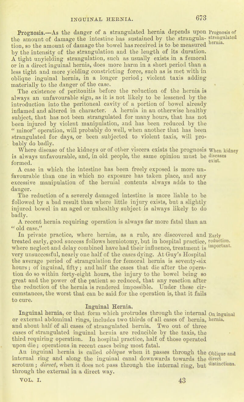 Prognosis.—As the danger of a strangulated hernia depends upon Prognosis of the amount of damage the intestine has sustained by the strangula- strangulated tion, so the amount of damage the bowel has received is to he measured by the intensity of the strangulation and the length of its duration. A tight unyielding strangulation, such as usually exists in a femoral or in a direct inguinal hernia, does more harm in a short period than a less tight and more yielding constricting force, such as is met with in oblique inguinal hernia, in a longer period; violent taxis adding materially to the danger of the case. The existence of peritonitis before the reduction of the hernia is always an unfavourable sign, as it is not likely to be lessened by the introduction into the peritoneal cavity of a portion of bowel already inflamed and altered in character. A hernia in an otherwise healthy subject, that has not been strangulated for many hours, that has not been injured by violent manipulation, and has been reduced by the “ minor” operation, will probably do well, when another that has been strangulated for days, or been subjected to violent taxis, will pro- bably do badly. Where disease of the kidneys or of other viscera exists the prognosis wiieu kidney is always unfavourable, and, in old people, the same opinion must be diseases formed. A case in which the intestine has been freely exposed is more un- favourable than one in which no e.xposure has taken place, and any excessive manipulation of the hernial contents always adds to the danger. The reduction of a severely damaged intestine is more liable to be followed by a bad result than where little injury exists, but a slightly injured bowel in an aged or unhealthy subject is always likely to do badly. A recent hernia requiring operation is always far more fatal than an “ old case.” In private practice, where herniro, as a rule, are discovered and Early treated early, good success follows herniotomy, but in hospital practice, reduction, where neglect and delay combined have had their influence, treatment is very unsuccessful, nearly one half of the cases dying. At Guy’s Hospital the average period of strangulation for femoral hernia is seventy-six hours; of inguinal, fifty; and half the cases that die after the opera- tion do so within forty-eight hours, the injury to the bowel being so great and the power of the patient so reduced, that any reaction after the reduction of the hernia is rendered impossible. Under these cir- cumstances, the worst that can be said for the operation is, that it fails to cure. Inguinal Hernia. Inguinal hernia, or that form which protrudes through the internal Ou inguinal or external abdominal rings, includes two thirds of all cases of hernia, hernia, and about half of all cases of strangulated hernia. Two out of three cases of strangulated inguinal hernia are reducible by the taxis, the third requiring operation. In hospital practice, half of those operated upon die; operations in recent cases being most fatal. An inguinal hernia is called oblique when it passes through the Oblique and internal ring and along the inguinal canal downwards towards the direct scrotum ; direct, when it does not pass through the internal ring, but through the external in a direct way. VOL. I. 43