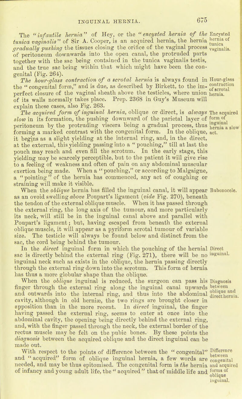 The “infantile hernia” of Hey, or the “encysted hernia of the tunica vaginalis” of Sir A. Cooper, is an acquired hernia,_the hernia gradually fushing the tissues closing the orifice of the vaginal process of peritoneum downwards into the open canal, the protruded parts together with the sac being contained in the tunica vaginalis testis, and the true sac being within that which might have been the con- genital (Fig. 264). The hoicr-glass contraction of a scrotal hernia is always found in the “ congenital form,” and is due, as described by Birkett, to the im- perfect closure of the vaginal sheath above the testicles, where union of its walls normally takes place. Prep. 2368 in Guy’s Museum will explain these cases, also Fig. 263. The acqidred form of inguinal hernia, oblique or direct, is always slow in its formation, the pushing downward of the parietal layer of peritoneum by the protruding viscera being a gradual process, thus forming a marked contrast with the congenital form. In the oblique, it begins as a slight yielding at the internal ring, and, in the direct, at the external, this yielding passing into a “ pouching,” till at last the pouch may reach and even fill the scrotum. In the early stage, this yielding may be scarcely perceptible, but to the patient it will give rise to a feeling of weakness and often of pain on any abdominal muscular exertion being made. When a “ pouching,” or according to Malgaigne, a “ pointing ” of the hernia has commenced, any act of coughing or straining will make it visible. When the oblique hernia has filled the inguinal canal, it will appear as an ovoid swelling above Poupart’s ligament {vide Fig. 270), beneath the tendon of the external oblique muscle. When it has passed through the external ring, the long axis of the tumour, and more particularly its neck, will still be in the inguinal canal above and parallel with Poupart’s ligament; but, having escaped from beneath the external oblique muscle, it will appear as a pyriform scrotal tumour of variable size. The testicle will always be found below and distinct from the sac, the cord being behind the tumour. In the direct inguinal form in which the pouching of the hernial sac is directly behind the external ring (Fig. 271), there will be no inguinal neck such as exists in the oblique, the hernia passing directly through the external ring down into the scrotum. This form of hernia has thus a more globular shape than the oblique. When the oblique inguinal is reduced, the surgeon can pass his finger through the external ring along the Inguinal canal upwards and outwards into the internal ring, and thus into the abdominal cavity, although in old hernia?, the two rings are brought closer in apposition than in the more recent. In direct inguinal, the finger having passed the external ring, seems to enter at once into the abdominal cavity, the opening being directly behind the external ring, and, with the finger passed through the neck, the external border of the rectus muscle may be felt on the pubic bones. By these points the diagnosis between the acquired oblique and the direct inguinal can be made out. With respect to the points of difference between the “ congenital” and “ acquired” form of oblique inguinal hernia, a few words are needed, and may be thus epitomised. The congenital form is the hernia of infancy and young adult life, the “ acquired ” that of middle life and Encysted liernia of tunica vaginalis. Hour-glass contraction of scrotal hernia. The acquired form of inguinal hernia a slow act. Bubonocele. Direct inguinal. Diagnosis between oblique and direct hernia. Difference between congenital and acquired forms of oblique inguinal.