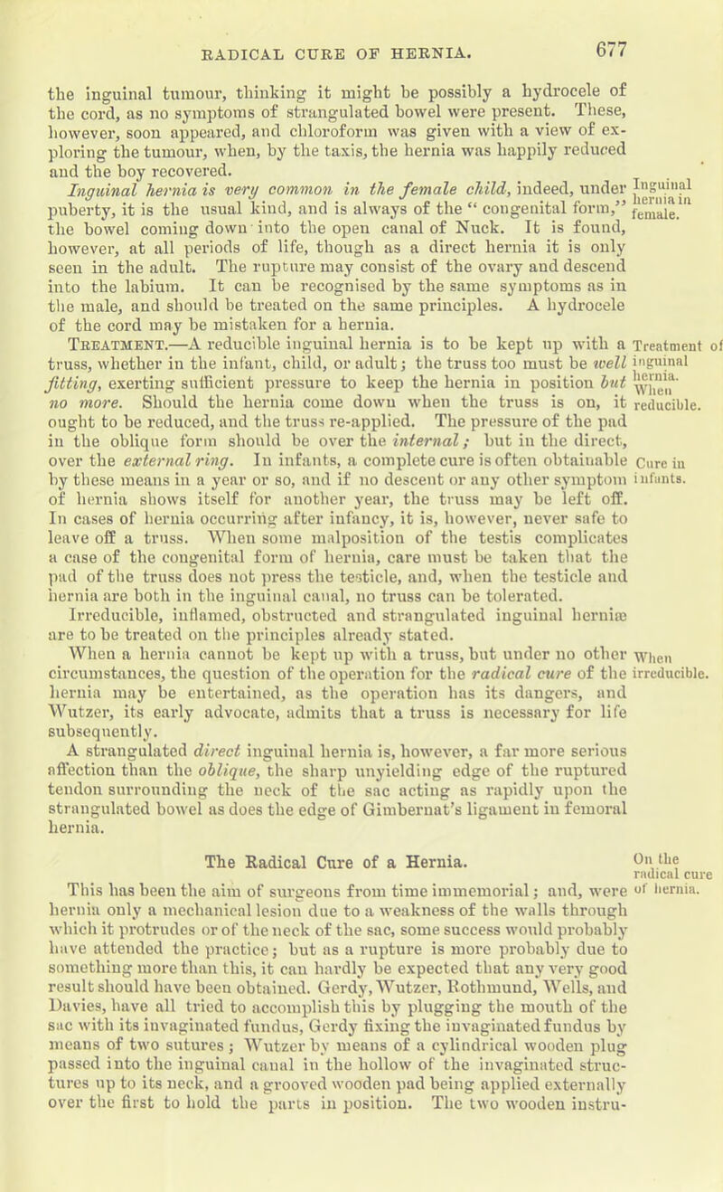 the inguinal tumour, thinking it might he possibly a hydrocele of the cord, as no symptoms of strangulated bowel were present. Tliese, however, soon appeared, and chloroform was given with a view of ex- ploring the tumour, when, by the taxis, the hernia was happily reduced and the boy recovered. Inguinal hernia is very common in the female child, indeed, under puberty, it is the usual kind, and is always of the “ congenital form,” ' the bowel coming down into the open canal of Nuck. It is found, however, at all periods of life, though as a direct hernia it is only seen in the adult. The rupture may consist of the ovary and descend into the labium. It can be recognised by the same symptoms as in the male, and should be treated on the same principles. A hydrocele of the cord may be mistaken for a hernia. Treatment.—A reducible inguinal hernia is to he kept up with a Treatment of truss, whether in the infant, child, or adult; the truss too must be tcell inguinal fitting, exerting sufficient pressure to keep the hernia in position hut *’Jvhe!r no more. Should the hernia come down when the truss is on, it reducible, ought to he reduced, and the truss re-applied. The pressure of the pad in the oblique form should be o\e.v Wic. internal; hut in the direct, over the external ring. In infants, a complete cure is often obtainable Cure in by these means in a year or so, and if no descent or any other symptom iufimts. of hernia shows itself for another year, the truss may be left off. In cases of hernia occurring after infancy, it is, however, never safe to leave off a truss. When some malposition of the testis complicates a case of the congenital form of hernia, care must be taken that the pad of the truss does not press the testicle, and, when the testicle and hernia are both in the inguinal canal, no truss can be tolerated. Irreducible, inflamed, obstructed and strangulated inguinal hernia) are to he treated on the principles already stated. When a hernia cannot he kept up with a truss, hut under no other wiieu circumstances, the question of the operation for the radical cure of the irreducible, hernia may be entertained, as the operation has its dangers, and Wutzer, its early advocate, admits that a truss is necessary for life subsequently. A strangulated direct inguinal hernia is, however, a far more serious afl'ection than the oblique, the sharp unyielding edge of the ruptui-ed tendon surrounding the neck of the sac acting as rapidly upon the strangulated bowel as does the edge of Gimbernat’s ligament in femoral hernia. The Radical Cure of a Hernia. On the radical cure This has been the aim of surgeons from time immemorial; and, were bernia. hernia only a mechanical lesion due to a weakness of the walls through which it protrudes or of the neck of the sac, some success would probably have attended the practice; hut as a rupture is more probably due to something more than this, it can hardly be expected that any very good result should have been obtained. Gerdy, Wutzer, Rothmund, Wells, and Da vies, have all tried to accomplish this by plugging the mouth of the sac with its invaginated fundus, Gerdy fixing the invaginated fundus by means of two sutures j Wutzer by means of a cylindrical wooden plug passed into the inguinal canal in the hollow of the invaginated struc- tures up to its neck, and a grooved wooden pad being applied externally over the first to hold the parts in position. The two wooden instru-