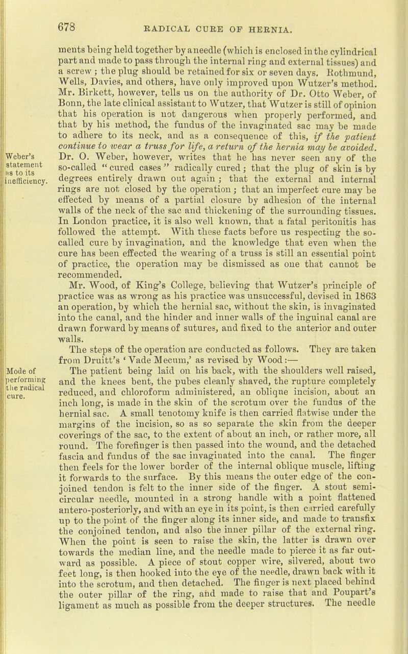 Weber’s statement ns to its inefficiency. Mode of performing llie radical cure. ineuts being held together by aneedle (which is enclosed in the cylindrical part and made to pass through the internal ring and external tissues) and a screw ; the plug should be retained for six or seven days. Rothmund, Wells, Davies, and others, have only improved upon Wutzer’s method. Mr. Birkett, however, tells us on the authority of Dr. Otto Weber, of Bonn, the late clinical assistant to Wutzer, that Wutzer is still of opinion that his operation is not dangerous when properly performed, and that by his method, the fundus of the invaginated sac may be made to adhere to its neck, and as a consequence of this, if the patient continue to wear a truss for life, a return of the hernia may be avoided. Dr. 0. Weber, however, writes that he has never seen any of the so-called “ cured cases ” radically cured; that the plug of skin is by degrees entirely drawn out again ; that the external and internal rings are not closed by the operation; that an imperfect cure may be effected by means of a partial closure by adhesion of the internal walls of the neck of the sac and thickening of the surrounding tissues. In London practice, it is also well known, that a fatal peritonitis has followed the attempt. With these facts before us respecting the so- called cure by invagination, and the knowledge that even when the cure has been effected the wearing of a truss is still an essential point of practice, the operation may be dismissed as one that cannot be recommended. Mr. Wood, of King’s College, believing that Wutzer’s principle of practice was as wrong as bis practice was unsuccessful, devised in 1863 an operation, by which the hernial sac, without the skin, is invaginated into the canal, and the hinder and inner walls of the inguinal canal are drawn forward by means of sutui-es, and fixed to the anterior and outer walls. The steps of the operation are conducted as follows. They are taken from Druitt’s ‘ VadeMecum,’ as revised by Wood:— The patient being laid on his back, with the shoulders well raised, and the knees bent, the pubes cleanly shaved, the rupture completely reduced, and chloroform administered, an obliqne incision, about an inch long, is made in the skin of the scrotum over the fundus of the hernial sac. A small tenotomy knife is then carried flatwise under the margins of the incision, so as so separate the skin from the deeper coverings of the sac, to the extent of about an inch, or rather more, all round. The forefinger is then passed into the wound, and the detached fascia and fundus of the sac invaginated into the canal. The finger then feels for the lower border of the internal oblique muscle, lifting it forwards to the surface. By this means the outer edge of the con- joined tendon is felt to the inner side of the finger. A stout semi- circular needle, mounted in a strong handle with a point flattened antero-posteriorly, and with an eye in its point, is then carried carefully up to the point of the finger along its inner side, and made to transfix the conjoined tendon, and also the inner pillar of the external ring. When the point is seen to raise the skin, the latter is drawn over towards the median line, and the needle made to pierce it as far out- ward as possible. A piece of stout copper wire, silvered, about two feet long, is then hooked into the eye of the needle, drawn back with it into the scrotum, and then detached. The finger is next placed behind the outer pillar of the ring, and made to raise that and Poupart s ligament as much as possible from the deeper structures. The needle