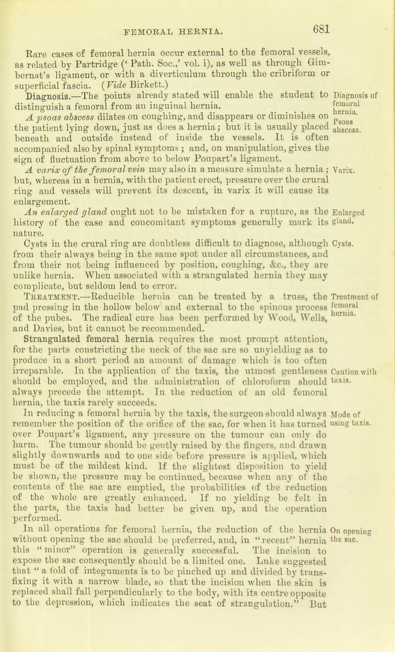 Rare cases of femoral hernia occur external to the femoral vessels, as related by Partridge (‘ Path. Soc.,’ vol. i), as well as through Gini- bernat’s ligament, or with a diverticulum through the cribriform or superficial fascia. (Vide Birkett.) Diagnosis.—The points already stated will enable the student to Diagnosis of distinguish a femoi’al from an inguinal hernia. hJrni**^ A psoas abscess dilates on coughing, and disappears or diminishes on the patient lying down, just as does a hernia j but it is usually placed abscess, beneath and outside instead of inside the vessels. It is often accompanied also by spinal symptoms ; and, on manipulation, gives the sign of fluctuation from above to below Poupart’s ligament. A varix of the femoral vein may also in a measure simulate a hernia ; Varix. hut, whereas in a hernia, with the patient erect, pressure over the crural ring and vessels will prevent its descent, in varix it will cause its enlargement. An enlarged gland ought not to be mistaken for a rupture, as the Enlarged history of the case and concomitant symptoms generally mark its gland, nature. Cysts in the crural ring are doubtless difficult to diagnose, although Cysts, from their always being in the same spot under all circumstances, and from their not being iufluenced by position, coughing, &c., they are unlike hernia. When associated with a strangulated hernia they may complicate, but seldom lead to error. Tkeatment.—Reducible hernia can he treated by a truss, the Treatment of pad pressing in the hollow below and external to the spinous process of the pubes. The radical cure has been performed by \\'^ood. Wells, and Davies, but it cannot be recommended. Strangulated femoral hernia requires the most prompt attention, for the parts constricting the neck of the sac are so unyielding as to produce in a short period an amount of damage which is too often irreparable. In the application of the taxis, the utmost gentleness Caution with should he employed, and the administration of chloroform should taxis- always precede the attempt. lu the reduction of an old femoral hernia, the taxis rarely succeeds. In reducing a femoral hernia by the taxis, the surgeon should always Mode of remember the position of the orifice of the sac, for when it has turned using taxis, over Poupart’s ligament, any jn'essure on the tumour can only do harm. The tumour should be gently raised by the fingers, and drawn slightly downwards and to one side before pressure is applied, which must be of the mildest kind. If the slightest disposition to yield be shown, the pressure may be continued, because when any of the contents of the sac are emptied, the probabilities of the reduction of the whole are greatly enhanced. If no yielding he felt in the parts, the taxis had better be given up, and the operation performed. In all operations for femoral hernia, the reduction of the hernia On opening without opening the sac should be preferred, and, in “ recent” hernia *■**6 ®ac. this “ minor” operation is generally successful. The incision to expose the sac consequently should be a limited one. Luke suggested tliat “ a fold of integuments is to be pinched up and divided by trans- fixing it with a narrow blade, so that the incision when the skin is replaced shall fall perpendicularly to the body, with its centre opposite to the depression, which indicates the seat of strangulation.” But