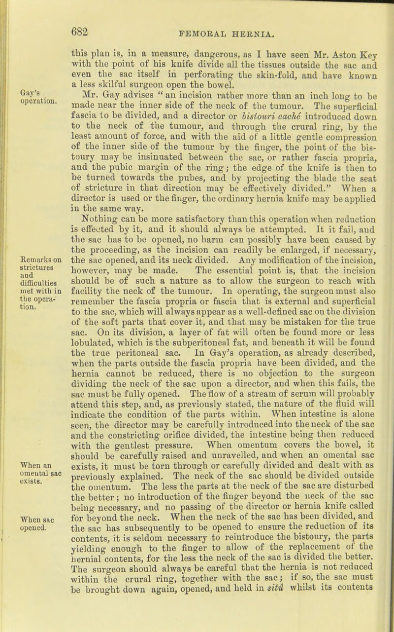Gay’s operation. I Remarks on strictures and difficulties met with in the opera- tion. ■When an omental sac exists. When sac opened. this plan is, in a measure, dangerous, as I have seen Mr. Aston Key with the point of his knife divide all the tissues outside the sac and even the sac itself in perforating the skin-fold, and have known a less skilful surgeon open the bowel. Mr. Gay advises “ an incision rather more than an inch long to be made near the inner side of the neck of the tumour. The superficial fascia to be divided, and a director or bistouri cache introduced down to the neck of the tumour, and through the crural ring, by the least amount of force, and with the aid of a little gentle compression of the inner side of the tumour by the finger, the point of the bis- toury may be insinuated between the sac, or rather fascia propria, and the pubic margin of the ring; the edge of the knife is then to be turned towards the pubes, and by projecting the blade the seat of stricture in that direction may he effectively divided.” When a director is used or the finger, the ordinary hernia knife may be applied in the same way. Nothing can be more satisfactory than this operation when reduction is efiieoted by it, and it should always be attempted. It it fail, aud the sac has to be opened, no harm cau possibly have been caused by the proceeding, as the incision can readily be enl.arged, if necessary, the sac opened, and its neck divided. Any modification of the incision, however, may be made. The essential point is, that the incision should be of such a nature as to allow the surgeon to reach with facility the neck of the tumour. In operating, the surgeoumust also remember the fascia propria or fascia that is external and superficial to the sac, which wiU always appear as a well-defined sac on the division of the soft parts that cover it, and that may be mistaken for the true sac. On its division, a layer of fat will often be found more or less lobulated, which is the subperitoneal fat, and beneath it will be found the true peritoneal sac. In Gay’s operation, as akeady described, when the parts outside the fascia propria have been divided, and the hernia cannot be reduced, there is no objection to the surgeon dividing the neck of the sac upon a director, and when this fails, the sac must be fully opened. The flow of a stream of serum will probably attend this step, and, as previously stated, the nature of the fluid will indicate the condition of the parts within. When intestine is alone seen, the director may be carefully introduced into the neck of the sac and the constricting orifice divided, the intestine being then reduced with the gentlest pressure. When omentum covers the bowel, it should be carefully raised and unravelled, aud when an omental sac exists, it must be torn through or carefully divided and dealt with as previously explained. The neck of the sac should be divided outside the omentum. The less the parts at the neck of the sac are disturbed the better; no introduction of the finger beyond the neck of the sac being necessary, and no passing of the director or hernia knife called for beyond the neck. When the neck of the sac has been divided, and the sac has subsequently to be opened to ensure the reduction of its contents, it is seldom necessary to reintroduce the bistoury, the parts yielding enough to the finger to allow of the replacement of the hernial contents, for the less the neck of the sac is divided the better. The surgeon should always be careful that the hernia is not reduced within the crural ring, together with the sac; if so, the sac must be brought down again, opened, aud held in sitil whilst its contents