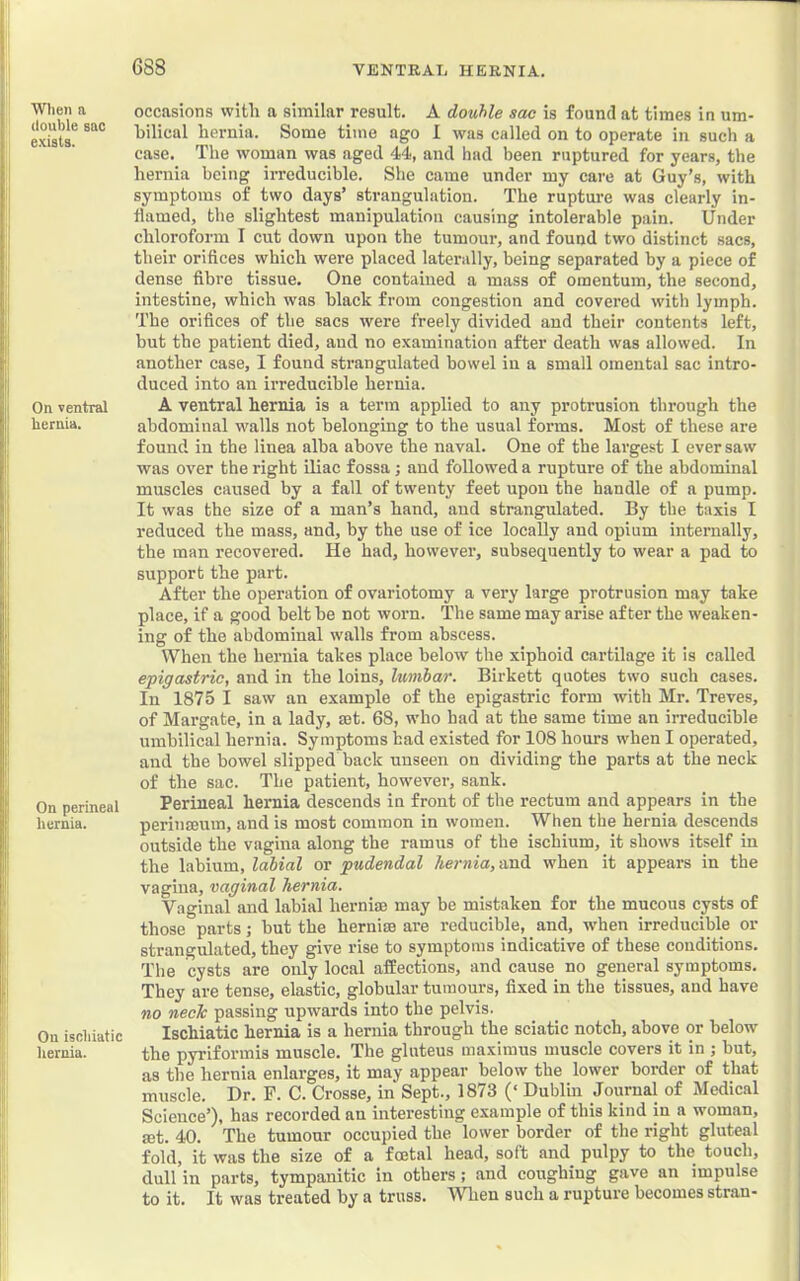 Wlien a double sac exists. On ventral hernia. On perineal hernia. On iscliiatic hernia. occasions with a similar result. A double sac is found at times in um- hilical hernia. Some time ago I was called on to operate in such a case. The woman was aged 44, and had been ruptured for years, the hernia being irreducible. She came under my care at Guy’s, with symptoms of two days’ strangulation. The rupture was clearly in- flamed, the slightest manipulation causing intolerable pain. Under chloroform I cut down upon the tumour, and found two distinct sacs, their orifices which were placed laterally, being separated by a piece of dense fibre tissue. One contained a mass of omentum, the second, intestine, which was black from congestion and covered with lymph. The orifices of the sacs were freely divided and their contents left, but the patient died, and no examination after death was allowed. In another case, I found strangulated bowel in a small omental sac intro- duced into an irreducible hernia. A ventral hernia is a term applied to any protrusion through the abdominal walls not belonging to the usual forms. Most of these are found in the linea alba above the naval. One of the largest I ever saw was over the right diac fossa; and followed a rupture of the abdominal muscles caused by a fall of twenty feet upon the handle of a pump. It was the size of a man’s hand, and strangulated. By the taxis I reduced the mass, and, by the use of ice locally aud opium internally, the man recovered. He had, however, subsequently to wear a pad to support the part. After the operation of ovariotomy a very large protrusion may take place, if a good belt be not worn. The same may arise after the weaken- ing of the abdominal walls from abscess. When the hernia takes place below the xiphoid cartilage it is called epigastric, and in the loins, lumbar. Birkett quotes two such cases. In 1875 I saw an example of the epigastric form with Mr. Treves, of Margate, in a lady, mt. 68, who had at the same time an irreducible umbilical hernia. Symptoms bad existed for 108 hours when I operated, and the bowel slipped back unseen on dividing the parts at the neck of the sac. The patient, however, sank. Perineal hernia descends in front of the rectum and appears in the periuffium, and is most common in women. When the hernia descends outside the vagina along the ramus of the ischium, it shows itself in the labium, labial or pudendal hernia,-Audi when it appeal’s in the vagina, vaginal hernia. Vaginal and labial herniae may be mistaken for the mucous cysts of those parts ,• but the herniae are reducible, and, when irreducible or strangulated, they give rise to symptoms indicative of these conditions. The cysts are only local affections, and cause no general symptoms. They are tense, elastic, globular tumours, fixed in the tissues, and have no neck passing upwards into the pelvis. Ischiatic hernia is a hernia through the sciatic notch, above or below the pyrlformis muscle. The gluteus maximus muscle covers it in ; but, as the hernia enlarges, it may appear below the lower border of that muscle. Dr. F. C. Crosse, in Sept., 1873 (‘ Dublin Journal of Medical Science’), has recorded an interesting example of this kind in a wmman, set. 40. The tumour occupied the lower border of the right gluteal fold, it was the size of a foetal head, soft and pulpy to the touch, dull in parts, tympanitic in others; and coughing gave an impulse to it. It was treated by a truss. When such a rupture becomes stran-