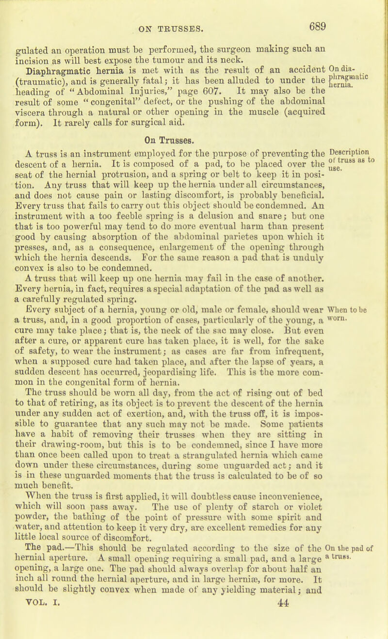 gulated an operation must be performed, the surgeon making such an incision as will best expose the tumour and its neck. Diaphragmatic hernia is met with as the result of an accident On dia- (traumatic), and is generally fatal; it has been alluded to under the heading of “Abdominal Injuries,” page 607. It may also be the result of some “ congenital” defect, or the pushing of the abdominal viscera through a natural or other opening in the muscle (acquired form). It rarely calls for surgical aid. On Trusses. A truss is on instrument employed for the purpose of preventing the Description descent of a hernia. It is composed of a pad, to be placed over the ” seat of the hernial protrusion, and a spring or belt to keep it in posi- tion. Any truss that will keep up the hernia under all circumstances, and does not cause pain or lasting discomfort, is probably beneficial. Every truss that fails to carry out this object should be condemned. An instrument with a too feeble spring is a delusion and snare; but one that is too powerful may tend to do more eventual harm than present good by causing absorption of the abdominal parietes upon which it presses, and, as a consequence, enlargement of the opening tlirough which the hernia descends. For the same reason a pad that is unduly convex is also to be condemned. A truss that will keep up one hernia may fail in the case of another. Every hernia, in fact, requires a special adaptation of the pad as well as a carefully regulated spring. Every subject of a hernia, young or old, male or female, should wear When to be a truss, and, in a good proportion of cases, particularly of the young, a cure may take place; that is, the neck of the sac may close. But even after a cure, or apparent cure has taken place, it is w’ell, for the sake of safety, to wear the instrument; as cases are far from infrequent, when a supposed cure had taken place, and after the lapse of years, a sudden descent has occurred, jeopardising life. This is the more com- mon in the congenital form of hernia. The truss should be worn all day, from the act of rising out of bed to that of retiring, as its object is to prevent the descent of the hernia under any sudden act of exertion, and, with the truss off, it is impos- sible to guarantee that any such may not be made. Some patients have a habit of removing their trusses when they are sitting in their drawing-room, but this is to be condemned, since I have more than once been called upon to treat a strangulated hernia which came down under these circumstances, during some unguarded act; and it is in these unguarded moments that the truss is calculated to be of so much benefit. When the truss is first applied, it will doubtless cause inconvenience, which will soon pass away. The use of plenty of starch or violet powder, the bathing of the point of pressure with some spirit and water, and attention to keep it very dry, are excellent remedies for any little local source of discomfort. The pad.—This should be regulated according to the size of the On the pad of hernial aperture. A small opening requiring a small pad, and a large “ opening, a large one. The pad should always overlap for about half an inch all round the hernial aperture, and in large hernise, for more. It should be slightly convex when made of any yielding material; and VOL. I. 44