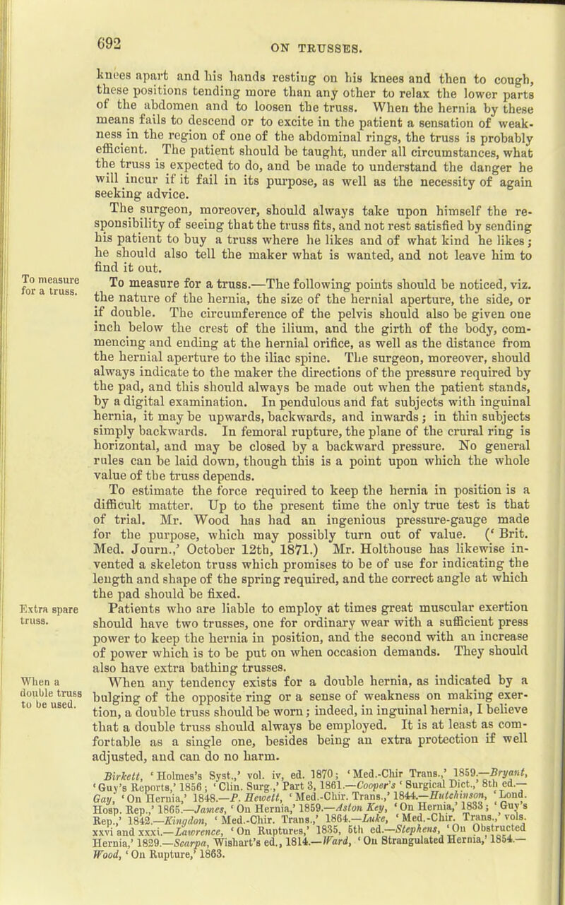 ON TRUSSES. To measure for a truss. Extra spare truss. When a double truss to be used. knoes apart and his hands resting on his knees and then to cough, these positions tending more than any other to relax the lower parts of the abdomen and to loosen the truss. When the hernia by these means fails to descend or to excite in the patient a sensation of weak- ness in the region of one of the abdominal rings, the truss is probably efficient. ^ The patient should be taught, under all circumstances, what the truss is expected to do, and be made to understand the danger he will incur if it fail in its pm’pose, as well as the necessity of again seeking advice. The surgeon, moreover, should always take upon himself the re- sponsibility of seeing that the truss fits, and not rest satisfied by sending his patient to buy a truss where he likes and of what kind he likes j he should also tell the maker what is wanted, and not leave him to find it out. To measure for a truss.—The following points should he noticed, viz. the nature of the hernia, the size of the hernial aperture, the side, or if double. The circumference of the pelvis should also be given one inch below the crest of the ilium, and the girth of the body, com- mencing and ending at the hernial orifice, as well as the distance from the hernial aperture to the iliac spine. The surgeon, moreover, should always indicate to the maker the directions of the pressure required by the pad, and this should always be made out when the patient stands, by a digital examination. In pendulous and fat subjects with inguinal hernia, it may be upwards, backwards, and inwards j in thin subjects simply backwards. In femoral rupture, the plane of the crural ring is horizontal, and may be closed by a backward pressure. No general rules can be laid down, though this is a point upon which the whole value of the truss depends. To estimate the force required to keep the hernia in position is a difficult matter. Up to the present time the only true test is that of trial. Mr. Wood has had an ingenious pressure-gauge made for the purpose, which may possibly turn out of value. (‘ Brit. Med. Journ.,^ October 12th, 1871.) Mr. Holthouse has likewise in- vented a skeleton truss which promises to be of use for indicating the length and shape of the spring required, and the correct angle at which the pad should be fixed. Patients who are liable to employ at times great muscular exertion should have two trusses, one for ordinary wear with a sufficient press power to keep the hernia in position, and the second with an increase of power which is to be put on when occasion demands. They should also have extra bathing trusses. When any tendency exists for a double hernia, as indicated by a bulging of the opposite ring or a sense of weakness on making exer- tion, a double truss should be worn j indeed, in inguinal hernia, I believe that a double truss should always be employed. It is at least as com- fortable as a single one, besides being an extra protection if well adjusted, and can do no harm. Birlcett, ‘Holmes’s Syst.,’ vol. iv, ed. 1870; ‘Med.-Cliir Trans.,’ 1859.—Bryant, ‘ Guy’s Reports,’ 1856; ‘ Clin. Surg.,’ Part 3,1861.—Cooper’s ‘ Surgical Diet., 8th ed.— Gau, ‘On Hernia,’ \8i8.-P. Eewett, ‘ Med.-Cliir. Trans.,’1841.—^nd. Hosp. Rep.,’ 1865.—yame*, ‘ On Hernia,’ 1869.—//iton Key, ‘ On Hernia,’ 1R3S; Guv s Rep.,’ 18i9.—Kingdon, ‘ Med.-Cliir. Trans.,’ 186i.-Luke, ‘ Mef-Chir. Trans., vols. xxvi and xxxi.—Lawrence, ‘ On Ruptures,’ 1835, 6th ed.—Stephens, ‘On Obstructed Hernia,’ 1829.—Scaiya, Wisliait’s ed., 1814.—/ford, ‘ On Strangulated Hernia, 1854.— Wood, ‘ On Rupture,’ 1863.