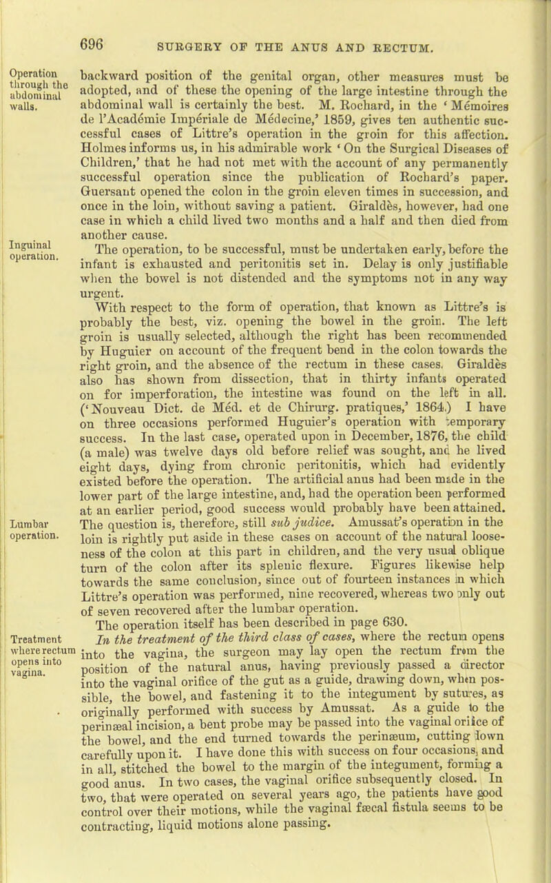 Operation through the abdominal walls. Inguinal operation. Lumbar operation. Treatment where rectum opens into vagina. backward position of the genital organ, other measures must be adopted, and of these the opening of tlie large intestine through the abdominal wall is certainly the best. M. Eochard, in the ‘ Meraoires de I’Acad^mie Imperiale de Medecine,’ 1859, gives ten authentic suc- cessful cases of Littre’s operation in the groin for this affection. Holmes informs us, in his admirable work ‘ On the Surgical Diseases of Children,’ that he had not met with the account of any permanently successful operation since the publication of Rochard’s paper. Guersant opened the colon in the groin eleven times in succession, and once in the loin, without saving a patient. Girald^s, however, had one case in which a child lived two months and a half and then died from another cause. The operation, to he successful, must he undertaken early, before the infant is exhausted and peritonitis set in. Delay is only justifiable wlien the bowel is not distended and the symptoms not in any way urgent. With respect to the form of operation, that known as Littre’s is probably the best, viz. opening the bowel in the groin. The left groin is usually selected, although the right has been recommended by Huguier on account of the frequent bend in the colon towards the right groin, and the absence of the rectum in these eases. Giraldes also has shown from dissection, that in thirty infants operated on for imperforation, the intestine was found on the left in all. (‘Nouveau Diet, de Med. et de Chirimg. pratiques,’ 1864.) I have on three occasions performed Huguier’s operation with temporary success. lu the last case, operated upon in December, 1876, the child (a male) was twelve days old before relief was sought, and he lived eight days, dying from chronic peritonitis, which had evidently existed before the operation. The artificial anus had been made in the lower part of the large intestine, and, had the operation been performed at an earlier period, good success would probably have been attained. The question is, therefore, still sub judice. Amussafs operatbn in the loin is rightly put aside in these cases on account of the natural loose- ness of the colon at this part in children, and the very usual oblique turn of the colon after its splenic flexure. Figures likewise help towards the same conclusion, since out of fourteen instances in which Littre’s operation was performed, nine recovered, whereas two only out of seven recovered after the lumbar operation. The operation itself has been described in page 630. In the treatment of the third class of cases, where the rectum opens into the vagina, the surgeon may lay open the rectum from the position of the natural anus, having previously passed a director into the vaginal orifice of the gut as a guide, drawing down, when pos- sible, the bowel, and fastening it to the integument by sutmes, as originally performed with success by Amussat. As a guide to the perinseal incision, a bent probe may be passed into the vaginal oriice of the bowel, and the end turned towards the perinseum, cutting lown carefully upon it. I have done this with success on four occasions, and in all, stitched the bowel to the margm of the integument, formiag a good anus. In two cases, the vaginal orifice subsequently closed. In two, that were operated on several years ago, the patients have gpod control over their motions, while the vaginal faecal fistula seems to be contracting, liquid motions alone passing.